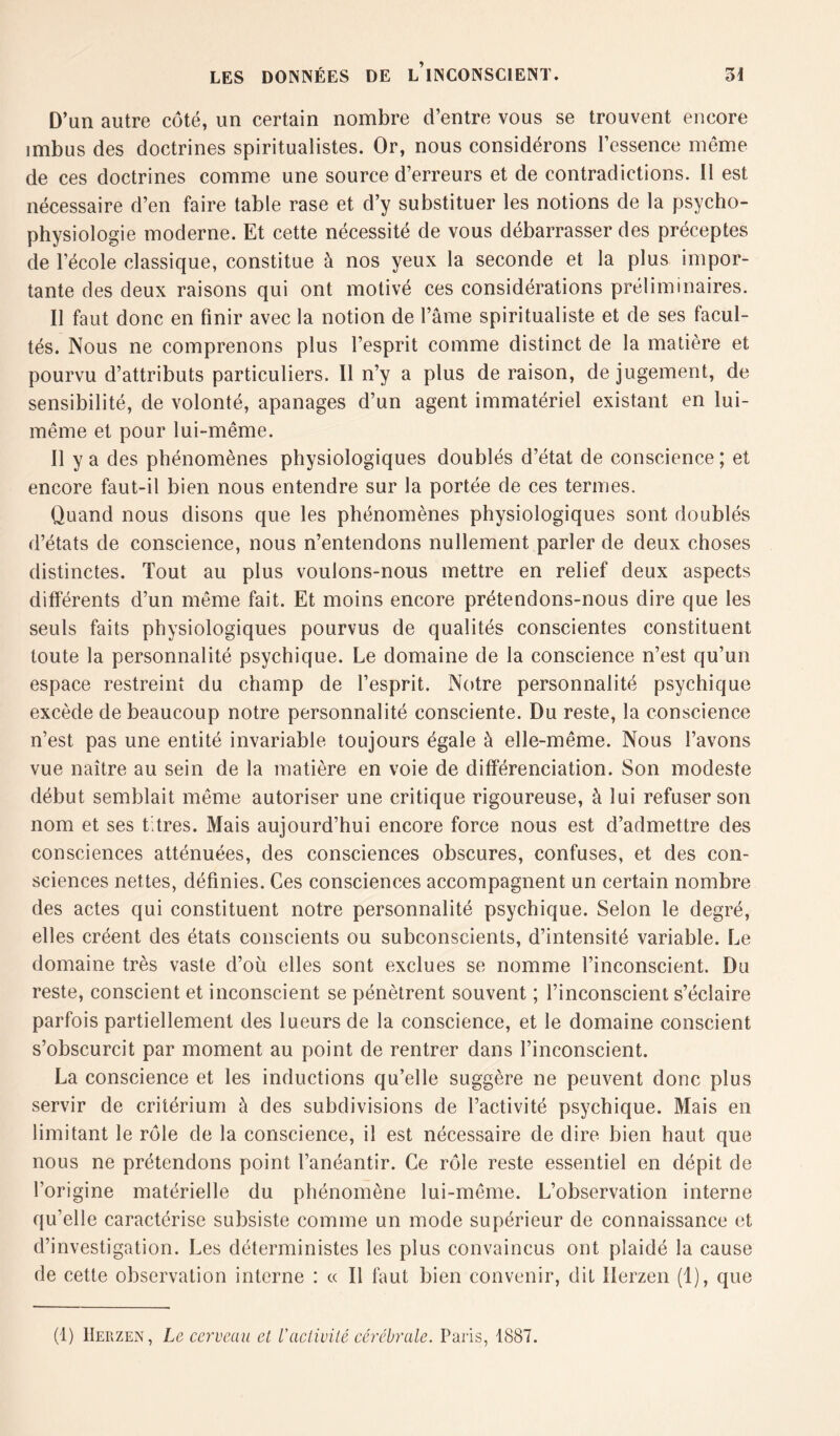 D’un autre côté, un certain nombre d’entre vous se trouvent encore imbus des doctrines spiritualistes. Or, nous considérons l’essence même de ces doctrines comme une source d’erreurs et de contradictions. Il est nécessaire d’en faire table rase et d’y substituer les notions de la psycho- physiologie moderne. Et cette nécessité de vous débarrasser des préceptes de l’école classique, constitue à nos yeux la seconde et la plus impor- tante des deux raisons qui ont motivé ces considérations préliminaires. Il faut donc en finir avec la notion de l’âme spiritualiste et de ses facul- tés. Nous ne comprenons plus l’esprit comme distinct de la matière et pourvu d’attributs particuliers. Il n’y a plus de raison, de jugement, de sensibilité, de volonté, apanages d’un agent immatériel existant en lui- même et pour lui-même. Il y a des phénomènes physiologiques doublés d’état de conscience ; et encore faut-il bien nous entendre sur la portée de ces termes. Quand nous disons que les phénomènes physiologiques sont doublés d’états de conscience, nous n’entendons nullement parler de deux choses distinctes. Tout au plus voulons-nous mettre en relief deux aspects différents d’un même fait. Et moins encore prétendons-nous dire que les seuls faits physiologiques pourvus de qualités conscientes constituent toute la personnalité psychique. Le domaine de la conscience n’est qu’un espace restreint du champ de l’esprit. Notre personnalité psychique excède de beaucoup notre personnalité consciente. Du reste, la conscience n’est pas une entité invariable toujours égale à elle-même. Nous l’avons vue naître au sein de la matière en voie de différenciation. Son modeste début semblait même autoriser une critique rigoureuse, à lui refuser son nom et ses Etres. Mais aujourd’hui encore force nous est d’admettre des consciences atténuées, des consciences obscures, confuses, et des con- sciences nettes, définies. Ces consciences accompagnent un certain nombre des actes qui constituent notre personnalité psychique. Selon le degré, elles créent des états conscients ou subconscients, d’intensité variable. Le domaine très vaste d’où elles sont exclues se nomme l’inconscient. Du reste, conscient et inconscient se pénètrent souvent ; l’inconscient s’éclaire parfois partiellement des lueurs de la conscience, et le domaine conscient s’obscurcit par moment au point de rentrer dans l’inconscient. La conscience et les inductions qu’elle suggère ne peuvent donc plus servir de critérium à des subdivisions de l’activité psychique. Mais en limitant le rôle de la conscience, il est nécessaire de dire bien haut que nous ne prétendons point l’anéantir. Ce rôle reste essentiel en dépit de l’origine matérielle du phénomène lui-même. L’observation interne qu’elle caractérise subsiste comme un mode supérieur de connaissance et d’investigation. Les déterministes les plus convaincus ont plaidé la cause de cette observation interne : « Il faut bien convenir, dit Herzen (1), que