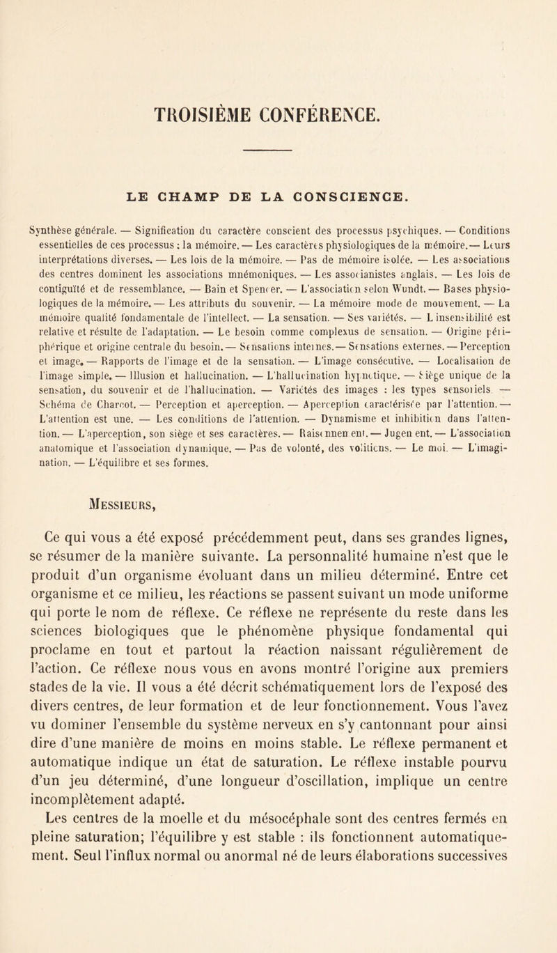 TROISIÈME CONFÉRENCE. LE CHAMP DE LA CONSCIENCE. Synthèse générale. — Signification du caractère conscient des processus psychiques. — Conditions essentielles de ces processus : la mémoire. — Les caractères physiologiques de la mémoire.— Leurs interprétations diverses. — Les lois de la mémoire. — Pas de mémoire isolée. — Les associations des centres dominent les associations mnémoniques. — Les assooianistes anglais. — Les lois de contiguïté et de ressemblance. — Bain et Spencer. — L’association selon Wundt.— Bases physio- logiques de la mémoire.— Les attributs du souvenir. — La mémoire mode de mouvement. — La mémoire qualité fondamentale de l’intellect. — La sensation. — Ses variétés. — L insensibilité est relative et résulte de l’adaptation. — Le besoin comme complexus de sensation. — Origine péii- phérique et origine centrale du besoin.— Sensations internes.— Sensations externes. — Perception et image. — Bapports de l’image et de la sensation. — L’image consécutive. — Localisation de l’image simple.— Illusion et hallucination. — L’hallucination hypnotique. — Êiège unique de la sensation, du souvenir et de l’hallucination. — Variétés des images : les types sensoiiels. — Schéma de Charcot.— Perception et aperception.— Apercepiion caractérisée par l’attention.— L’attention est une. — Les conditions de l’attention. — Dynamisme et inhibition dans l’atten- tion.— L’aperception, son siège et ses caractères.— Raistnnen eut.— Jugen ent.— L’association anatomique et l’association dynamique. — Pas de volonté, des voiitiens.— Le moi.— L’imagi- nation. — L’équilibre et ses formes. Messieurs, Ce qui vous a été exposé précédemment peut, clans ses grandes lignes, se résumer de la manière suivante. La personnalité humaine n’est que le produit d’un organisme évoluant dans un milieu déterminé. Entre cet organisme et ce milieu, les réactions se passent suivant un mode uniforme qui porte le nom de réflexe. Ce réflexe ne représente du reste dans les sciences biologiques que le phénomène physique fondamental qui proclame en tout et partout la réaction naissant régulièrement de l’action. Ce réflexe nous vous en avons montré l’origine aux premiers stades de la vie. Il vous a été décrit schématiquement lors de l’exposé des divers centres, de leur formation et de leur fonctionnement. Vous l’avez vu dominer l’ensemble du système nerveux en s’y cantonnant pour ainsi dire d’une manière de moins en moins stable. Le réflexe permanent et automatique indique un état de saturation. Le réflexe instable pourvu d’un jeu déterminé, d’une longueur d’oscillation, implique un centre incomplètement adapté. Les centres de la moelle et du mésocéphale sont des centres fermés en pleine saturation; l’équilibre y est stable : ils fonctionnent automatique- ment. Seul l’influx normal ou anormal né de leurs élaborations successives