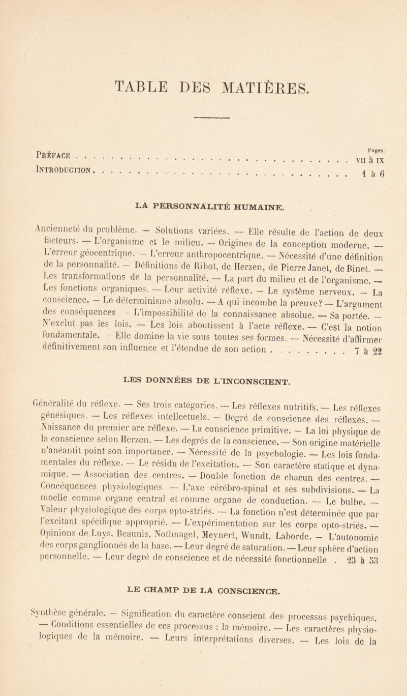 TABLE DES MATIÈRES. Préface . . . Introduction . Pages. YII h IX 1 k 6 LA PERSONNALITÉ HUMAINE. Ancienneté du problème. - Solutions variées. — Elle résulte de l’action de deux facteurs. — L’organisme et le milieu. — Origines de la conception moderne. — L erreur géocentnque. — L’erreur anthropocentrique. — Nécessité d’une définition de la personnalité. - Définitions de Ribot, de Herzen, de Pierre Janet, de Binet. — Les transformations de la personnalité. — La part du milieu et de l’organisme. — Ees fonctions organiques. — Leur activité réflexe. - Le système nerveux. - La conscience. — Le déterminisme absolu. — A qui incombe la preuve? — L’argument des conséquences - L’impossibilité de la connaissance absolue. — Sa portée. - N exclut pas les lois. — Les lois aboutissent k l’acte réflexe. — C’est la notion fondamentale. - Elle domine la vie sous toutes ses formes. — Nécessité d’affirmer définitivement son influence et l’étendue de son action 7 k 99 LES DONNÉES DE L’INCONSCIENT. Généralité du réflexe. — Ses trois catégories. — Les réflexes nutritifs. — Les réflexes génésiques. - Les réflexes intellectuels. - Degré de conscience des réflexes. — Naissance du premier arc réflexe. — La conscience primitive. - La loi physique de la conscience selon Herzen. — Les degrés de la conscience. — Son origine matérielle n’anéantit point son importance. — Nécessité de la psychologie. — Les lois fonda- mentales du réflexe. — Le résidu de l’excitation. — Son caractère statique et dyna- mique. — Association des centres. — Double fonction de chacun des centres. — Concéquences physiologiques. — L’axe cérébro-spinal et ses subdivisions. — La moelle comme organe central et comme organe de conduction. — Le bulbe. — Valeur physiologique des corps opto-striés. — La fonction n’est déterminée que par 1 excitant spécifique approprié. — L’expérimentation sur les corps opto-striés. Opinions de Luvs, Beaunis, Nothnagel, Meynert, Wundt, Laborde. - L’autonomie des corps ganglionnés de la base. — Leur degré de saturation. — Leur sphère d’action personnelle. — Leur degré de conscience et de nécessité fonctionnelle . 23 k 53 LE CHAMP DE LA CONSCIENCE. Synthèse générale. — Signification du caractère conscient des processus psychiques. — Conditions essentielles de ces processus : la mémoire. - Les caractères physio- logiques de la mémoire. - Leurs interprétations diverses, - Les lois de la