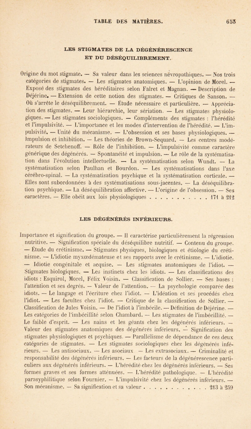 LES STIGMATES DE LA DÉGÉNÉRESCENCE ET DU DÉSÉQUILIBREMENT, Origine du mot stigmate. — Sa valeur dans les sciences névropathiques. — Nos trois catégories de stigmates. — Les stigmates anatomiques. — L’opinion de Morel. — Exposé des stigmates des héréditaires selon Falret et Magnan. — Description de Déjérine. — Extension de cette notion des stigmates. — Critiques de Sanson. — Où s’arrête le déséquilibrement. — Étude nécessaire et particulière. — Apprécia- tion des stigmates. — Leur hiérarchie, leur sériation. Les stigmates physiolo- giques. — Les stigmates sociologiques. — Compléments des stigmates : l’hérédité et l’impulsivité. — L’importance et les modes d’intervention de l’hérédité. — L’im- pulsivité. — Unité du mécanisme. —■ L’obsession et ses bases physiologiques. — impulsion et inhibition. — Les théories de Brown-Sequard. — Les centres modé- rateurs de Setchenoff. — Rôle de l’inhibition. — L’impulsivité comme caractère générique des dégénérés. — Spontanéité et impulsion. — Le rôle de la systématisa- tion dans l’évolution intellectuelle. — La systématisation selon Wundt. — La systématisation selon Paulhan et Bourdon. — Les systématisations dans l’axe cérébro-spinal. — La systématisation psychique et la systématisation corticale. — Elles sont subordonnées à des systématisations sous-jacentes. — La déséquilibra- tion psychique. La déséquilibration affective. —- L’origine de l’obsession. — Ses caractères. — Elle obéit aux lois physiologiques 171 à 212 LES DÉGÉNÉRÉS INFÉRIEURS, Importance et signification du groupe. — 11 caractérise particulièrement la régression nutritive. — Signification spéciale du déséquilibre nutritif. — Contenu du groupe. —- Étude du crétinisme. — Stigmates physiques, biologiques et étiologie du créti- nisme. — L’idiotie myxœdémateuse et ses rapports avec le crétinisme. — L’idiotie. — Idiotie congénitale et acquise. — Les stigmates anatomiques de l’idiot. — Stigmates biologiques. — Les instincts chez les idiots. — Les classifications des idiots : Esquirol, Morel, Félix Voisin. — Classification de Soliier. — Ses bases : l’attention et ses degrés. — Valeur de l’attention. — La psychologie comparée des idiots. — Le langage et l’écriture chez l’idiot. — L’idéation et ses procédés chez l’idiot. — Les facultés chez l’idiot. —- Critique de la classification de Soliier. — Classification de Jules Voisin. — De l’idiot à l’imbécile, — Définition de Déjérine. — Les catégories de l’imbécillité selon Chambard. — Les stigmates de l’imbécillité. — Le faible d’esprit. — Les nains et les géants chez les dégénérés inférieurs. — Valeur des stigmates anatomiques des dégénérés inférieurs. — Signification des stigmates physiologiques et psychiques. — Parallélisme de dépendance de ces deux catégories de stigmates. — Les stigmates sociologiques chez les dégénérés infé- rieurs. — Les antisociaux. — Les asociaux — Les extrasociaux. — Criminalité et responsabilité des dégénérés inférieurs. — Les facteurs de la dégénérescence parti- culiers aux dégénérés inférieurs. — L’hérédité chez les dégénérés inférieurs. — Ses formes graves et ses formes atténuées. — L’hérédité pathologique. — L’hérédité parasyphilitique selon Fournier. — L’impulsivité chez les dégénérés inférieurs. — Son mécanisme. — Sa signification et sa valeur 213 à 259