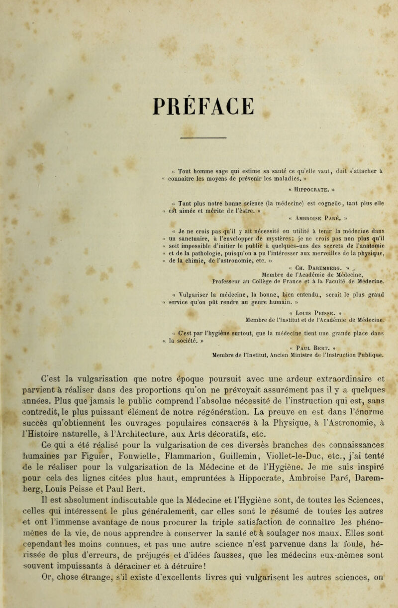 PRÉFACE « Tout homme sage qui estime sa santé ce qu'elle vaut, doit s'attacher k “ connaître les moyens de prévenir les maladies. » « Hippocrate. » <; Tant plus notre bonne science (la médecine) est cogneiie, tant plus elle <1 e^ aimée et mérite de l’êstre. » « Ambroise Paré. » « Je ne crois pas qu’il y ait nécessité ou utilité à tenir la médecine dans ■i un sanctuaire, a l’envelopper de mystères; je ne crois pas non plus qu’il '> soit impossible d’initier le public à quelques-uns des secrets de l’anatomie « et de la pathologie, puisqu’on a pu l’intéresser aux merveilles de la physique, « de la chimie, de l’astronomie, etc. » « Ch. Daremberg. ■» ^ Membre de l’Académie de Médecine, Professeur au Collège de France et à la Faculté de Médecine. « Vulgariser la médecine, la bonne, bien entendu, serait le plus grand '< service qu’on pût rendre au genre humain. » « Louis Peisse. » Membre de l’Institut et de l’Académie de Médecine. « C’est par l’hygiène surtout, que la médecine tient une grande place dans « la société. » « Paul Sert. » Membre de l’Institut, Ancien Ministre de l’Instruction Publique. C’est la vulgarisation que notre époque poursuit avec une ardeur extraordinaire et parvient à réaliser dans des proportions qu’on ne prévoyait assurément pas il y a quelques années. Plus que jamais le public comprend l’absolue nécessité de l’instruction qui est, sans contredit, le plus puissant élément de notre régénération. La preuve en est dans l’énorme succès qu’obtiennent les ouvrages populaires consacrés à la Physique, à l’Astronomie, ù, l’Histoire naturelle, à l’Architecture, aux Arts décoratifs, etc. Ce qui a été réalisé pour la vulgarisation de ces diverses branches des connaissances humaines par Figuier, Fon-wielle, Flammarion, Guillemin, Viollet-le-Duc, etc., j’ai tenté 4e le réaliser pour la vulgarisation de la Médecine et de l’Hygiène. Je me suis inspiré pour cela des lignes citées plus haut, empruntées à Hippocrate, Ambroise Paré, Darem- berg, Louis Peisse et Paul Bert. Il est absolument indiscutable que la Médecine et l’Hygiène sont, de toutes les Sciences, celles qui intéressent le plus généralement, car elles sont le résumé de toutes les autres •et ont l’immense avantage de nous procurer la triple satisfaction de connaître les phéno- mènes de la vie, de nous apprendre à conserver la santé et à soulager nos maux. Elles sont cependant les moins connues, et pas une autre science n’est parvenue dans la foule, hé- rissée de plus d’erreurs, de préjugés et d’idées fausses, que les médecins eux-mêmes sont ■souvent impuissants à déraciner et à détruire ! Or, chose étrange, s’il existe d’excellents livres qui vulgarisent les autres sciences, on