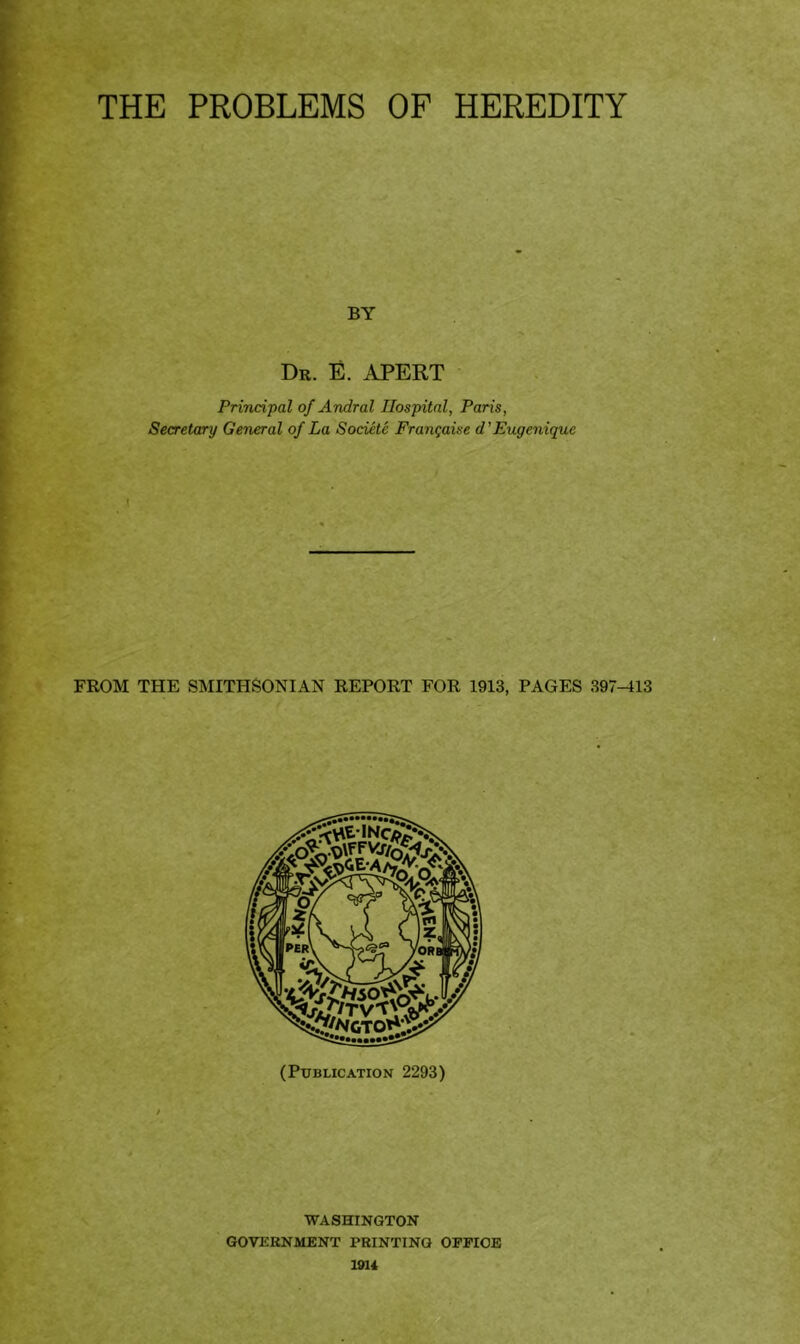 THE PROBLEMS OF HEREDITY BY Dr. E. APERT Principal of Andral Hospital, Paris, Secretary General of La Societe Frangaise d ’Eugeniquc I FROM THE SMITHSONIAN REPORT FOR 1913, PAGES 397-113 (Publication 2293) WASHINGTON GOVERNMENT PRINTING OFPIOB 1914