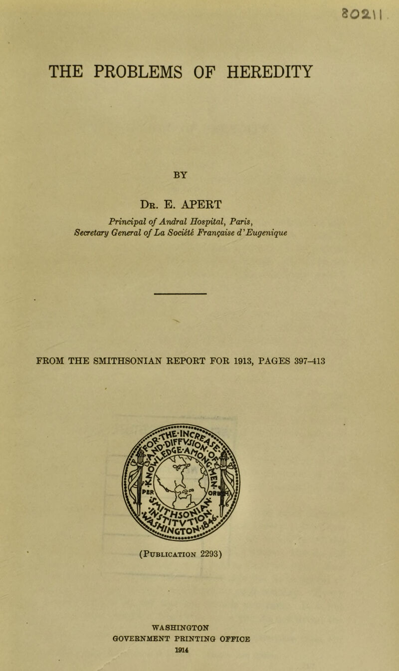 802.\l THE PROBLEMS OF HEREDITY BY Db. E. APERT Principal of Andral Hospital, Paris, Secretary General of La Society Frangaise d'Eugenique WASHINGTON GOVERNMENT PRINTING OPPIOE 1914