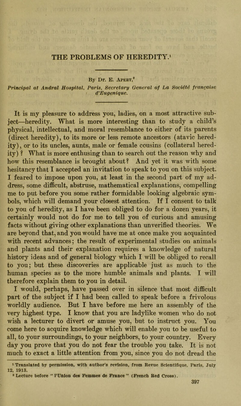 By Dr. E. Apebt,’ Principal at Andral Hospital, Paris, Secretary Oencral of La Soci^H francaise I d’Ettgenique. It is my pleasure to address you, ladies, on a most attractive sub- ject—heredity, Wliat is more interesting than to study a child’s physical, intellectual, and moral resemblance to either of its parents (direct heredity), to its more or less remote ancestors (atavic hered- ity), or to its uncles, aunts, male or female cousins (collateral hered- ity) ? What is more enthusing than to search out the reason why and how this resemblance is brought about? And yet it was with some hesitancy that I accepted an invitation to speak to you on this subject. I feared to impose upon you, at least in the second part of my ad- dress, some difficult, abstruse, mathematical explanations, compelling me to put before you some rather formidable looking algebraic sym- bols, which will demand your closest attention. If I consent to talk to you of heredity, as I have been obliged to do for a dozen years, it certainly would not do for me to tell you of curious and amusing facts without giving other explanations than unverified theories. We are beyond that, and you would have me at once make you acquainted with recent advances; the result of experimental studies on animals and plants and their explanation requires a Imowledge of natural history ideas and of general biology which I will be obliged to recall to you; but these discoveries are applicable just as much to the human species as to the more humble animals and plants. I will therefore explain them to you in detail. I would, perhaps, have passed over in silence that most difficult part of the subject if I had been called to speak before a frivolous worldly audience. But I have before me here an assembly of the very highest type. I know that you are ladylike women who do not wish a lecturer to divert or amuse you, but to instruct you. You come here to acquire knowledge which will enable you to be useful to all, to your surroundings, to your neighbors, to your country. Every day you prove that you do not fear the trouble you take. It is not much to exact a little attention from you, since you do not dread the * Translated by permission, with author’s revision, from Revue Sclentlflque, Paris, July 12, 1913. » Lecture before “ I’Unlon dea Femmes de France ” (French Red Cross).