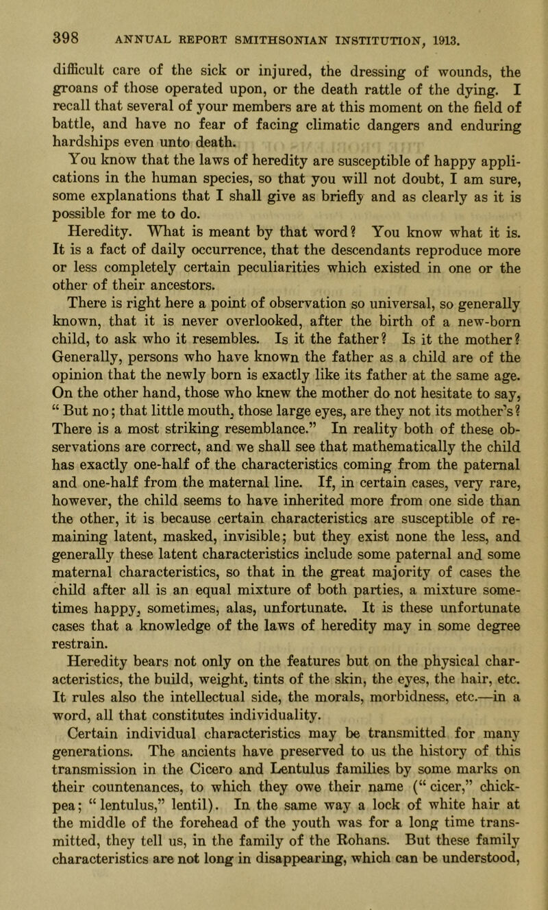 difficult care of the sick or injured, the dressing of wounds, the groans of those operated upon, or the death rattle of the dying. I recall that several of your members are at this moment on the field of battle, and have no fear of facing climatic dangers and enduring hardships even unto death. You know that the laws of heredity are susceptible of happy appli- cations in the human species, so that you will not doubt, I am sure, some explanations that I shall give as briefly and as clearly as it is possible for me to do. Heredity. What is meant by that word? You know what it is. It is a fact of daily occurrence, that the descendants reproduce more or less completely certain peculiarities which existed in one or the other of their ancestors. There is right here a point of observation so universal, so generally known, that it is never overlooked, after the birth of a new-born child, to ask who it resembles. Is it the father? Is it the mother? Generally, persons who have known the father as a child are of the opinion that the newly born is exactly like its father at the same age. On the other hand, those who knew the mother do not hesitate to say, “ But no; that little mouthy those large eyes, are they^ not its mother’s? There is a most striking resemblance.” In reality both of these ob- servations are correct, and we shall see that mathematically the child has exactly one-half of the characteristics coming from the paternal and one-half from the maternal line. If, in certain cases, very rare, however, the child seems to have inherited more from one side than the other, it is because certain characteristics are susceptible of re- maining latent, masked, invisible; but they exist none the less, and generally these latent characteristics include some paternal and some maternal characteristics, so that in the great majority of cases the child after all is an equal mixture of both parties, a mixture some- times happy^ sometimes, alas, unfortunate. It is these unfortunate cases that a knowledge of the laws of heredity may in some degree restrain. Heredity bears not only on the features but on the physical char- acteristics, the build, weighty tints of the skin, the eyes, the hair, etc. It rules also the intellectual side, the morals, morbidness, etc.—in a word, all that constitutes individuality. Certain individual characteristics may be transmitted for many generations. The ancients have preserved to us the history of this transmission in the Cicero and Lentulus families by some marks on their countenances, to which they owe their name (“ cicer,” chick- pea; “lentulus,” lentil). In the same way a lock of white hair at the middle of the forehead of the youth was for a long time trans- mitted, they tell us, in the family of the Rohans. But these family characteristics are not long in disappearing, which can be understood.