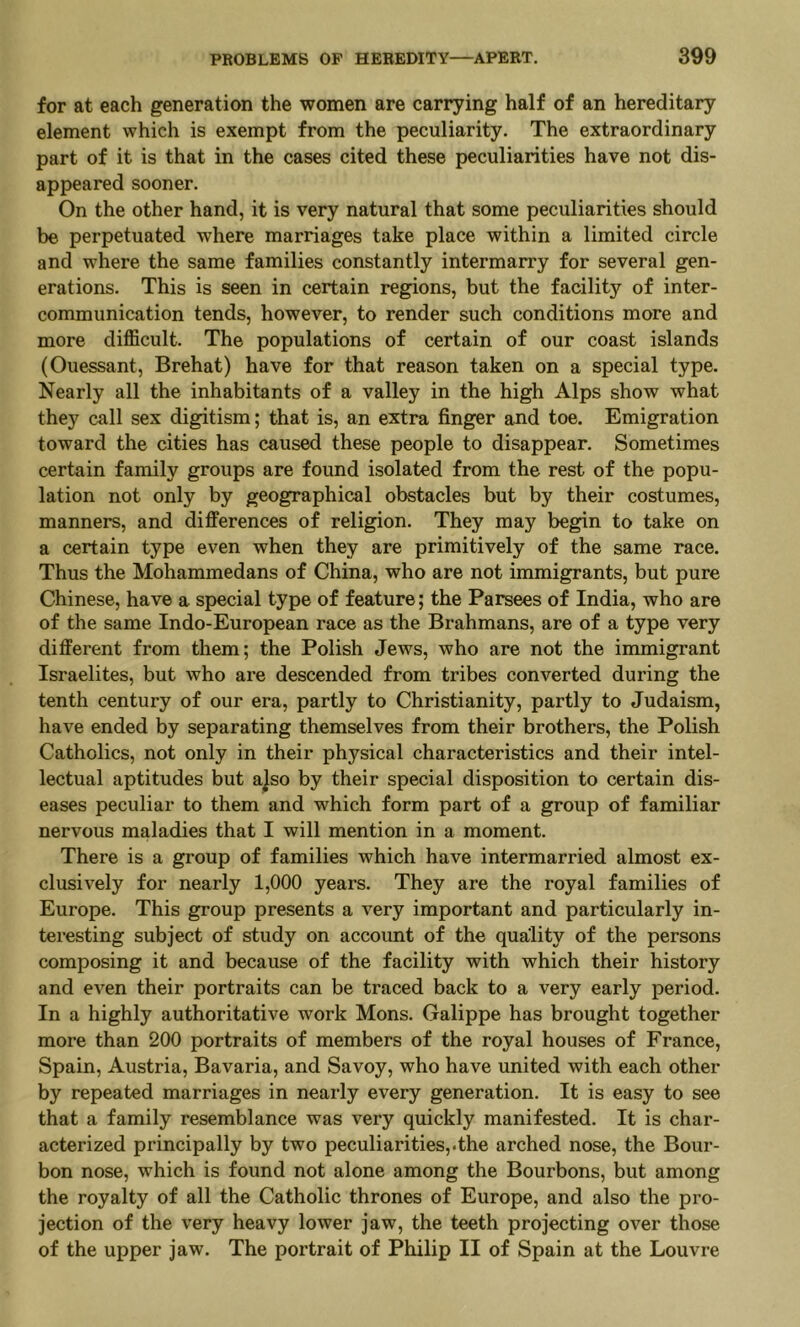 for at each generation the women are carrying half of an hereditary element which is exempt from the peculiarity. The extraordinary part of it is that in the cases cited these peculiarities have not dis- appeared sooner. On the other hand, it is very natural that some peculiarities should be perpetuated where marriages take place within a limited circle and where the same families constantly intermarry for several gen- erations. This is seen in certain regions, but the facility of inter- communication tends, however, to render such conditions more and more difficult. The populations of certain of our coast islands (Ouessant, Brehat) have for that reason taken on a special type. Nearly all the inhabitants of a valley in the high Alps show what they call sex digitism; that is, an extra finger and toe. Emigration toward the cities has caused these people to disappear. Sometimes certain family groups are found isolated from the rest of the popu- lation not only by geographical obstacles but by their costumes, manners, and differences of religion. They may begin to take on a certain type even when they are primitively of the same race. Thus the Mohammedans of China, who are not immigrants, but pure Chinese, have a special type of feature; the Parsees of India, who are of the same Indo-European race as the Brahmans, are of a type very different from them; the Polish Jews, who are not the immigrant Israelites, but who are descended from tribes converted during the tenth century of our era, partly to Christianity, partly to Judaism, have ended by separating themselves from their brothers, the Polish Catholics, not only in their physical characteristics and their intel- lectual aptitudes but a]so by their special disposition to certain dis- eases peculiar to them and which form part of a group of familiar nervous maladies that I will mention in a moment. There is a group of families which have intermarried almost ex- clusively for nearly 1,000 years. They are the royal families of Europe. This group presents a very important and particularly in- teresting subject of study on account of the quality of the persons composing it and because of the facility with which their history and even their portraits can be traced back to a very early period. In a highly authoritative work Mons. Galippe has brought together more than 200 portraits of members of the royal houses of France, Spain, Austria, Bavaria, and Savoy, who have united with each other by repeated marriages in nearly every generation. It is easy to see that a family resemblance was very quickly manifested. It is char- acterized principally by two peculiarities,.the arched nose, the Bour- bon nose, which is found not alone among the Bourbons, but among the royalty of all the Catholic thrones of Europe, and also the pro- jection of the very heavy lower jaw, the teeth projecting over those of the upper jaw. The portrait of Philip II of Spain at the Louvre