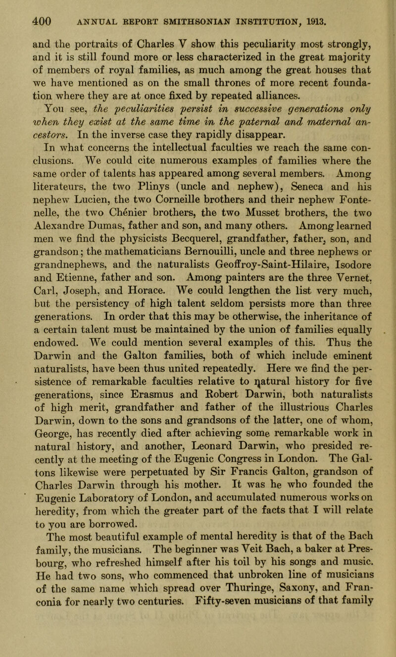 and the portraits of Charles V show this peculiarity most strongly, and it is still found more or less characterized in the great majority of members of royal families, as much among the great houses that we have mentioned as on the small thrones of more recent founda- tion where they are at once fixed by repeated alliances. You see, the 'peculiarities persist in successive generations only xohen they exist at the same time in the paternal and mateimal an- cestors. In the inverse case they rapidly disappear. In what concerns the intellectual faculties we reach the same con- clusions. We could cite numerous examples of families where the same order of talents has appeared among several members. Among literateurs, the two Plinys (uncle and nephew), Seneca and his nephew Lucien, the two Corneille brothers and their nephew Fonte- nelle, the two Chenier brothers, the two Musset brothers, the two Alexandre Dumas, father and son, and many others. Among learned men we find the physicists Becquerel, grandfather, father, son, and grandson; the mathematicians BemouiUi, uncle and three nephews or grandnephews, and the naturalists Geoffroy-Saint-Hilaire, Isodore and Etienne, father and son. Among painters are the three Vernet. Carl, Joseph, and Horace. We could lengthen the list very much, but the persistency of high talent seldom persists more than three generations. In order that this may be otherwise, the inheritance of a certain talent must be maintained by the union of families equally endowed. We could mention several examples of this. Thus the Darwin and the Galton families, both of which include eminent naturalists, have been thus united repeatedly. Here we find the per- sistence of remarkable faculties relative to qatural history for five generations, since Erasmus and Kobert Darwin, both naturalists of high merit, grandfather and father of the illustrious Charles Darwin, down to the sons and grandsons of the latter, one of whom, George, has recently died after achieving some remarkable work in natural history, and another, Leonard Darwin, who presided re- cently at the meeting of the Eugenic Congress in London. The Gal- tons likewise were perpetuated by Sir Francis Galton, grandson of Charles Darwin through his mother. It was he who founded the Eugenic Laboratory of London, and accumulated numerous works on heredity, from which the greater part of the facts that I will relate to you are borrowed. The most beautiful example of mental heredity is that of the Bach family, the musicians. The beginner was Veit Bach, a baker at Pres- bourg, who refreshed himself after his toil by his songs and music. He had two sons, who commenced that unbroken line of musicians of the same name which spread over Thuringe, Saxony, and Fran- conia for nearly two centuries. Fifty-seven musicians of that family