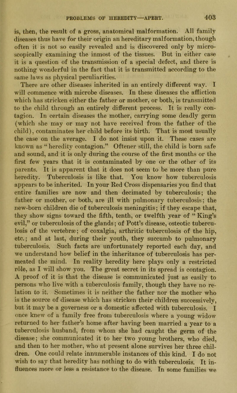 is, then, the result of a gross, anatomical malformation. All family diseases thus have for their origin an hereditary malformation, though often it is not so easily revealed and is discovered only by micro- scopically examining the inmost of the tissues. But in either case it is a question of the transmission of a special defect, and there is nothing wonderful in the fact that it is transmitted according to the same laws as physical peculiarities. There are other diseases inherited in an entirely different way. I will commence with microbe diseases. In these diseases the affliction which has stricken either the father or mother, or both, is transmitted to the child through an entirely different process. It is really con- tagion. In certain diseases the mother, carrying some deadly germ (which she may or may not have received from the father of the child), contaminates her child before its birth. That is most usually the case on the average. I do not insist upon it. These cases are known as “ heredity contagion.” Oftener still, the child is born safe and sound, and it is only during the course of the first months or the first few years that it is contaminated by one or the other of its parents. It is apparent that it does not seem to be more than pure heredity. Tuberculosis is like that. You know how tuberculosis appears to be inherited. In your Red Cross dispensaries you find that entire families are now and then decimated by tuberculosis; the father or mother, or both, are ill with pulmonary tuberculosis; the new-born children die of tuberculosis meningitis; if they escape that, they show signs toward the fifth, tenth, or twelfth year of “ King’s evil,” or tuberculosis of the glands; of Pott’s disease, osteotic tubercu- losis of the vertebrae; of coxalgia, arthritic tuberculosis of the hip, etc.; and at last, during their youth, they succumb to pulmonary tuberculosis. Such facts are unfortunately reported each day, and we understand how belief in the inheritance of tuberculosis has per- meated the mind. In reality heredity here plays only a restricted role, as I will show you. The great secret in its spread is contagion. A proof of it is that the disease is communicated just as easily to persons who live with a tuberculosis family, though they have no re- lation to it. Sometimes it is neither the father nor the mother who is the source of disease which has stricken their children successively, but it may be a governess or a domestic affected with tuberculosis. I once knew of a family free from tuberculosis where a young widow returned to her father’s home after having been married a year to a tuberculosis husband, from whom she had caught the germ of the disease; she communicated it to her two young brothers, who died, and then to her mother, who at present alone survives her three chil- dren. One could relate innumerable instances of this kind. I do not wish to say that heredity has nothing to do with tuberculosis. It in- fluences more or less a resistance to the disease. In some families we