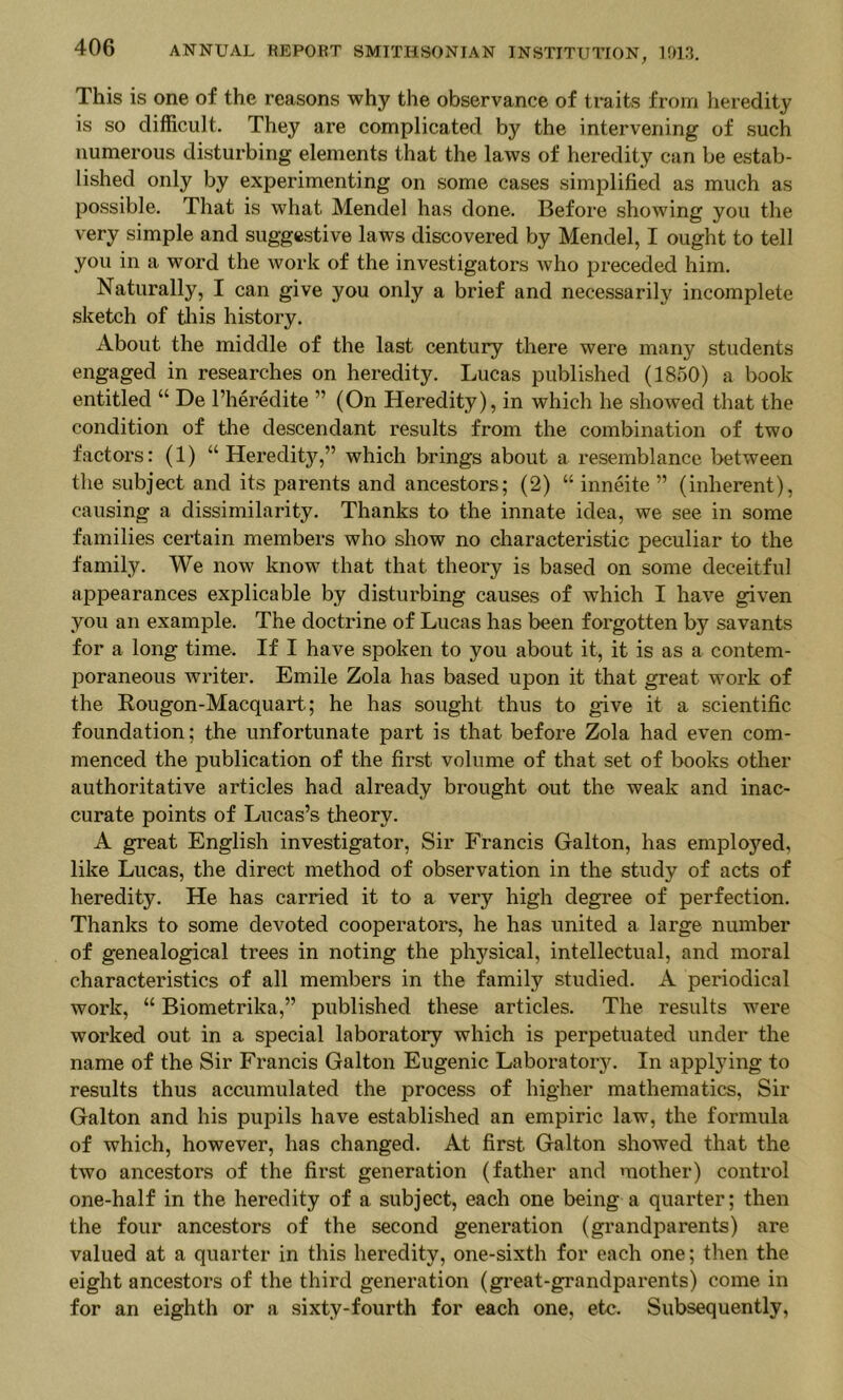 This is one of the reasons why the observance of traits from heredity is so difficult. They are complicated by the intervening of such numerous disturbing elements that the laws of heredity can be estab- lished only by experimenting on some cases simplified as much as possible. That is what Mendel has done. Before showing you the very simple and suggestive laws discovered by Mendel, I ought to tell you in a word the work of the investigators who preceded him. Naturally, I can give you only a brief and necessarily incomplete sketch of til is history. About the middle of the last century there were many students engaged in researches on heredity. Lucas published (1850) a book entitled “ De I’heredite ” (On Heredity), in which he showed that the condition of the descendant results from the combination of two factors: (1) “Heredity,” which brings about a resemblance between the subject and its parents and ancestors; (2) “ inneite ” (inherent), causing a dissimilarity. Thanks to the innate idea, we see in some families certain members who show no characteristic peculiar to the family. We now know that that theory is based on some deceitful appearances explicable by disturbing causes of which I have given you an example. The doctrine of Lucas has been forgotten by savants for a long time. If I have spoken to you about it, it is as a contem- poraneous writer. Emile Zola has based upon it that great work of the Rougon-Macquart; he has sought thus to give it a scientific foundation; the unfortunate part is that before Zola had even com- menced the publication of the first volume of that set of books other authoritative articles had already brought out the weak and inac- curate points of Lucas’s theory. A great English investigator. Sir Francis Galton, has employed, like Lucas, the direct method of observation in the study of acts of heredity. He has carried it to a very high degree of perfection. Thanks to some devoted cooperators, he has united a large number of genealogical trees in noting the physical, intellectual, and moral characteristics of all members in the family studied. A periodical work, “ Biometrika,” published these articles. The results were worked out in a special laboratory which is perpetuated under the name of the Sir Francis Galton Eugenic LaboratorjL In applying to results thus accumulated the process of higher mathematics. Sir Galton and his pupils have established an empiric law, the formula of which, however, has changed. At first Galton showed that the two ancestors of the first generation (father and mother) control one-half in the heredity of a subject, each one being a quarter; then the four ancestors of the second generation (grandparents) are valued at a quarter in this heredity, one-sixth for each one; then the eight ancestors of the third generation (great-grandparents) come in for an eighth or a sixty-fourth for each one, etc. Subsequently,