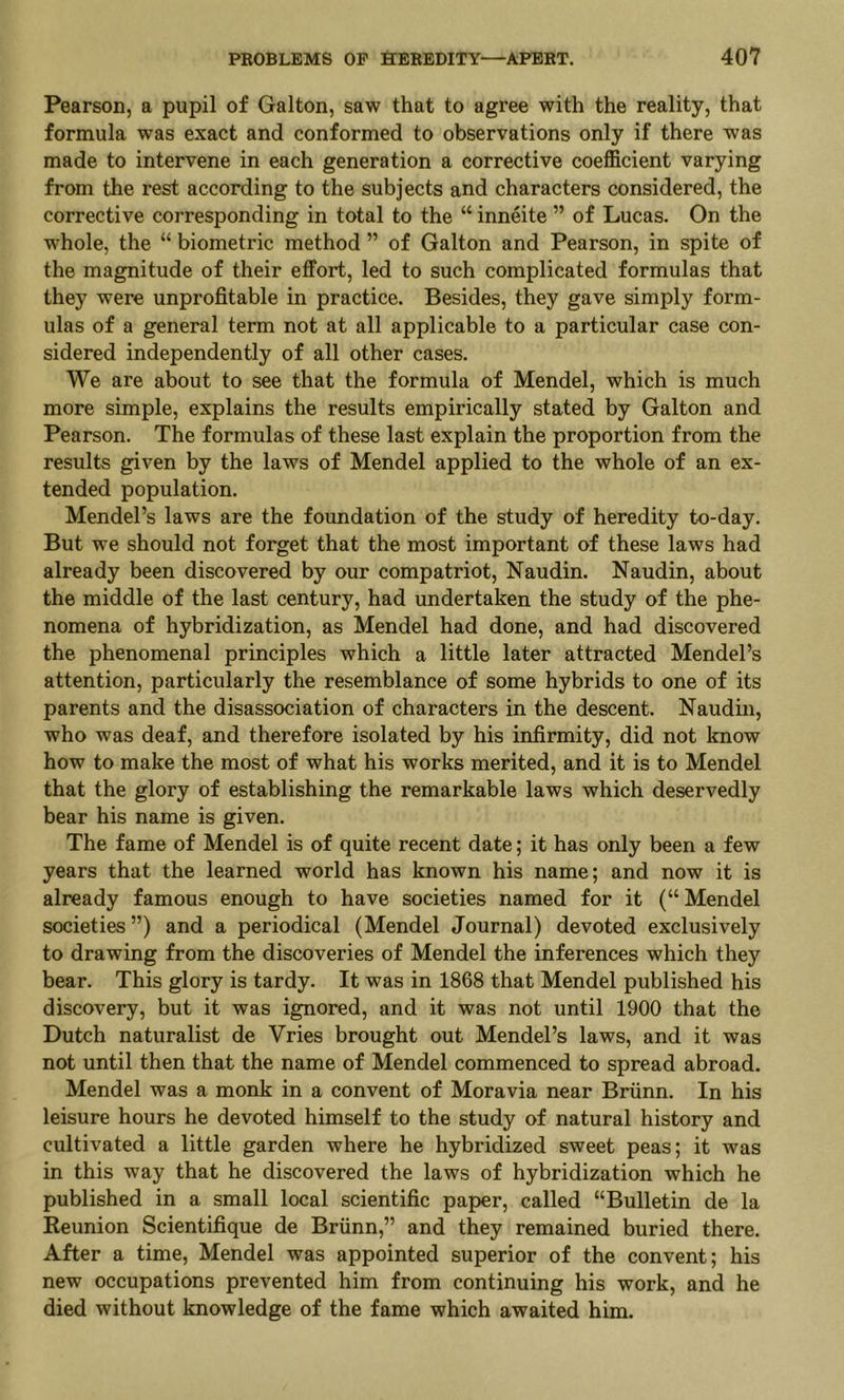 Pearson, a pupil of Galton, saw that to agree with the reality, that formula was exact and conformed to observations only if there was made to intervene in each generation a corrective coefficient varying from the rest according to the subjects and characters considered, the corrective corresponding in total to the “ inneite ” of Lucas. On the whole, the “ biometric method ” of Galton and Pearson, in spite of the magnitude of their effort, led to such complicated formulas that they were unprofitable in practice. Besides, they gave simply form- ulas of a general term not at all applicable to a particular case con- sidered independently of all other cases. We are about to see that the formula of Mendel, which is much more simple, explains the results empirically stated by Galton and Pearson. The formulas of these last explain the proportion from the results given by the laws of Mendel applied to the whole of an ex- tended population. Mendel’s laws are the foundation of the study of heredity to-day. But we should not forget that the most important of these laws had already been discovered by our compatriot, Naudin. Naudin, about the middle of the last century, had undertaken the study of the phe- nomena of hybridization, as Mendel had done, and had discovered the phenomenal principles which a little later attracted Mendel’s attention, particularly the resemblance of some hybrids to one of its parents and the disassociation of characters in the descent. Naudin, who was deaf, and therefore isolated by his infirmity, did not know how to make the most of what his works merited, and it is to Mendel that the glory of establishing the remarkable laws which deservedly bear his name is given. The fame of Mendel is of quite recent date; it has only been a few years that the learned world has known his name; and now it is already famous enough to have societies named for it (“Mendel societies”) and a periodical (Mendel Journal) devoted exclusively to drawing from the discoveries of Mendel the inferences which they bear. This glory is tardy. It was in 1868 that Mendel published his discovery, but it was ignored, and it was not until 1900 that the Dutch naturalist de Vries brought out Mendel’s laws, and it was not until then that the name of Mendel commenced to spread abroad. Mendel was a monk in a convent of Moravia near Briinn. In his leisure hours he devoted himself to the study of natural history and cultivated a little garden where he hybridized sweet peas; it was in this way that he discovered the laws of hybridization which he published in a small local scientific paper, called “Bulletin de la Reunion Scientifique de Briinn,” and they remained buried there. After a time, Mendel was appointed superior of the convent; his new occupations prevented him from continuing his work, and he died without knowledge of the fame which awaited him.