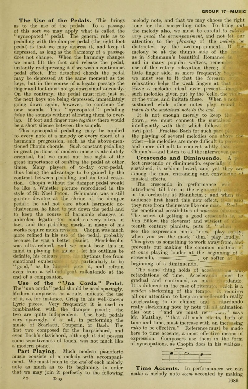 The Use of the Pedals. This brings us to the use of the dais. To a passage of this sort we may apply what is called tlie “ s3-ncopatcd ” jiedal. The general rule as to pedalling with the damper pedal (the right foot pedal) is that we may dei)ress it, and keep it depressed, as long as the harmony of a passage does not change. When the harmony changes we must lift the foot and release the pedal, instantl}' re-deprc.ssing it if we wish a continuous pedal effect. For detached chords the pedal may be depressed at the same moment as the keys, but in the course of a legato passage the finger and foot must not go down simultaneously. On the contrary, the pedal must rise just as the next keys are being depressed, immediately going down again, however, to continue the new sounds. This “ syncopated ” pedalling join^ the sounds wthout allowing them to over- lap. If foot and finger rose togetfier there would be a short silence between the soimcLs. This sTOCopated pedalling may be applied to every note of a melody or every chord of a harmonic progression, such as the above-men- tioned Chopin chorale. Such constant pedalling in great portions of modern music is absolutely essential, but we must not lose sight of the great importance of omitting the pedal at other times. Many players of to-day over-pedal, ihus losing the advantage to be gained by the contrast between pedalling and its total cessa- tion. Cho})in without the damjjer pedal would be like a Whis'tler picture reproduced in the style of Sir Noel Paton. Schumann was a still greater devotee a' the shrine of the damper pedal; he did not care about harmonic ex- clusiveness. he liked ^’o put down the pedal and to keep the course of harmonic changes in unbroken legato—too much so very often, in fact, and the pedalling marks in many of his works require much revision. Chopin was much more refined in his use of the pedal, probably because he w-as a better pianist. Mendelssohn was ultra-refined, and we must bear this in mind in playing hi music ; let his outlines be definite, his colours . rhythms free from emotional exuber.;. particularly to be “good,” as he hi;. puts it, and refrain even from a self-in-.' 'gent rallentando at the end of a composition. Use of the ‘‘Una Corda ” Pedal. The “ una corda ” pedal should be used sparingly. Modern composers, as a rule, indicate the use of it, as, for instance, Grieg in his well-known Lyric pieces. Very frequently it is used in combination with the damper pedal ; the two are quite independent. Use both pedals very sparingly, if at all, in performing the music of Scarlatti, Couperin, or Bach. The first twm composed for the harpsichord, and even Bach’s clavichord, although it did possess some sensitiveness of touch, was not much like a modern piano. Part Playing. Much modern pianoforte music consists of a melody with accompani- ment. We must listen to the end of each melody note as much as to its beginning, in order that we may join it perfectly to the following D 2J melody note, and that we may choose the right tone for this succeeding note. To bring out, the melody also, w-e must be careful to sid-aut very much the acemnpaniment, and not let our attention to the phrasiny of the melody be distracted by the accompaniment. If 'tif melody be at the thumb sifle of the as in Schumann’s beautiful Romance i. . and in main' popular w'altzes, remcm’ use of the rotary relaxation tliere ; if ^ little finger side, as more frequently * ■ we must see to it that the forcarn ■ ^ relaxation helps the weak fingers at In.a^ • jg Have a melodic ideal ever p resent—im.- . such melodies given out by the ’cello, the vi iDn. or the voice, and imitate these. When a no;.!- sustained wdiile other notes play rouii'i it.'IS listen to the sustained note to the end. ■ It is not enough merely to keep tl '‘■jiSl down; we must connect the sustain . intelligently with that which follows : f sIH own part. Practise Bach for such ps'-t g. the playing of several melodies one a^ov tM other—his melodies are more difficult to i. •. • ’ and more difficult to connect subtly thef Chopin’s—and listen to all the interwoven pa •'< Crescendo and Diminuendo. A ! •v 'S feet crescendo or diminuendo, especially ' ; sustained, is seldom heard, and yet they are' among the most entrancing and convit. 'irfT cf.^ musical effects. 'ffl The crescendo in performance w;! introduced till late in the eiglVfcnth - •■'• 33 in the orchestra at Mannheim ; and when to-^J audience first heard this new effect, i -' saia ' they rose from their seats like one man. Pea!;-. > J the emotional possibilities of nuan. s ' * The secret of getting a good cresr.--; !o is, a? Von Billow, the cleverest and witiicst o' teenth century pianists, puts it. “ win .s see the expression mark ‘ cres. play softlj'i when you see the mark ‘ dim.’ play loudl3^” This gives us something to w'ork away from, and prevents our making the common mistake of at once playing louder at t crescendo, —. beginning of a diminuendo. The same thing holds of retardations of time. Acceler.anao taust be gradual and continued, as mm' ’ ;rdando. It is different in the case of ritenutc. ...iich is a sudden slackening of the tempo it requires all our attention to keep an ac< ellerando really accelerating to its chmax, and .■ ritardando really slackening note by note till r. ,l animation dies out; “and w'e must re’*' ' says Mr. Matthay, “ that all such effects, both of tune and time, must increase with an incr. ..sing ratio to be effective.” Reference must be made here to time accents, a most effective means of expression. Composers use them in the form of syncopations, as Chopin docs in his waltzes: Time Accents. In performances we can make a melody note seem accented by making 1C89 he beginning ^of a , or softer acc>
