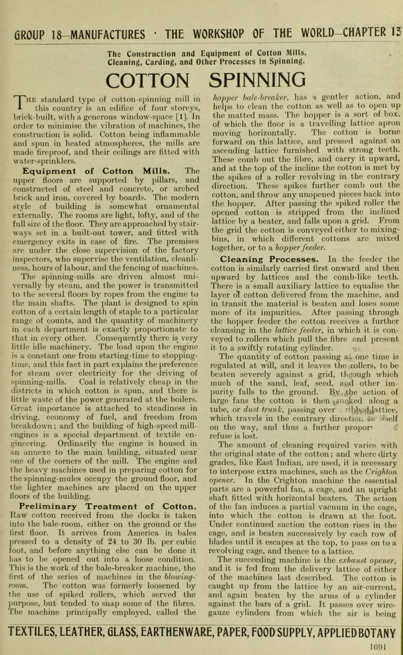 GROUP 18-lVlANUFACTURES • THE WORKSHOP OF THE WORLD-CHAPTER 13 The Construction and Equipment of Cotton Mills. Cleaning, Carding, and Other Processes in Spinning. COTTON SPINNING The standard type of cotton-spinning niill in this country is an cdilicc of four storeys, Iji'ick-built. with a generous window-space [1]. In order to niiniinisc tiie vibration of inacliincs, the construction is solid. Cotton being inflaminal)le and spun in heated atmospheres, the mills are made fireproof, and their ceilings are fitted with water-sprinklers. Equipment of Cotton Mills. The upper floors are supported by pillars, and constructed of steel and concrete, or arched brick and iron, covered by boards. The modern style of building is somewdiat ornamental externally. The rooms are light, lofty, and of the full size of the floor. They are approached by stair- ways set in a built-out tow'er, and fitted with emergency exits in case of fire. The premises are under the close supervision of the factory inspectors, who supervise the ventilation, cleanli- ness. hours of labour, and the fencing of machines. The spinning-mills are driven almost uni- versally by steam, and the power is transmitted to the several floors by ropes from the engine to the main shafts. The plant is designed to spin cotton of a certain length of staple to a particular range of counts, and the quantity of machinery in each dejiartment is exactly proportionate to that in every other. Consequently there is very little idle machinery. The load upon the engine is a constant one from starting-time to stopping- time, and this fact in part explains the preference for steam over electricity for the driving of spinning-mills. Coal is relatively cheap in the districts in which cotton is spun, and there is little w^aste of the i^ower generated at the boilers. Great importance is attached to steadiness in driving, economy of fuel, and freedom from breakdowm; and the building of high-speed mill- engines is a special department of textile en- gineering. Ordinarily the engine is housed in an annexe to the main building, situated near one of the corners of the mill. The engine and the heavy machines used in preparing cotton for the spinning-mules occupy the ground floor, and the lighter machines are placed on the upper floors of the building. Preliminary Treatment of Cotton. Raw cotton received from the docks is taken into the bale-room, either on the ground or the first floor. It arrives from America in bales jmessed to a density of 24 to 30 lb. per cubic foot, and before anything else can be done it has to be opened out into a loose condition. This is the work of the bale-breaker machine, the first of the series of machines in the blowing- room. The cotton was formerly loosened by the use of spiked rollers, which served the ])urpose, but tended to snap some of the fibres. The machine principally employed, called the hopper bale-breaker, has a gentler action, and heli)s to clean the cotton as well as to ojjcn up the matted mass. The hoi)per is a sort of box, of w'hich the floor is a travelling lattice apron moving horizontally. The cotton is borne forward on this lattice, and pre.ssed against an ascending lattice furnished with strong teeth. These comb out the fibre, and carry it upward, and at the top of the incline the cotton is met by the spikes of a roller revolving in the contrary direction. These spikes further comb out the cotton, and throw any unopened pieces back into the hopper. After passing the spiked roller the opened cotton is stripped from the inclined lattice by a beater, and falls upon a grid. From the grid the cotton is conveyed either to mixing- bins, in which different cottons arc mixed together, or to a hopper feeder. Cleaning Processes. In the feeder the cotton is similarly carried first onward and then upward by lattices and the comb-like teeth. There is a small auxiliary lattice to equalise the layer o1 cotton delivered from the machine, and in transit the material is beaten and loses some more of its imjjurities. After passing through the hopper feeder the cotton receives a further cleansing in the lattice feeder, in which it is con- veyed to rollers which pull the fibre and present it to a swiftly rotating cylinder. • The quantity of cotton passing at one time is regulated at will, and it leaves the -rollers, to be beaten severely against a grid, th;;ough which much of the sand, leaf, seed, a^.d other im- purity falls to the ground. By,j|he action of large fans the cotton is then-;»ucjlccd along a tube, or dust trunk, passing over r'l]ii„cjjJ.attice, which travels in the contrary dirtvtioi. -in- 'i'self on the w'ay, and thus a further proper' '•f refuse is lost. The amount of cleaning required varies wdth the original state of the cotton; and wdiere dirty grades, like East Indian, are used, it is necessary to interpose extra machines, such as the Crighton opener. In the Crighton machine the essential ])arts are a powerful fan, a cage, and an upright shaft fitted with horizontal beaters. The action of the fan induces a partial vacuum in the cage, into which the cotton is drawm at the foot. Under continued suction the cotton rises in the cage, and is beaten successively by each row of blades until it escapes at the to]), to pass on to a revolving cage, and thence to a lattice. The succeeding machine is the exhaust opener, and it is fed from the delivery lattice of either of the machines last described. The cotton is caught up from the lattice by an air-current, and again beaten by the arms of a cylinder against the bars of a grid. It passes over wire- gauze cylinders from which the air is l)eing TEXTILES, LEATHER, CLASS, EARTHENWARE, PAPER, FOOD SUPPLY, APPLIEDBOfANV looi