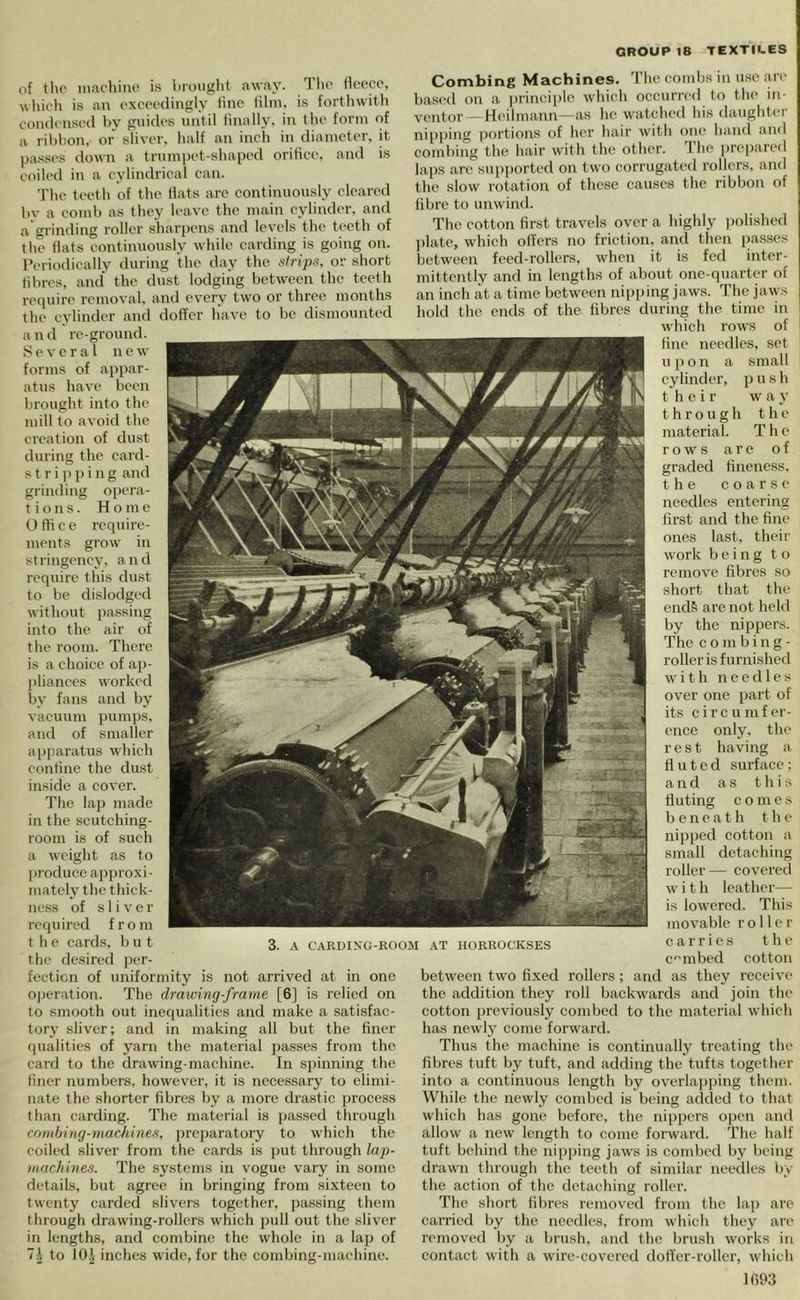 of tlu' iiiacliino is liruuglit away. T lio ilocco, wIlk'll is an oxm-diiigly line lilni. i.s fortliwitli condensed by guides until linally. in tlie form of a ribbon, or sliver, half an inch in diameter, it ])asses tlown a trumpet-shaped oritiee. and is coiled in a eylindrieal ean. The teeth of the Hats are continuously cleared bv a comb as they leave the main cylinder, and a grinding roller sharpens and levels the teeth of the Hats continuously while carding is going on. Periodically during the day the strips, or short libres, and the dust lodging between the teeth require removal, and every two or three months the cylinder and doffer have to be dismounted and re-ground. Several new forms of appar- atus have been brought into the mill to avoid the creation of dust during the card- s t r i 11 p i n g and grinding opera- tions. Home t) Hi c e require- ments grow in stringency, and require this dust to be dislodged without passing into the air of the room. There is a choice of ap- pliances worked by fans and by vacuum pumps, and of smaller apparatus which contine the dust inside a cover. The lap made in the scutching- room is of such a weight as to jiroduce approxi- mately the thick- ness of sliver required from t h e cards, b u t the desired per- fection of uniformity is not arrived at in one o|)eration. The drawing-frame [6] is relied on to smooth out inerjualities and make a satisfac- tory sliver; and in making all but the finer qualities of yarn the material passes from the card to the drawing-machine. In spinning the liner numbers, however, it is necessary to elimi- nate the shorter Hbres by a more drastic jirocess than carding. The material is pas.sed through cnmhing-rnacMnes, ])rc])aratory to which the coiled sliver from the cards is ))ut through lap- machines. The systems in vogue vary in some details, but agree in bringing from sixteen to twenty carded slivers together, passing them through drawing-rollers which pull out the sliver in lengths, and combine the whole in a lap of 7.1 to lOJ inches wide, for the combing-machinc. Combing Machines, 'i’he combs in u.se are based on a principle which occurred to the in- ventor - Heilmann—as he watched his daughter nippiiig portions of her hair with one hand and combing the hair with the other. The prepared laps are sup|)orted on two corrugated rollers, and the slow rotation of these causes the ribbon of tibre to unwind. The cotton Hrst travels over a highly polished ])late, which otters no friction, and then jjasses between feed-rollers, when it is fed inter- mittently and in lengths of about one-quarter of an inch at a time between niijping jaws. The jaws hold the ends of the fibres during the time in which rows of tine needles, set u p o n a small cylinder, p u s h their w a y through the material. The rows are of graded Hneness. the eoarse needles entering Hrst and the fine ones last, their work being to remove fibres so short that the ends are not held by the nippers. The combing- roller is furnished with needles over one part of its circu infer- ence only, the rest having a fluted surface; and as t h i s fluting comes beneath the nipjied cotton a small detaching roller— covei’ed with leather— is lowered. This movable roller carries the c'^mbed cotton between two fixed rollers; and as they receive the addition they roll backwards and join the cotton previously combed to the material which has newly come forward. Thus the machine is continually treating the fibres tuft by tuft, and adding the tufts together into a continuous length by overlapping them. While the newly combed is being added to that which has gone before, the nippers oiicn and allow a new length to conic forward. The half tuft behind the nipping jaws is combed by being drawn through the teeth of similar needles by the aetion of the detaching roller. The short fibres removed from the lap are carried by the needles, from which they are removed by a brush, and the brush works in contaet with a wire-covered dofl'er-roller, which 3. A CARDING-ROOM AT HORROCKSES 1093