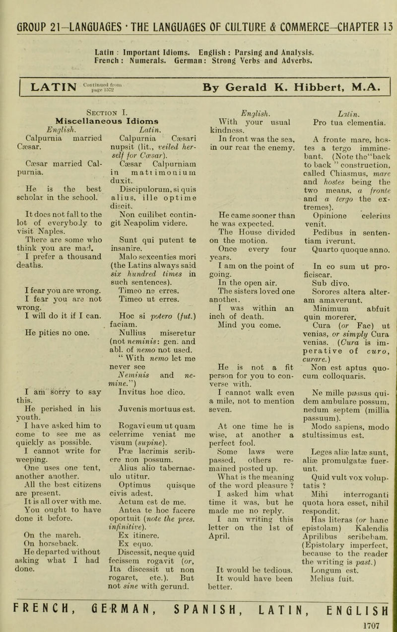 GROUP 2l-LAN6UAeE8 - THE LANGUAGES OF CULTURE & COMMERCE-CHAPTER 13 Latin ; Important Idioms. Engiisli : Parsing and Anaiysis. French: Numerais. German: Strong Verbs and Adverbs. LATIN C'unlimuMl finm By Gerald K. Hibbert, M.A. Section I. Miscellaneous Idioms Entjlish. Latin. Calpurnia married Cajsar. Cfcsar married Cal- purnia. He is the best scholar in the school. It docs not fall to the lot of everybody to visit Naples. d’here are some who think you are mad. I prefer a thousand deaths. I fear you are vTong. I fear you are not WTong. I will do it if I can. He pities no one. I am sorry to say this. He perished in his youth. I have asked him to come to see me as quickly as possible. I cannot rvrite for weeping. One uses one tent, another another. All the best citizens are present. It is all over with me. You ouglit to have done it before. On the march. On horseback. He departed without asking what I had done. Calpurnia Caesari nupsit (lit., veiled her- self for Ccpsar). Caesar Calpurniam in ma11 imo niu in duxit. Discipulorum, si quis alius, ille optime discit. Non cuilibet contin- git Ncapolim videre. Sunt qui putent te insanire. Malo sexcenties mori (the Latins always said six hundred times in such sentences). Timeo ne erres. Timeo ut erres. Hoc si potero [fut.) faciam. Nullius miseretur (not neminis: gen. and abl. of nemo not used. “ With nemo let me never see Neminis and ne- niine.”) Invitus hoc dico. Juvenis mortuus est. Rogavi eum ut quam celcrrime veniat me visum {supine). Prae lacrimis scrib- ore non possum. Alius alio tabernac- ulo utitur. Optimus quisque civds adest. Actum cst de me. Antea te hoc facere oportuit {note the pres, infinitive). Ex itinere. Ex equo. Discessit, neque quid fecissem rogavi t (or, Ita discessit ut non rogaret, etc.). But not sine with gerund. English. With jmur usual kindness. In front was the sea, in our real the enemy. He came sooner than he was expected. The House divided on the motion. Once every four years. I am on the point of going. In the open air. The sisters loved one anothei. I was within an inch of death. Mind you come. He is not a fit person for you to con- verse with. I cannot walk even a mile, not to mention seven. -At one time he is wise, at another a perfect fool. Some laws were pas.scd, others re- mained posted up. What is the meaning of the word pleasure ? I asked him what time it was, but he made me no reply. I am Avriting this letter on the 1st of April. It would be tedious. It Avould have been better. FRENCH, GERMAN, SPANISH, LATIN Latin. Pro tua dementia. A fronte mare, hoa- tes a tergo immine- bant. (Note thc“back to back ” construction, called Chiasmus, mare and hostes being the two means, a. fronte and a tergo the ex- tremes). Opinione celerius venit. Pedibus in senten- tiam h^erunt. Quarto quoque anno. In eo sum ut pro- ficiscar. Sub divo. Sorores altera alter- am amaverunt. Minimum abfuit quin morerer. Cura (or Fac) ut j venias, or simply Cura venias. {Cura is im- perative of euro, curare.) Non est aptus quo- cura colloquaris. Ne mille pa'ssus qui- dem ambulare possum, nedum septem (millia passuum). Modo sapiens, modo stultissimus est. Leges alia? lata? sunt, alise promulgatae fuer- unt. Quid vult vox volup- tatis ? Mihi interroganti quota bora esset, nihil respondit. Has literas (or hanc epistolam) Kalendis Aprilibus .scribebam. (Epistolary imperfect, because to the reader the Avriting is past.) Longum est. Melius fuit. ENGLISH