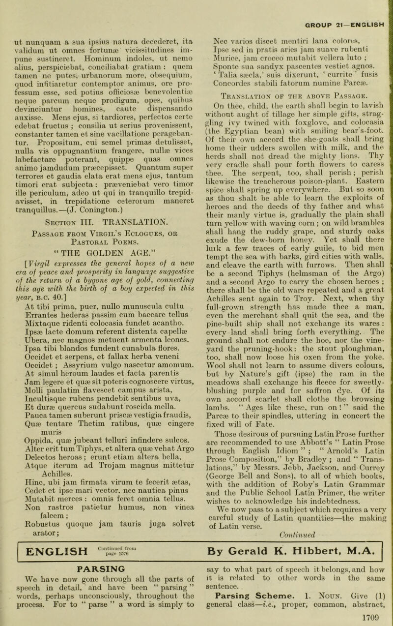 ut nunquam a sua ipsius natura clccedcret, ita viiliclum ut omnes fortunaj vicissitudines iin- pune sustinerct. IToininum indoles, ut nemo alius, perspiciebat, conciliahat gratiani: (lucin tamen ue putes, urbauoruiu more, obscquiuni, quod inbtiaietur contciiiptor animus, ore ])ro- fcssuin esse, sed potius oflicioste benevolentiaj neque pareum neque prodigum, opes, quibus devinciuntur homines. caute dispensando auxissc. Mens ejus, si tardiores, perfectos certe edebat fructus ; consilia ut serins provenissent, constanter tamen et sine vacillatione perageban- tur. Propositum, cui semel ])rimas detulisset, nulla vis oppugnantiura frangerc, nullse vices labefactare poterant, quippe quas omnes animo jamduclum prEccepisset. Quantum super terrores et gaudia elata erat mens ejus, tantum tiraori erat subjecta: prjeveniebat vero timor ille periculum, adeo ut qui in tranquillo trepid- avisset, in trepidatione ceteroium maneret tranquillus.—(J. Conington.) Section III. TRANSLATION. Passage from Virgil’s Eclogues, or Pastoral Poems. “THE GOLDEN AGE.” [T’lVgi'Z expresses the general hopes of a new era of peace and prosperitg in language suggestive of the return of a bggone age of gold, connecting this age with the birth of a boy expected in this year, b.c, 40.] At tibi prima, puer, nullo munuscula cultu Errantes hederas passim cum baccare tellus Mixtaque ridenti colocasia fundet acantho. Ipsae lacte domum referent distenta capellse Ubera, nee magnos metuent armenta leones. Ipsa tibi blandos fundent cunabula flores. Occidet et serpens, et fallax herba veneni Occidet; Assyrium vulgo nascetur amomum. At simul heroum laudes et facta parentis Jam legere et quae sit poteris oognoscere virtus, Molli paulatim flavescet campus arista, Incultisque rubens pendebit sentibus uva, Et durae quercus sudabunt roscida mella. Pauca tamen suberunt priscae vestigia fraudis. Quae tentare Thetim ratibus, quae cingere muris Oppida, quae jubeant telluri infindere sulcos. Alter erit turn Tiphys, et altera quae vehat Argo Delectos heroas ; erunt etiam altera bella, Atque iterum ad Trojam magnus mittetur Achilles. Hinc, ubi jam firmata virum te fecerit aetas, Cedet et ipse mari vector, nee nautica pinus Mutabit merces : omnis feret omnia tellus. Non rastros patietur humus, non vinea falcem; Robustus quoque jam tauris juga solvet arator; PARSING We have now gone through all the parts of speech in detail, and have been “ parsing ” words, perhaps unconsciously, throughout the process. For to “ parse ” a word is simply to Ncc varios discet mentiri lana colores. Ipse sod in jiratis aries jam suave rubenti ^lurice, jam croceo mutabit vcllera Into ; Sponte sua sandy.x pascentes vcstiet agnos. ‘ 'I’alia Siccla.’ suis dixcrunt, ‘ curritc ’ fusis Concordes stabili fatorum numine Parcac. Transf.ation of the above Passage. On thee, child, the earth shall begin to lavish without aught of tillage her simple gifts, strag- gling ivy twined vith foxglove, and colocasia (the Egj'ptian bean) with smiling bear's-foot. Of their own accord the she-goats shall bring home their udders swollen with milk, and the herds shall not dread the mighty lions. Thy very cradle shall jEour forth Howers to caress thee. The serpent, too, shall perish; perish likewise the treacherous poison-plant. Eastern spice shall sjwing up everywhere. Rut so soon as thou shait be able to learn the exploits of heroes and the deeds of thy father and what their manly viidue is, gradually the plain shall turn yellow with waving corn ; on wild brambles shall hang the ruddy grape, and sturdy oaks exude the dew-born honey. Yet shall there link a few traces of early guile, to bid men tempt the sea with barks, gird cities with walls, and cleave the earth with furrows. Then shall be a second Tiphys (helmsman of the Argo) and a second Argo to carry the chosen heroes ; there shall be the old wars repeated and a great Achilles sent again to Troy. Next, when thy full-grown strength has made thee a man, even the merchant shall quit the sea, and the pine-built ship shall not exchange its wares : every land shall bring forth everything. The ground shall not endure the hoe, nor the vine- yard the pruning-hook: the stout ploughman, too, shall now loose his oxen from the yoke. Wool shall not learn to assume divers colouis, but by Nature’s gift (iiise) the ram in the meadows shall exchange his fleece for sweetly- blushing purple and for saffron dye. Of its own accord scarlet shall clothe the browsing lamlis. “ Ages like these, run on ! ” said the Parcaj to their spindles, uttering in concert the fixed will of Fate. Those desirous of pursuing Latin Prose furtlier are recommended to use Abbott’s “ Latin Prose through English Idiom ” ; “ Arnold’s Latin Prose Composition,” by Bradley ; and “ Trans- lations,” by Messrs. Jebb, Jackson, and Currey (George Bell and Sons), to all of which books, with the addition of Roby’s Latin Grammar and the Public School Latin Primer, the writer wishes to acknowledge his indebtedness. We now jiass to a subject which requires a very careful study of Latin qiuintities—the making of Latin verse. Continued say to what part of speech it belongs, and how It is related to other words in the same sentence. Parsing Scheme. 1. Noun. Give (1) general class—t.e., proper, common, abstract, 1709 ENGLISH Contimtetl from page 157<i By Gerald K. Hibbert, M.A.