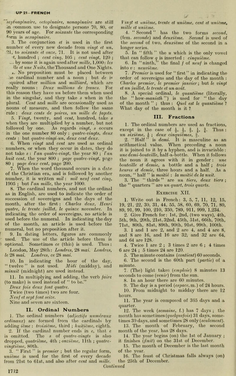 UP21-FRENCH 'sepfuagenaire, octogenaire, nonagermire arc still in 'oninion use to designate persons 70, 80, or !)0 yccars of age. For soixante tlie corresponding ^orm is sexagenaire. 3. The conjunction et is used in the first number of every new decade from vingt et un, •?J, to soixante et onze. 71. It is not used after •t, hundred ; cent cinq, 10.7 ; cent vingt, 120 ; 0. ./ by some it is again usedafter niille, 1,000: les tie et une A'miYs, the Thousand and One Niglits. «. No preposition must be placed between le cardinal number and a noun ; but de i« squired after million and milliard, which arc really nouns: De\ix millions de francs. For this reason they have un before them when used in the singular, and they take s when in the plural. Cent and mille are occasionally used as nouns of measure, and then follow the same rule : deux cents de poires, un mille de fagots. 5. Vingt, twenty, and cent, hundred, take s when they are multiplied by a number, but not followed by one. As regards vingt, s occurs in the one number 80 only : quatre-vingts, deux cents ; but quatre-vingi-un, deux cent deux. G. When vingt and cent are used as ordinal numbers, or when they occur in dates, they do not take s : Van quatre-vingt, the year 80 ; Van liuit cent, the year 800 ; page quatre-vingt, page 80 ; page deux cent, page 200. 7. WTien the word thousand occurs in a date of the Christian era, and is followed by another number, it is written mil: mil neuf cent cinq, 1905 ; but Van mille, the year 1000. 8. The cardinal numbers, and not the ordinal as in English, are used to indicate the order of succession of sovereigns and the days of the month, after the first: Charles deux, Henri quatre, le trente fuillet, le quinze novemhre. In indicating the order of sovereigns, no article is used before the numeral. In indicating the day of the month, an article is used before the numeral, but no preposition after it. 9. In dating letters, figures are commonly used. The use of the article before them is optional. Sometimes ce (this) is used. Thus : London, May 28th: Londres, 28 mai. Londres, le 28 mai. Londres, ce 28 mai. 10. In indicatmg the hour of the day. “twelve” is not used. Midi (midday), and minuit (midnight) are used instead. 11. In multiplying and adding, the verb faire (to make) is used instead of “ to be.” Deux fois deux font quatre. Twice (two times) two are four. Neuf et .sept font seize. Nino and seven are sixteen. II. Ordinal Numbers 1. The ordinal numbers {adjectifs numeraux ordinaux) are formed from the cardinals by adding ieme : troi.sieme, third ; huitieme, eiglith. 2. If the caidinal number ends in e, that e is omitted. Tlie s of quatre-vingts is also dropped, quatrihne, 4th ; onzieme, 11th ; quatre- vingtieme, 80th. 3. “ First ” is premier ; but the regular form, unieme is used for the first of every decade from 21 st to Cist, and also after cent and mille. Vingt el unieme, trente et unieme, cent et unieme, mille et unieme. 4. “ Second ” has the two forms second, (fern, seconde) and deuxieme. Second is used of the second of two, deuxieme of the second in a longer series. 5. In “ fifth ” the u which is the only vowel that can follow q is inserted : cinquieme. 6. In “ninth,” the final / of neuf is changed into v: neuvieme. 7. Premier is used for “first” in indicating the order of sovereigns and the day of the month : Charles premier, le premier janvier; but le vingt et un juillet, le trente et un aoiit. 8. A special ordinal, le quantieme (literally, the “ how-manieth”) is used for “the day of the month ” ; thus : Quel est le quantieme ? What day of the month is it ? III. Fractions 1. The ordinal numbers are used as fractions, except in the case of -§-, J, J. Thus : un sixieme, ^ ; deux cinquiemes, f. 2. “Half” is demi. It is masculine as an arithmetical value. When preceding a noun it is joined to it by a hyphen, and is invariable : une demi-houteille, half-a-bottle. When it follows the noun it agrees with it in gender: une bouteille et demie, a bottle and a half ; trois heures et demie, three hours and a half. As a noun, “ half ” is moitie : la moitie de la nuit. 3. The “ thirds ” are un tiers, deux tiers ; the “ quarters ” are un quart, trois quarts. Exercise XII. 1. Write out in French: 3, 5, 7, II, 12, 15, 19, 21, 22, 30, 31, 44, 55, 58, 60, 69, 70, 71, 80, 89, 91, 99, 100, 210, 350, 789, 911, 999, 1,234. 2. Give French for: 1st, 2nd, (two ways), 4th, 5th, 9th, 20th, 21st. 32nd, 45th, 51st, 66th, 70th, 71st, 80th, 81st, 89th, 90th, 91st, 99th, 100th. 3. 1 and 1 are 2, and 2 are 4, and 4 are 8, and 8 are 16, and 16 are 32, and 32 are 64, and 64 are 128. 4. Twice 1 are 2 ; 3 times 2 are 6 ; 4 times 6 are 24 ; 5 times 24 are 120. 5. The minute contains {contient) 60 seconds. 6. The second is the 60th part (partie) of a minute. 7. (The) light takes (emploie) 8 minutes 13 seconds to come (venir) from the sun. 8. In an hour there are 60 minutes. 9. The day is a period (espace, m.) of 24 hours. 10. From midnight to midday there are 12 hours. 11. The year is composed of 365 days and a quarter. 12. The week {semaine, f.) has 7 days ; the month has sometimes{quelquefois) 31 days, some- times 30 days, and sometimes 28 only (seulement). 13. The month of February, the second month of the year, has 28 days. 14. The year begins (on) the 1st of January ; it finishes (p'nit) on the 31st of December. 15. 'I'he month of December is the last month of the year. 16. The feast of Christmas falls always (on) the 25th of December.