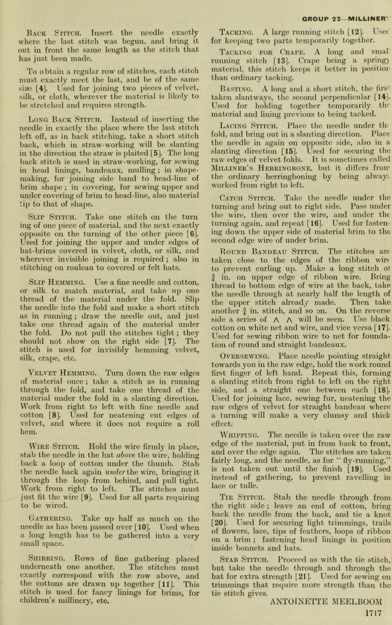 Back SriTcn. Tiiscrt the needle exactly wliere tlie last stitcli was begun, and bring it out in front tlic same length as the stitch that has just been made. To obtain a regular row of stitebes, each stitch must exactly meet the last, and be of the same siae [4J. Used for joining two ])icccs of velvet, silk, or cloth, wherever the material is likely to be stretched and requires strength. Long Back Stitch. Instead of inserting the needle in exactly the place where the last stitch left off, as in back stitching, take a short stitch back, which in straw-working w'ill be slanting in the direction the straw is jilaited [5]. The long back stitch is used in straw-working, for sewing in head linings, bandeaux, mulling; in shape- making, for joining side band to head-line of brim shape ; in covering, for sewing ujipcr and under covering of brim to head-line, also material tip to that of shape. Slip Stitch. Take one stitch on the turn ing of one piece of material, and the next exactly opposite on the turning of the other piece [Gj. Used for joining the upper and under edges of hat-brims covered in velvet, cloth, or silk, and wherever invisible joining is required ; also in stitching on rouleau to covered or felt hats. Slip Hemming. Use a fine needle and cotton, or silk to match material, and take up one thread of the material under the fold. Slip the needle into the fold and make a short stitch as in running; draw the needle out, and just take one thread again of the material under the fold. Do not pull the stitches tight; they should not show on the right side [7j. The stitch is used for invisibly hemming velvet, silk, crape, etc. Velvet Hemming. Turn down the raw edges of material once ; take a stitch as in running through the fold, and take one thread of the material under the fold in a slanting direction. Work from right to left with fine needle and cotton [8]. L^sed for neatening cut edges of velvet, and where it does not require a roll hem. Wire Stitch. Hold the wire firmly in place, stab the needle in the hat above the wire, holding back a loop of cotton under the thumb. Stab the needle back again wju/cr the wire, bringing it through the loop from behind, and pull tight. Work from right to left. The stitches must just fit the wire [9]. Used for all parts requiring to be wired. Gathering. Take up half as much on the needle as has been passed over [10]. U.scd when a long length has to bo gathered into a very small space. Shirring. Rows of fine gathering placed underneath one another. The stitches must exactly correspond with the row above, and the cottons are drawn up together [11]. This stitch is used for fancy linings for brims, for children’s millinery, etc. Tacking. A large running stitch [12]. Usc( for kcc[)ing two jiarts temporarily together. Tacking for Grape. A long and smal running .stitch [13|. Grape being a spring} material, this stitch keeps it better in positioi than ordinary tacking. Basting. A long and a short stitch, the firs< taken slantwa3's, the second perpendicular [14). Used for holding together temporarily th^ material and lining previous to being tacked. Lacing Stitch. Place the needle under tin fold, and bring out in a slanting direction. Place the needle in again on opposite side, also in a slanting direction [15]. Used for securing the raw edges of velvet folds. It is sometimes called Milliner’s Herringbone, but it differs from the ordinary herringboning by being alway; worked from right to left. Catch Stitch. Take the needle under the turning and bring out to right side. Pass under the wire, then over the wire, and under the turning again, and repeat [16]. Used for fasten- ing down the upper side of material brim to the second edge wire of under brim. Round Bandeau Stitch. The stitches are taken close to the edges of the ribbon wire to ]irevent curling up. Make a long stitch ot I in. on upper edge of ribbon wire. Bring thread to bottom edge of wire at the back, take the needle through at nearly half the length of the upper stitch already made. Then take another | in. stitch, and so on. On the reverse side a series of A A will be seen. Use black cotton on white net and wire, and vice versa [17]. L^sed for sewing ribbon wire to net for founda- tion of round and straight bandeaux. OvERSEWHNG. Placc iicedle pointing straight towards you in the raw edge, hold the work round first finger of left hand. Repeat this, forming a slanting stitch from right to left on the right side, and a straight one between each [18]. Used for joining lace, sewing fur, neatening the raw edges of velvet for straight bandeau where a turning will make a verj’ clumsy and thick effect. Whipping. The needle is taken over the raw edge of the material, put in from back to front, and over the edge again. The stitches are taken fairly long, and the needle, as for “ fly-running,” is not taken out until the finish [19]. Used instead of gathering, to prevent ravelling in lace or tulle. Tie Stitch. Stab the needle through from the right side; leave an end of cotton, bring back the needle from the back, and tie a knot [201. Used for securing light trimmings, trails of flowers, lace, tips of feathers, loops of ribbon on a brim ; fastening head linings in position inside bonnets and hats. Stab Stitch. Proceed as with the tie stitch, but take the needle through and through the hat for extra strength [21]. Lksed for sew'ing on trimmings that require more strength than the tie stitch gives. ANTOINETTE MEELBOOM
