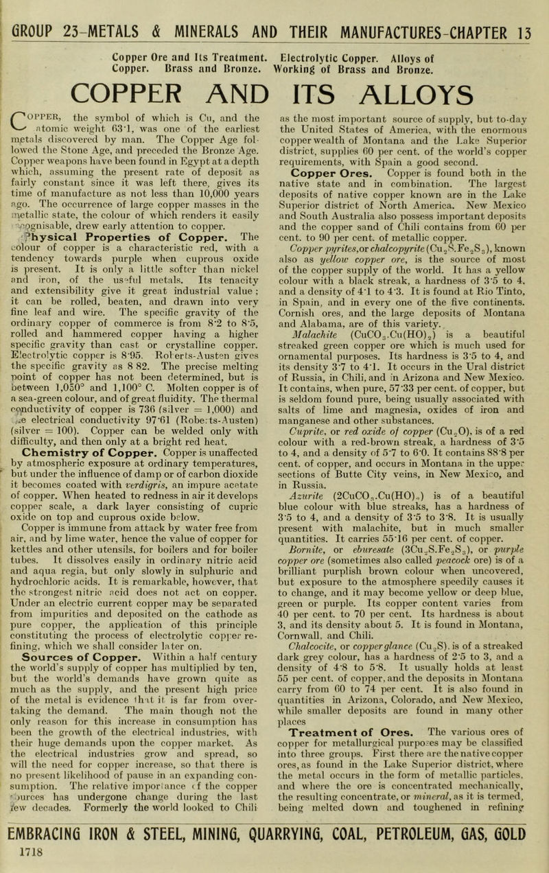 GROUP 23-lVlETALS & MINERALS AND THEIR MANUFACTURES-CHAPTER 13 Copper Ore and Us Treatment. Copper. Brass and Bronze. COPPER AND COPPER, the symbol of wliich is Cn, and the atomic weiglit (IIUI, was one of the earliest mptals discovered by man. The Copper Age fol- lowed the Stone Age, and preceded the Bronze Age. Co])per weapons have been found in Egypt at a depth which, assuming the present rate of deposit as fairly constant since it was left there, gives its time of manufacture as not less than 10,000 years ago. The occurrence of large copper masses in the uyetallic state, the colour of which renders it easily ■vi^gnisable, drew early attention to copper. ,’hysical Properties of Copper. The colour of copper is a characteristic red, with a tendency towards purple when cuprous oxide is present. It is only a little softer than nickel and iron, of the us^fid metals. Its tenacity and extensibility give it great industrial value; it can be rolled, beaten, and drawn into very fine leaf and wire. The specific gravity of the ordinary copper of commerce is from 8'2 to S’5, rolled and hammered copper having a higher specific gravity than cast or crystalline copper. Electrolytic copper is 8'95. Rol erts-Austen gives the specific gravity as 8 82. The precise melting point of copper has not been determined, but is between 1,050° and 1,100° C. Molten copper is of a sea-green colour, and of great fluidity. The thermal epjnductivity of copper is 730 tsilver = 1,000) and ,.e electrical conductivity 97’61 (Robe:ts-.Austen) (silver = 100). Copper can be welded only with difficulty, and then only at a bright red heat. Chemistry of Copper. Copper is unaffected by atmospheric exposure at ordinary temperatures, but under the influence of damp or of carbon dioxide it becomes coated with verdigris, an impure acetate of copper. When heated to redness in air it develops copper scale, a dark layer consisting of cupric oxide on top and cuprous oxide below. Copper is immune from attack by water free from air, and by lime water, hence the value of copper for kettles and other utensils, for boilers and for boiler tubes. It dissolves easily in ordinary nitric acid and aqua regia, but only slowly in sulphuric and hydrochloric acids. It is remarkable, however, that the strongest nitric .acid does not act on copper. Under an electric current copper may be separated from impurities and deposited on the cathode as pure copper, the ap])lication of this principle constituting the process of electrolytic copj er re- fining, which we shall consider later on. Sources of Copper. Within a half century the world’s supply of copper has multi|)!ied by ten, but the world’s demands have grown quite as much as the supply, and the present high price of the metal is evidence ih it it is far from over- taking the demand. The main though not the only reason for this increase in consumjrtion has been the growth of the electrical industries, with their huge demands upon the cop])er market. As the electrical industries grow and spread, so will the need for copper increase, so that there is no i>resent likelihood of ])ause in an expanding con- sumption. The relative imjiorlance <f the copper ' >urces has undergone change during the hast few decades. Formerly the world looked to Chili Electrolytic Copper. Alloys of Working of Brass and Bronze. ITS ALLOYS as the most important source of supply, but to-day the United States of America, with the enormous cojiperwealth of Montana and the J.ake Superior district, supplies (iO per cent, of the world’s copper requirements, with Spain a good second. Copper Ores. Copper is found both in the native state and in combination. The largest deposits of native copper known are in the Lake Superior district of North America. New Mexico and South Australia also possess important deposits and the copper sand of Chili contains from CO i)er cent, to 90 per cent, of metallic copper. Copper pi/rites,or chalcopyrite (Cu „ S. Fe„S 3), known also as yellow copper ore, is the source of most of the copper supply of the world. It has a yellow colour with a black streak, a hardness of 3'5 to 4. and a density of 4T to 4'3. It is found at Rio Tinto, in Spain, and in every one of the five continents. Cornish ores, and the large deposits of Montana and Alabama, are of this variety. Malachite (CuCO.T.CufHOlj) is a beautiful streaked green copper ore which is much used for ornamental purposes. Its hardness is 3'5 to 4, and its density 3’7 to 4T. It occurs in the Ural district of Russia, in Chili, and in Arizona and New Mexico. It contains, when pure, 5733 per cent, of copper, but is seldom found pure, being usually associated with salts of lime and magnesia, oxides of iron and manganese and other substances. Cuprite, or red oxide of copper (Cu„0), is of a red colour with a red-brown streak, a hardness of 3 5 to 4, and a density of 5'7 to 6'0. It contains 88'8 per cent, of copper, and occurs in Montana in the upper sections of Butte City veins, in New Mexico, and in Russia. Azurite (2CuC03.Cu(H0).,) is of a beautiful blue colour with blue streaks, has a hardness of 3'5 to 4, and a density of 3'5 to 3'8. It is usually present with malachite, but in much smaller quantities. It carries 55T6 per cent, of copper. Bornite, or eburesate (3Cu.,S.Fe..S3), or purple copper ore (sometimes also called peacock ore) is of a brilliant purplish brown colour when uncovered, but exposure to the atmosphere speedily causes it to change, and it may become yellow or deep blue, green or purple. Its copper content varies from 40 per cent, to 70 per cent. Its hardness is about 3, and its density about 5. It is found in Dlontana, Cornwall, and Chili. Chalcocite, or copper glance (Cu._.S). is of a streaked dark grey colour, has a hardness of 2’5 to 3, and a density of 4'8 to 5‘8. It usually holds at least 55 per cent, of copper, and the deposits in Montana carry from 00 to 74 per cent. It is also found in quantities in Arizona, Colorado, and New Mexico, while smaller deposits are found in many other places Treatment of Ores. The various ores of copper for metallurgical purpo.'es may be classified into three groups. First there are the native copper ores, as found in the Lake Siqierior district, where the metal occurs in the form of metallic ])articles, and where the ore is concentrated mechanically, the resulting concentrate,or mineral,aa it is termed, being melted down and toughened in refining EMBRACING IRON & STEEL, MINING, QUARRYING, COAL, PETROLEUM, GAS, GOLD