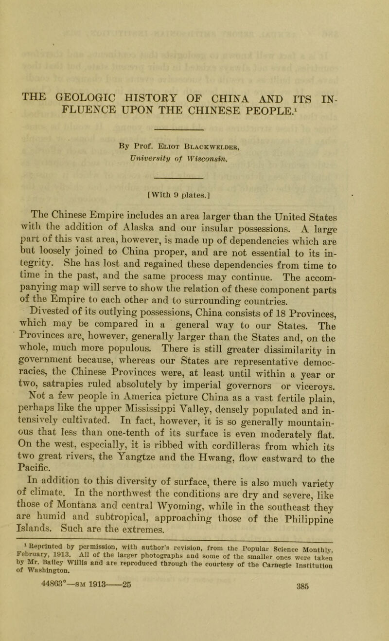 FLUENCE UPON THE CHINESE PEOPLE.^ By Prof. Eliot Blackweldeb, University of Wisconsin. [With 9 plates.] The Chinese Empire includes an area larger than the United States with the addition of Alaska and our insular possessions. A large part of this vast area, however, is made up of dependencies which are but loosely joined to China proper, and are not essential to its in- tegrity. She has lost and regained these dependencies from time to time in the jiast, and the same process may continue. The accom- panying map will serve to show the relation of these component parts of the Empire to each other and to surrounding countries. Di\ested of its outlying possessions, China consists of 18 Provinces, which may be compared in a general w-ay to our States. The Provinces are, however, generally larger than the States and, on the whole, much more populous. There is still greater dissimilarity in government because, whereas our States are representative democ- racies, the Chinese Provinces were, at least until within a year or two, satrapies ruled absolutely by imperial governors or viceroys. Not a few people in America picture China as a vast fertile plain, perhaps like the upper Mississippi Valley, densely populated and in- tensively cultivated. In fact, however, it is so generally mountain- ous that less than one-tenth of its surface is even moderately flat. On the west, especially, it is ribbed with cordilleras from which its two great rivers, the Yangtze and the Hwang, flow eastward to the Pacific. In addition to this diversity of surface, there is also much variety of climate. In the northwest the conditions are dry and severe, like those of Montana and central Wyoming, while in the southeast they are humid and subtropical, approaching those of the Philippine Islands. Such are the extremes. 1 Reprinted by permission, with author's revision, from the Popular Science Monthly February, 1913. All of the larger photographs and some of the smaller ones were taken by Mr. Bailey Willis and are reproduced through the courtesy of the Carnegie Institution of Washington. 44805“—SM 1913 25