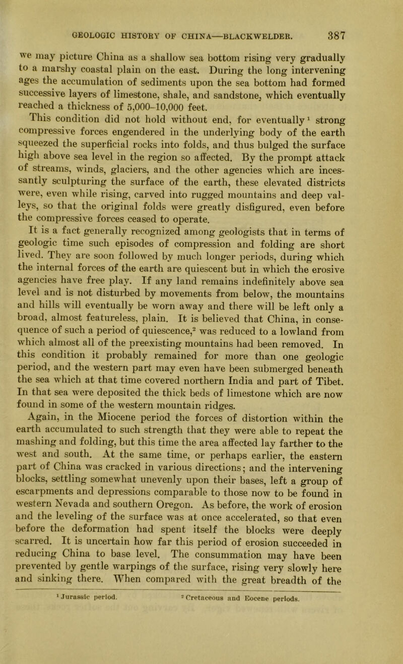 we may picture China as a shallow sea bottom rising very gradually to a marshy coastal plain on the east. During the long intervening ages the accumulation of sediments upon the sea bottom had formed successive layers of limestone, shale, and sandstone^ which eventually reached a thickness of 5,000-10,000 feet. This condition did not hold without end, for eventually ^ strong compressive forces engendered in the underlying body of the earth squeezed the superficial rocks into folds, and thus bulged the surface high above sea level in the region so affected. By the prompt attack of streams, winds, glaciers, and the other agencies which are inces- santly sculpturing the surface of the earth, these elevated districts were, even while rising, carved into rugged mountains and deep val- leys, so that the original folds were greatly disfigured, even before the compressive forces ceased to operate. It is a fact generally recognized among geologists that in terms of geologic time such episodes of compression and folding are short lived. They are soon followed by much longer periods, during which the internal forces of the earth are quiescent but in which the erosive agencies have free play. If any land remains indefinitely above sea level and is not disturbed by movements from below, the mountains and hills will eventually be worn away and there will be left only a broad, almost featureless, plain. It is believed that China, in conse- quence of such a period of quiescence,^ was reduced to a lowland from which almost all of the preexisting mountains had been removed. In this condition it probably remained for more than one geologic period, and the western part- may even have been submerged beneath the sea which at that time covered northern India and part of Tibet. In that sea were deposited the thick beds of limestone which are now found in some of the western mountain ridges. Again, in the Miocene period the forces of distortion within the earth accumulated to such strength that they were able to repeat the mashing and folding, but this time the area affected lay farther to the we.st and south. At the same time, or perhaps earlier, the eastern part of China was cracked in various directions; and the intervening blocks, settling somewhat unevenly upon their bases, left a group of escarpments and depressions comparable to those now to be found in western Nevada and southern Oregon. As before, the work of erosion and the leveling of the surface was at once accelerated, so that even before the deformation had spent itself the blocks were deeply scarred. It is uncertain how far this period of erosion succeeded in reducing China to base level. The consummation may have been prevented by gentle warpings of the surface, rising very slowly here and sinking there. When compared with the great breadth of the '.Turassic period. = Cretaceous and Eocene periods.