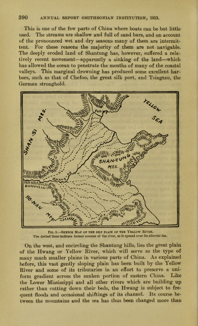 This is one of the few parts of China where boats can be but little used. The streams are shallow and full of sand bars, and on account of the pronounced wet and dry seasons many of them are intei’mit- tent. For these reasons the majority of them are not navigable. The deeply eroded land of Shantung has, however, suffered a rela- tively recent movement—apparently a sinking of the land—which has allowed the ocean to penetrate the mouths of many of the coastal valleys. This marginal drowning has produced some excellent har- bors, such as that of Chefoo, the great silk port, and Tsingtau, the German stronghold. Fig. 3.—Sketch Map of the silt plain of the Yellow Rivek. The dotted lines Indicate former courses of the river, as It spread over its alluvial fan. On the west, and encircling the Shantung hills, lies the great plain of the Hwang or Yellow River, which will serve as the type of many much smaller plains in various parts of China. As explained before, this vast gently sloping plain has been built by the Yellow River and some of its tributaries in an effort to preserve a uni- form gradient across the sunken portion of eastern China. Like the Lower Mississippi and all other rivers which are building up rather than cutting down their beds, the Hwang is subject to fre- quent floods and occasional shiftings of its channel. Its coui'se be- tween the mountains and the sea has thus been changed more than