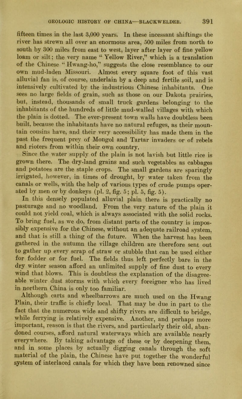 fifteen times in the last 3,000 years. In these incessant shiftings the river has strewn all over an enormous area, 500 miles from north to south by 300 miles from east to west, layer after layer of fine yellow loam or silt; the very name “ Yellow River,” which is a translation of the Chinese “ Hwang-ho,” suggests the close resemblance to our own mud-laden Missouri. Almost every square foot of this vast alluvial fan is, of course, underlain by a deep and fertile soil, and is intensively cultivated by the industrious Chinese inhabitants. One sees no large fields of grain, such as those on our Dakota prairies, but, instead, thousands of small truck gardens belonging to the inhabitants of the hundreds of little mud-walled villages with which the plain is dotted. The ever-present toAvn walls have doubtless been built, because the inhabitants have no natural refuges, as their moun- tain cousins have, and their very accessibility has made them in the past the frequent prey of Mongol and Tartar invaders or of rebels and rioters from within their own country. Since the water supply of the plain is not lavish but little rice is grown there. The dry-land grains and such vegetables as cabbages and potatoes are the staple crops. The small gardens are sparingly irrigated, however, in times of drought, by water taken from the canals or wells, with the help of various types of crude pumps oper- ated by men or by donkeys (pi. 2, fig. 5; pi. 5, fig. 5). In this densely populated alluvial plain there is practically no pasturage and no woodland. From the very nature of the plain it could not yield coal, which is always associated with the solid rocks. To bring fuel, as we do, from distant parts of the country is impos- sibly expensive for the Chinese, without an adequate railroad system, and that is still a thing of the future. TOen the harvest has been gathered in the autumn the village children are therefore sent out to gather up every scrap of straw or stubble that can be used either for fodder or for fuel. The fields thus left perfectly bare in the dry winter season afford an unlimited supply of fine dust to every wind that blows. This is doubtless the explanation of the disagree- able winter dust storms with which eveiy foreigner who has lived in northern China is only too familiar. Although carts and wheelbarrows are much used on the Hwang Plain, their traffic is chiefly local. That may be due in part to the fact that the numerous wide and shifty rivers are difficult to bridge, while ferrying is relatively expensive. Another, and perhaps more important, reason is that the rivers, and particularly their old, aban- doned courses, afford natural waterways which are available nearly everywhere. By taking advantage of these or by deepening theni, and in some places by actually digging canals through the soft material of the plain, the Chinese have put together the wonderful system of interlaced canals for which they have been renowned since