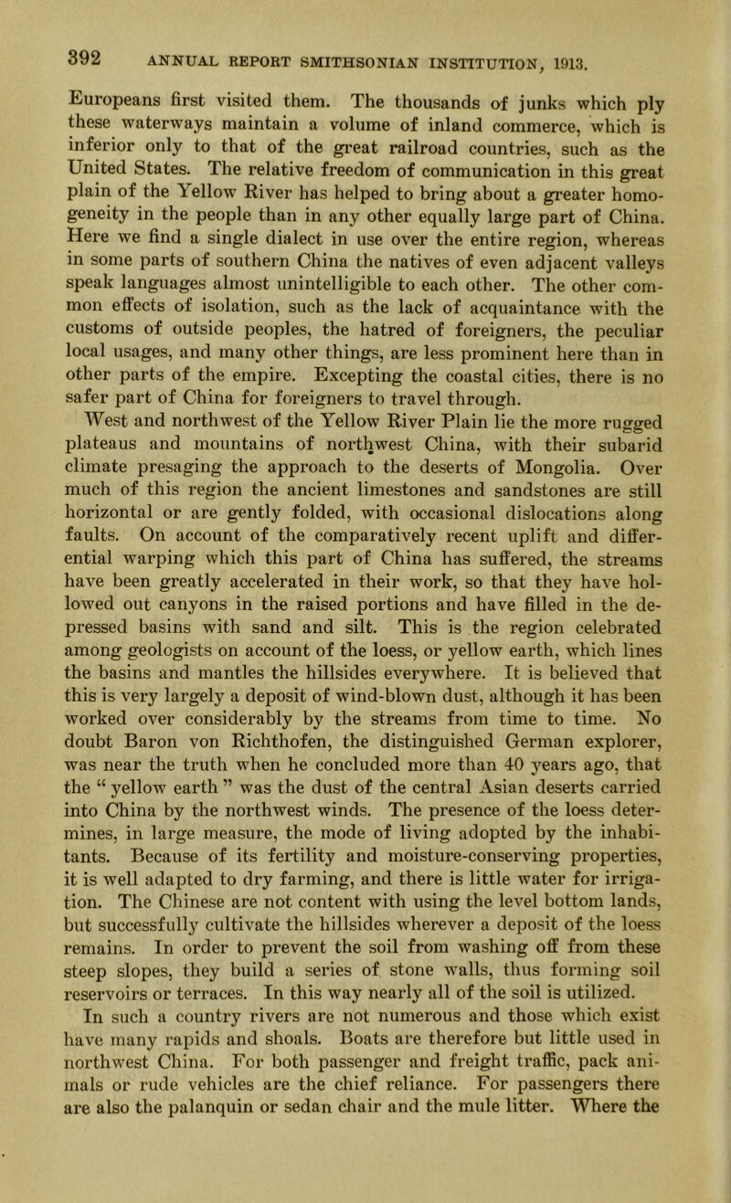Europeans first visited them. The thousands of junks which ply these waterways maintain a volume of inland commerce, which is inferior only to that of the great railroad countries, such as the United States. The relative freedom of communication in this great plain of the Yellow River has helped to bring about a greater homo- geneity in the people than in any other equally large part of China. Here we find a single dialect in use over the entire region, whereas in some parts of southern China the natives of even adjacent valleys speak languages almost unintelligible to each other. The other com- mon effects of isolation, such as the lack of acquaintance with the customs of outside peoples, the hatred of foreigners, the peculiar local usages, and many other things, are less prominent here than in other parts of the empire. Excepting the coastal cities, there is no safer part of China for foreigners to travel through. West and northwest of the Yellow River Plain lie the more rugged plateaus and mountains of northwest China, with their subarid climate presaging the approach to the deserts of Mongolia. Over much of this region the ancient limestones and sandstones are still horizontal or are gently folded, with occasional dislocations along faults. On account of the comparatively recent uplift and differ- ential warping which this part of China has suffered, the streams have been greatly accelerated in their work, so that they have hol- lowed out canyons in the raised portions and have filled in the de- pressed basins with sand and silt. This is the region celebrated among geologists on account of the loess, or yellow earth, which lines the basins and mantles the hillsides everywhere. It is believed that this is very largely a deposit of wind-blown dust, although it has been worked over considerably by the streams from time to time. No doubt Baron von Richthofen, the distinguished German explorer, was near the truth when he concluded more than 40 years ago, that the “ yellow earth ” was the dust of the central Asian deserts carried into China by the northwest winds. The presence of the loess deter- mines, in large measure, the mode of living adopted by the inhabi- tants. Because of its fertility and moisture-conserving properties, it is well adapted to dry farming, and there is little water for irriga- tion. The Chinese are not content with using the level bottom lands, but successfully cultivate the hillsides wherever a deposit of the loess remains. In order to prevent the soil from washing off from these steep slopes, they build a series of stone Avails, thus forming soil reservoirs or terraces. In this way nearly all of the soil is utilized. In such a country rivers are not numerous and those which exist have many rapids and shoals. Boats are therefore but little used in northwest China. For both passenger and freight traffic, pack ani- mals or rude vehicles are the chief reliance. For passengers there are also the palanquin or sedan chair and the mule litter. Where the