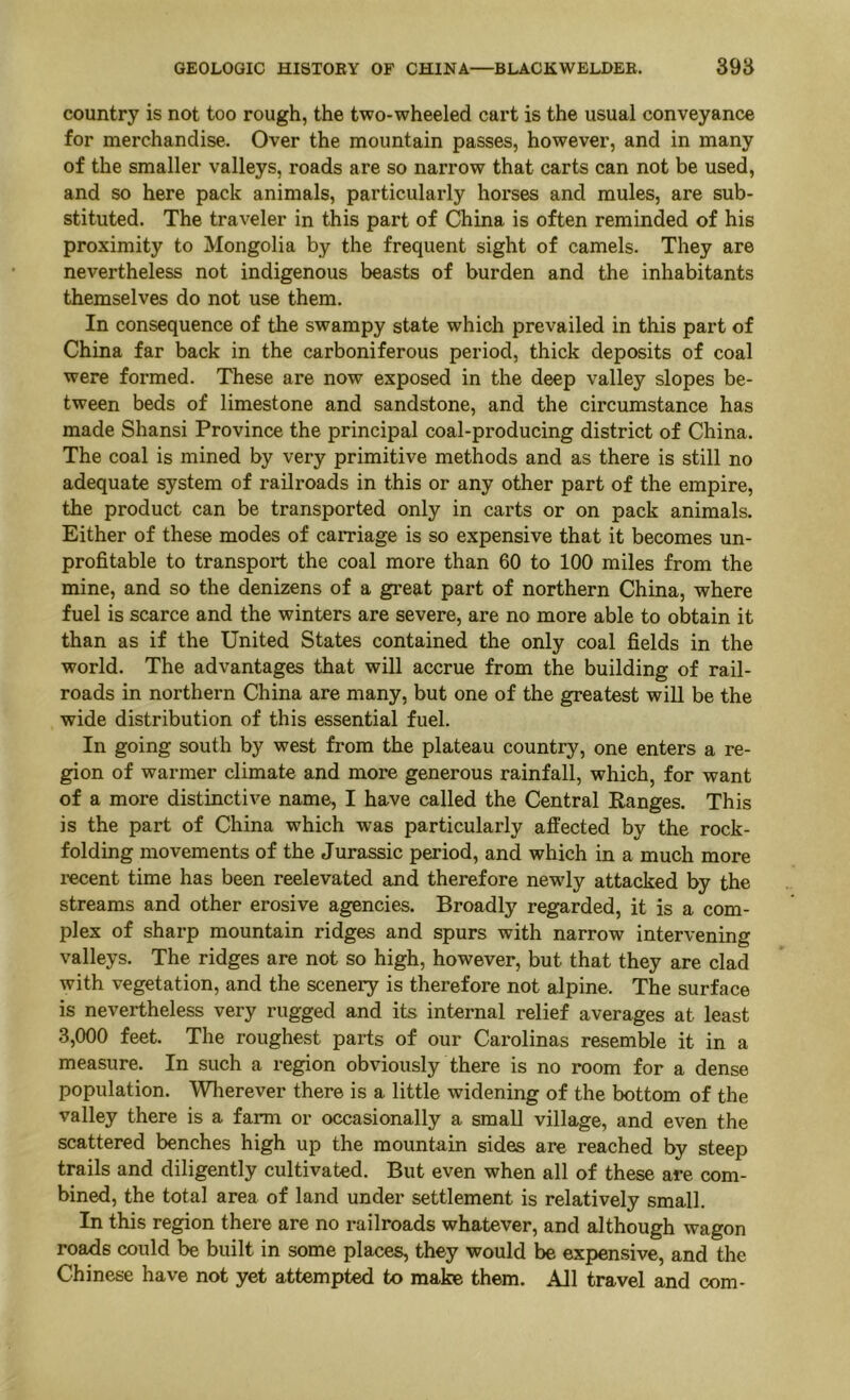 country is not too rough, the two-wheeled cart is the usual conveyance for merchandise. Over the mountain passes, however, and in many of the smaller valleys, roads are so narrow that carts can not be used, and so here pack animals, particularly horses and mules, are sub- stituted. The traveler in this part of China is often reminded of his proximity to Mongolia by the frequent sight of camels. They are nevertheless not indigenous beasts of burden and the inhabitants themselves do not use them. In consequence of the swampy state which prevailed in this part of China far back in the carboniferous period, thick deposits of coal were formed. These are now exposed in the deep valley slopes be- tween beds of limestone and sandstone, and the circumstance has made Shansi Province the principal coal-producing district of China. The coal is mined by very primitive methods and as there is still no adequate system of railroads in this or any other part of the empire, the product can be transported only in carts or on pack animals. Either of these modes of carriage is so expensive that it becomes un- profitable to transport the coal more than 60 to 100 miles from the mine, and so the denizens of a great part of northern China, where fuel is scarce and the winters are severe, are no more able to obtain it than as if the United States contained the only coal fields in the world. The advantages that will accrue from the building of rail- roads in northern China are many, but one of the greatest will be the wide distribution of this essential fuel. In going south by west from the plateau country, one enters a re- gion of warmer climate and more generous rainfall, which, for want of a more distinctive name, I have called the Central Ranges. This is the part of China which was particularly affected by the rock- folding movements of the Jurassic period, and which in a much more I’ecent time has been reelevated and therefore newdy attacked by the streams and other erosive agencies. Broadly regarded, it is a com- plex of sharp mountain ridges and spurs with narrow intervening valleys. The ridges are not so high, however, but that they are clad with vegetation, and the scenery is therefore not alpine. The surface is nevertheless very rugged and its internal relief averages at least 3,000 feet. The roughest parts of our Carolinas resemble it in a measure. In such a region obviously there is no room for a dense population. Wlierever there is a little widening of the bottom of the valley there is a farm or occasionally a small village, and even the scattered benches high up the mountain sides are reached by steep trails and diligently cultivated. But even when all of these are com- bined, the total area of land under settlement is relatively small. In this region there are no railroads whatever, and although wagon roads could be built in some places, they would be expensive, and the Chinese have not yet attempted to make them. AJl travel and com-