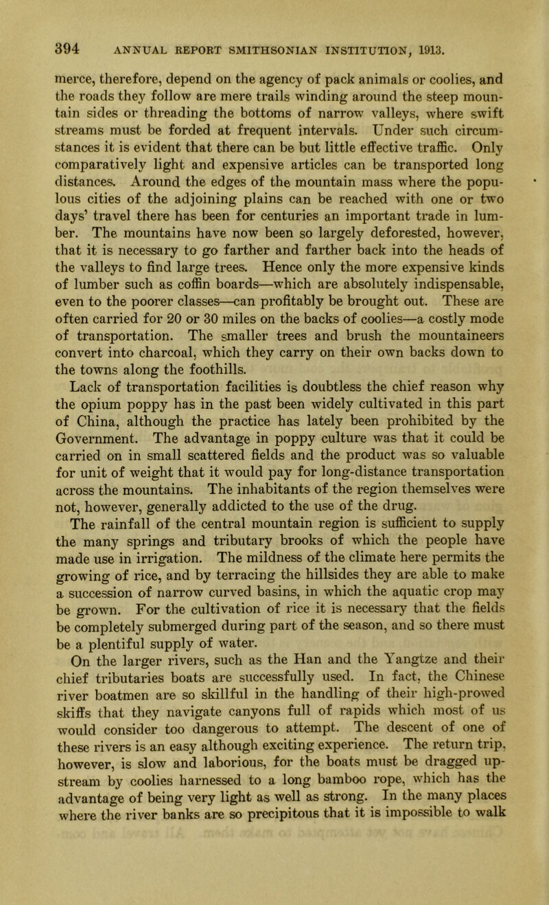 merce, therefore, depend on the agency of pack animals or coolies, and the roads they follow are mere trails winding around the steep moun- tain sides or threading the bottoms of narrow valleys, where swift streams must be forded at frequent intervals. Under such circum- stances it is evident that there can be but little effective traffic. Only comparatively light and expensive articles can be transported long distances. Around the edges of the mountain mass where the popu- lous cities of the adjoining plains can be reached with one or two days’ travel there has been for centuries an important trade in lum- ber. The mountains have now been so largely deforested, however, that it is necessary to go farther and farther back into the heads of the valleys to find large trees. Hence only the more expensive kinds of lumber such as coffin boards—which are absolutely indispensable, even to the poorer classes—can profitably be brought out. These are often carried for 20 or SO miles on the backs of coolies—a costly mode of transportation. The smaller trees and brush the mountaineers convert into charcoal, which they carry on their own backs down to the towns along the foothills. Lack of transportation facilities is doubtless the chief reason why the opium poppy has in the past been widely cultivated in this part of China, although the practice has lately been prohibited by the Government. The advantage in poppy culture was that it could be earned on in small scattered fields and the product was so valuable for unit of weight that it would pay for long-distance transportation across the mountains. The inhabitants of the region themselves were not, however, generally addicted to the use of the drug. The rainfall of the central mountain region is sufficient to supply the many springs and tributary brooks of which the people have made use in irrigation. The mildness of the climate here permits the growing of rice, and by terracing the hillsides they are able to make a succession of narrow curved basins, in which the aquatic crop may be grown. For the cultivation of rice it is necessary that the fields be completely submerged during part of the season, and so there must be a plentiful supply of water. On the larger rivers, such as the Han and the Yangtze and their chief tributaries boats are successfully used. In fact, the Chinese river boatmen are so skillful in the handling of their high-prowed skiffs that they navigate canyons full of rapids which most of us would consider too dangerous to attempt. The descent of one of these rivers is an easy although exciting experience. The return trip, however, is slow and laborious, for the boats must be dragged up- stream by coolies harnessed to a long bamboo i*ope, which has the advantage of being very light as well as strong. In the many places where the river banks are so precipitous that it is impossible to walk