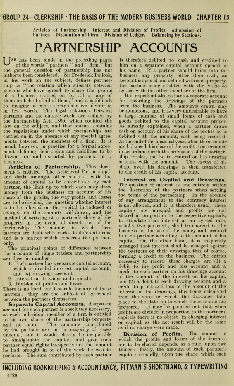 •GROUP 24-CLERKSHIP - THE BASIS OF THE MODERN BUSINESS WORLD-CHAPTER 13 Articles of Fartnership. Interest and Division of Profits. Admission of Partner. Dissolution of Firm. Division of Ledger. Balancing by Sections. PARTNERSHIP ACCOUNTS USE has been made in the preceding pages of the words “ partners ” and “ firm,” but the general question of partnership has not hitherto been considered. Sir Frederick Pollock, in his work on the subject, defines partner- ship as “ the relation which subsists between persons who have agreed to share the profits of a business carried on by all or any of them on behalf of all of them,” and it is difficult to imagine a more comprehensive definition in few words. The legal relations between partners and the outside world are defined by the Partnership Act, 1890, which codified the law on the subject, and that statute contains the regulations under which partnerships are carried on in the absence of any special agree- ments between the members of a firm. It is usual, however, in practice for a formal agree- ment defining their rights and liabilities to be drawn up and executed by partners in a business. Articles of Partnership. This docu- ment is entitled “The Articles of Partnership,” and deals, amongst other matters, with the amount of capital to be contributed by each partner, the limit up to which each may draw money from the business on account of his share of the profits, the w^ay profits and losses are to be divided, the question whether interest is to be allowed on the capital introduced or charged on the amounts withdrawn, and the method of arriving at a partner’s share of the property in the event of dissolution of the p.irtnership. The manner in which these matters are dealt with varies in different firms, and is a matter which concerns the partners only. The principal points of difference between the accounts of single traders and partnership are three in number : 1. Each partner has a separate capital account, which is divided into (a) capital account; and (b) drawings account; 2. Interest on drawings and capital; 3. Division of profits and losses. There is no hard and fast rule for any of these matters ; they are the subject of agreement between the partners themselves. Separate Capital Accounts. A separate account for each partner is absolutely necessary, as each individual member of a firm is entitled to his ovm share of the partnership property and no more. The amounts contributed by the partners are in the majority of cases unequal, and it would clearly be inequitable to amalgamate the capitals and give each partner equal rights irrespective of the amount lie had brought in or of tlie work he was to perform. The sum contributed by each partner is therefore debited to cash and credited to him on a separate capital account opened in his name. If a partner should bring into the business any property other than cash, an account is opened and debited with such property, the partner being credited with the value as agreed with the other members of the firm. It is expedient also to have a separate account for recording the drawings of the partners from the business. The amounts drawn may be numerous, and it is very undesirable to have a large number of small items of cash and goods debited to the capital account proper. As already explained, when a partner draws cash on account of his share of the profits he is debited with the amount, cash being credited. At the end of the financial year, when the accounts are balanced, his share of the profits is ascertained in accordance with the provisions of the partner- ship articles, and he is credited on his drawing account with the amount. The excess of his share over his drawings is then transferred to the credit of his capital account. Interest on Capital and Drawings. The question of interest is one entirely within the discretion of the partners when settling the terms of the partnership. In the absence of any arrangement to the contrary interest is not allowed, and it is therefore usual, where capitals are unequal and profits are not shared in proportion to the respective capitals, to stipulate that interest at an agreed rate, usually five per cent., shall be charged to the business for the use of the money and credited to each partner according to the amount of his eapital. On the other hand, it is frequently arranged that interest shall be charged against the partners on their ch’awings, this, of course, forming a credit to the business. The entries necessary to record these charges are (1) a debit to the profit and loss account and a credit to each partner on his drawings aecount of the amount of the interest on his capital, and (2) a debit to each drawing account and a credit to profit and loss of the amount of the interest on the drawings, this being calculated from the dates on which the di-awings take place to the date up to which the accounts are prepared. It may be pointed out that when profits are divided in proportion to the partners’ capitals there is no object in charging interest on capital, as the net result will be the same as if no charge were made. Division of Profits. The manner in which the profits and losses of the business are to be shared depends, as a rule, upon two things : firstly, the amount of each partner's capital; secondly, upon the share which each INCLUDING BOOKKEEPING & ACCOUNTANCY, PITMAN’S SHORTHAND, & TYPEWRITING