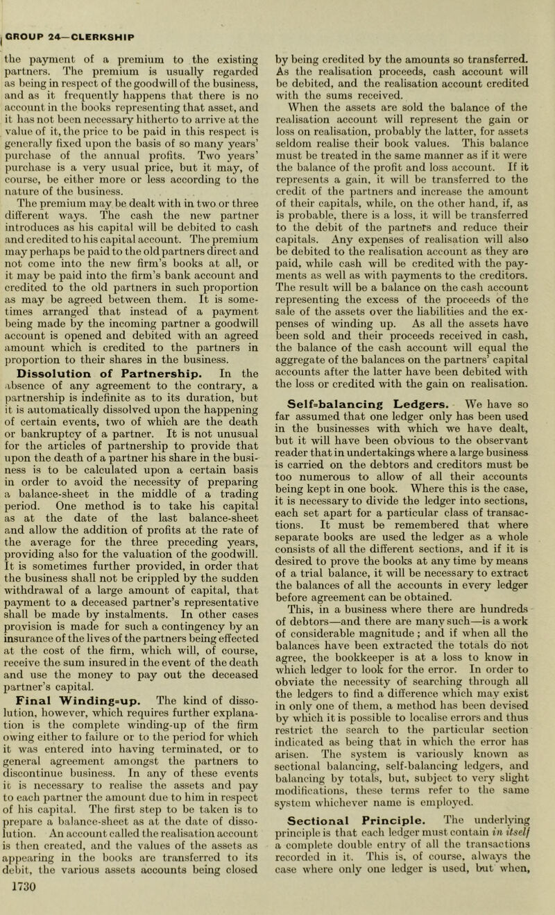 the payment of a premium to the existing partners. The premium is usually regarded as being in respect of the goodwill of the business, and as it frequently happens that there is no account in the books representing that asset, and it has not been necessary hitherto to arrive at the value of it, the price to be paid in this respect is generally fixed upon the basis of so many years’ ])urchase of the annual iirofits. Two years’ purchase is a very usual price, but it may, of course, be either more or less according to the nature of the business. The premium may be dealt with in two or three different ways. The cash the new partner introduces as his capital will be debited to cash and credited to his capital account. The premium may perhaps be paid to the old partners direct and not come into the new firm’s books at all, or it may be paid into the firm’s bank account and credited to the old partners in such proportion as may be agreed between them. It is some- times arranged that instead of a payment being made by the incoming partner a goodwill account is opened and debited with an agreed amount which is credited to the partners in proportion to their shares in the business. Dissolution of Partnership. In the absence of any agreement to the contrary, a partnership is indefinite as to its duration, but it is automatically dissolved upon the happening of certain events, two of which are the death or bankruptcy of a partner. It is not unusual for the articles of partnership to provide that upon the death of a partner his share in the busi- ness is to be calculated upon a certain basis in order to avoid the necessity of preparing a balance-sheet in the middle of a trading period. One method is to take his capital as at the date of the last balance-sheet and allow the addition of profits at the rate of the average for the three preceding years, providing also for the valuation of the goodwill. It is sometimes further provided, in order that the business shall not be crippled by the sudden withdi'awal of a large amount of capital, that payment to a deceased partner’s representative shall be made by instalments. In other cases provision is made for such a contingency by an insurance of the lives of the partners being effected at the cost of the firm, which will, of course, receive the sum insured in the event of the death and use the money to pay out the deceased partner’s capital. Final Winding=up. The kind of disso- lution, however, which requires further explana- tion is the complete winding-up of the firm owing either to failure or to the period for which it was entered into having terminated, or to general agreement amongst the partners to discontinue business. In any of these events ic is necessary to realise the assets and pay to each partner the amount due to him in respect of his capital. The first step to be taken is to prepare a balance-sheet as at the date of disso- lution. An account called the realisation account is then created, and the values of the assets as a{)j)earing in the books arc transferred to its debit, the various assets accounts being closed 1730 by being credited by the amounts so transferred. As the realisation proceeds, cash account will be debited, and the realisation account credited with the sums received. When the assets are sold the balance of the realisation account will represent the gain or loss on realisation, probably the latter, for assets seldom realise their book values. This balance must be treated in the same manner as if it were the balance of the profit and loss account. If it represents a gain, it will be transferred to the credit of the partners and increase the amount of their capitals, while, on the other hand, if, as is probable, there is a loss, it will be transferred to the debit of the partners and reduce their capitals. Any expenses of realisation will also be debited to the realisation account as they are paid, while cash will be credited with the pay- ments as well as with payments to the creditors. The result will be a balance on the cash account representing the excess of the proceeds of the sale of the assets over the habihties and the ex- penses of winding up. As all the assets have been sold and their proceeds received in cash, the balance of the cash account will equal the aggregate of the balances on the partners’ capital accounts after the latter have been debited with the loss or credited with the gain on realisation. Self=balancing Ledgers. We have so far assumed that one ledger only has been used in the businesses with which we have dealt, but it will have been obvious to the observant reader that in undertakings where a large business is carried on the debtors and creditors must be too numerous to allow of all their accounts being kept in one book. Where this is the case, it is necessary to divide the ledger into sections, each set apart for a particular class of transac- tions. It must be remembered that where separate books are used the ledger as a whole consists of all the different sections, and if it is desired to prove the books at any time by means of a trial balance, it will be necessary to extract the balances of all the accounts in every ledger before agreement can be obtained. This, in a business where there are hundreds of debtors—and there are many such—is a work of considerable magnitude ; and if when all the balances have been extracted the totals do not agree, the bookkeeper is at a loss to know in which ledger to look for the error. In order to obviate the necessity of searching through all the ledgers to find a difference which may exist in only one of them, a method has been devised by which it is possible to localise errors and thus restrict the search to the particular section indicated as being that in which the error has arisen. The system is variously known a.s sectional balancing, self-balancing ledgers, and balancing by totals, but, subject to very slight modifications, these terms refer to the same system whichever name is employed. Sectional Principle. The underlying principle is that each ledger must contain in itself a complete double entry of all the transactions recorded in it. This is, of course, always the case where only one ledger is used, but when,