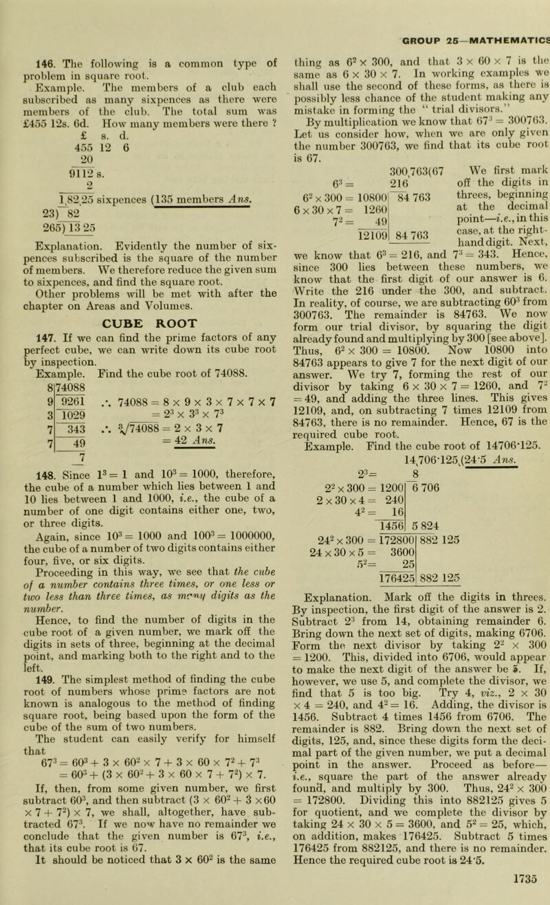 146. Tlie following is a common type of problem in square root. Example. The members of a club each subscribed as many sixpences as there were members of the club. The total sum was £455 12s. 6d. How many members were there ? £ s. d. 455 12 6 20 91128. 2 1.82,25 sixpences (135 members ..4ns. 23)~82 265) 13 25 Explanation. Evidently the number of six- pences subscribed is the square of the number of members. We therefore reduce the given sum to sixpences, and find the square root. Other problems will be met with after the chapter on Areas and Volumes. CUBE ROOT 147. If we can find the prime factors of any perfect cube, we can write down its cube root by inspection. Example. Find the cube root of 74088. 8 9 74088 9261 .-. 74088 = 8x9x3x7x7x7 3 1029 = 2* X 3* X 7* 7 343 yiiOSS = 2x3x7 7 49 = 42 Ans. 7 148. Since 1^ = 1 and 10^ = 1000, therefore, the cube of a number which lies between 1 and 10 lies between 1 and 1000, i.e., the cube of a number of one digit contains either one, two, or three digits. Again, since 10* = 1000 and 100* = 1000000, the cube of a number of two digits contains either four, five, or six digits. Proceeding in this way, we see that the cube of a number contains three times, or one less or two less than three times, as mmy digits as the number. Hence, to find the number of digits in the cube root of a given number, we mark off the digits in sets of three, beginning at the decimal point, and marking both to the right and to the left. 149. The simplest method of finding the cube root of numbers whose prim? factors are not kno^vn is analogous to the method of finding square root, being based upon the form of the cube of the sum of two numbers. The student can easily verify for himself that 67* = 60* + 3 X 60* X 7 + 3 X 60 X 7* + 7* = 60* + (3 X 60* -f 3 X 60 X 7 + V) x 7. If, then, from some given number, we first subtract 60*, and then subtract (3 x 60* + 3 x60 X 7 4- 7*) X 7, we shall, altogether, have sub- tracted 67*. If we now have no remainder we conclude that the given number is 67*, i.e., that its cube root is 67. It should be noticed that 3 x 60* is the same thing as 6* X 300, and that 3 x 60 x 7 is the same as 6 X 30 X 7. In working examples wo shall use the second of these forms, as there is possibly less chance of the student making any mistake in forming the “ trial divisors.” By multiplication we know that 67*= 300763. Let us consider how, when we are only given the number 300763, we find that its cube root is 67. 6* = 300.763(67 216 6* X 300 = 10800' 6 X 30 X 7 = 1260 7*= 49 12109 84 763 We first mark off the digits in threes, beginning at the decimal point—i.e., in this case, at the right- handdigit. Next, we know that 6* = 216, and 7* = 343. Hence. 300 lies between these numbers, we 84 763 since know that the first digit of our answer is 6. Write the 216 under the 300, and subtract. In reality, of course, we are subtracting 60* from 300763. The remainder is 84763. We now form our trial divisor, by squaring the digit already found and multiplying by 300 [see above]. Thus, 6* X 300 = 10800. Now 10800 into 84763 appears to give 7 for the next digit of our answer. We try 7, forming the rest of our divisor by taking 6 X 30 x 7 = 1260, and 7* = 49, and adding the three lines. This gives 12109, and, on subtracting 7 times 12109 from 84763, there is no remainder. Hence, 67 is the required cube root. Example. Find the cube root of I4706‘125. 14.706-125.(24-5 Ans. 2*= 2* X 300 = 1200 2x30x4= 240 4*= 16 8 6 706 1456 5 824 172800 882 3600 25 176425 882 125 Explanation. Mark off the digits in threes. By inspection, the first digit of the answer is 2. Subtract 2* from 14, obtaining remainder 6. Bring down the next set of digits, making 6706. Form the next divisor by taking 2* x 300 = 1200. This, divided into 6706, would appear to make the next digit of the answer be i. If, however, we use 5, and complete the divisor, we find that 5 is too big. Try 4, viz., 2 x 30 X 4 = 240, and 4* = 16. Adding, the divisor is 1456. Subtract 4 times 1456 from 6706. The remainder is 882. Bring down the next set of digits, 125, and, since these digits form the deci- mal part of the given number, we put a decimal point in the answer. Proceed as before— i.e., square the part of the answer already found, and multiply by 300. Thus, 24* x 300 = 172800. Dividing this into 882125 gives 5 for quotient, and we complete the divisor by taking 24 x 30 x 5 = 3600, and 5* = 25, which, on addition, makes 176425. Subtract 5 times 176425 from 882125, and there is no remainder. Hence the required cube root is 24‘5.