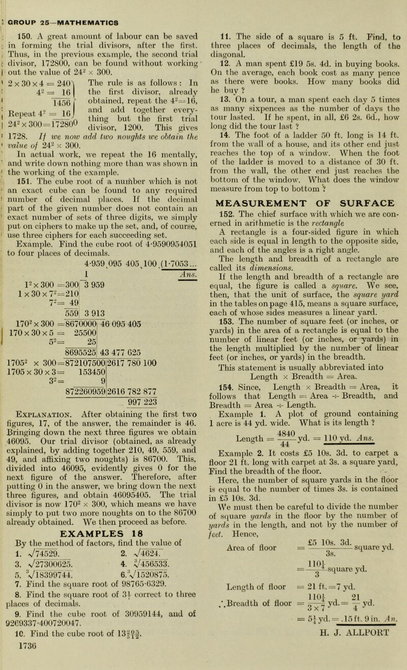 150. A great amount of labour can be saved in forming the trial divisors, after tlie first. Thus, ill the jirevious exam|)le. tlie .second trial divisor, 172S00, can be found Avithout working out the value of 24“* x 300. 2 X 30 X 4 = 2401 4’^ = IG 1456 Repeat 4- = 16 The rule is as folloAVS : In the first divLSor, already obtained, repeat the 4-—16, and add together every- -4 X 300= 1/280^ divisor, 1200. This gives 1728. If we now add two noughts we obtain the value of 24''^ x 300. In actual Avork, Ave repeat the 16 mentally, and Avrite doAvn nothing more than Avas shoAi n in the AAorking of the example. 151. The cube root of a number Avhich is not an exact cube can be found to any rerpiired number of decimal places. If the decimal part of the given number does not contain an exact number of sets of three digits, we simply put on ciphers to make up the set, and, of course, use three ciphers for each succeeding set. Example. Find the cube root of 4'9590954051 to four places of decimals. 4-959^095 405,100,(1-7053... 1 Alls. p X 300 =300“3 959 1 X 30 X 7-'=210 7-= 559 3 913 1705 !A2 32 = -8670000 25500 25 46 095 405 8695525 43 477 625 =872107500 153450 9 2617 780 100 872260959 2616 782 877 997 223 Explanation. After obtaining the first tAvo figures, 17, of the ansAver, the remainder is 46. Bringing doAvn the next three figures Ave obtain 46095. Our trial divisor (obtained, as already explained, by adding together 210, 49, 559, and 49, and affixing two noughts) is 86700. This, divided into 46095, evidently gives 0 for the next figure of the answer. Therefore, after putting 0 in the answer, Ave bring doAvn the next three figures, and obtain 46095405. The trial diA'isor is noAV 170- x 300, which means we have simply to put tAvo more noughts on to the 86700 already obtained. We then proceed as before. EXAMPLES 18 By the method of factors, find the value of 1. x/74^. _ 2. V4624. 3. V27300625. 4. ^456533. 5. V18399744. 6.Vl520875. 7. Find the scjuare root of 98765-6329. 8. Find the s(|uare root of 31 correct to three places of decimals. 9. Find the cube root of 30959144, and of 9269337-400720047. 1C. Find tlie cube root of 13;^i^. 1736 11. The side of a square is 5 ft. Find, to three ])laces of decimals, the lengtli of the diagonal. 12. A man spent £19 5s. 4d. in buying books. On the average, each book cost as many pence as there Avere books. Hoav many books did he buy ? 13. On a tour, a man spent each day 5 times as many .sixpences as the number of days the tour lasted. If he spent, in all, £6 2s. 6d., hoAV long did the tour last ? 14. The foot of a ladder .50 ft. long is 14 ft. from the Avail of a house, and its other end just reaches the top of a AvindoAv. When the foot of the ladder is moved to a distance of 30 ft. from the Avail, the other end just reaches the bottom of the Avindow. What does the AvindoAV measure from top to bottom ’? MEASUREMENT OF SURFACE 152. The chief surface Avith Avhich Ave are con- erned in arithmetic is the rectangle A rectangle is a four-sided figure in Avhich each side is equal in length to the opposite side, and each of the angles is a right angle. The length and breadth of a rectangle are called its dimensions. If the length and breadth of a rectangle are equal, the figure is called a square. We see, then, that the unit of surface, the square yard in the tables onpage 415, means a square surface, each of Avhose sides measures a linear yard. 153. The number of square feet (or inches, or yards) in the area of a rectangle is equal to the number of linear feet (or inches, or yards) in the length multiplied by the number of linear feet (or inches, or yards) in the breadth. This statement is usually abbreviated into Length x Breadth = Area. 154. Since, Length x Breadth = Area, it folloAvs that Length == Area -h Breadth, and Breadth = Area Length. Example 1. A plot of ground containing 1 acre is 44 yd. Avide. What is its length ? Length = yd. = 110 vd. Ans. Example 2. It costs £5 10s. 3d. to carpet a floor 21 ft. long Avith carpet at 3s. a square yard. Find the breadth of the floor. Here, the number of square yards in the floor is equal to the number of times 3s. is contained in £5 10s. 3d. We must then be careful to divide the number of square yards in the floor by the number of yards in tlie length, and not by the number of feet. Hence, . c a £'7 10s. 3d. , Area of floor = square yd. 3s. Length of floor .Breadth of fioor 1101 , =-^square yd. = 21 ft. =7 yd. 1101 . 21 , = 5T7>‘' = T-''‘'' = 51 yd. = .15ft. 9 in. .la. H. J. ALLPORT