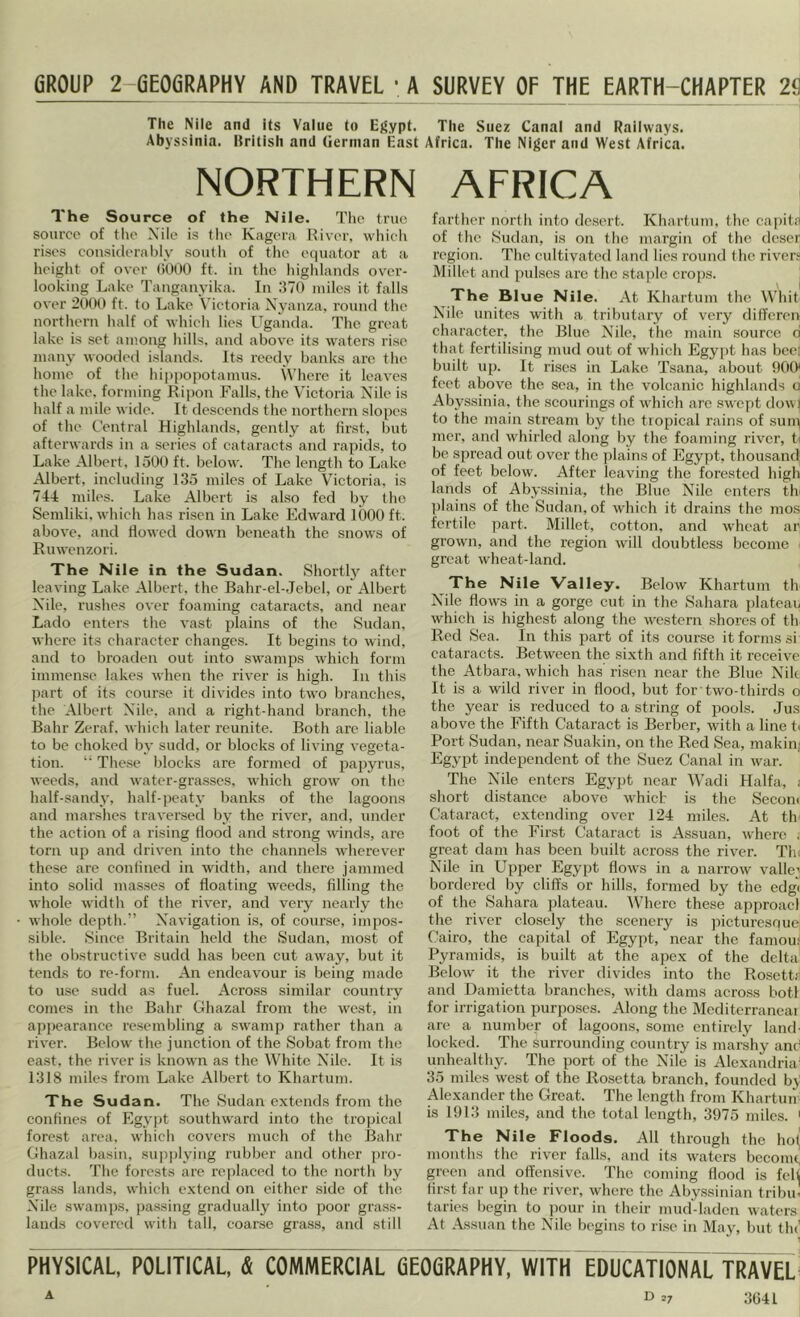 GROUP 2-GE06RAPHY AND TRAVEL 'A SURVEY OF THE EARTH-CHAPTER 2^ The Nile and its Value to E}<ypt. The Suez Canal and Railways. Abyssinia. Itritish and German East Africa. The Niger and West Africa. NORTHERN AFRICA The Source of the Nile. The true source of the Nile is the Kagera River, whieli rises consicleral)ly south of tlio eejuator at a hciglit of over (iOOO ft. iu the liiglilaiids over- looking Lake Tanganyika. In 370 miles it falls over 2000 ft. to Lake Victoria Nyanza, round the northern half of whicli lies Uganda. The great lake is set among hills, and above its waters rise many wooded islands. Its reedy banks are tlie home of tlie hippopotamus. \Vhere it leaves the lake, forming Ripon Falls, the Victoria Nile is half a mile wide. It descends the northern slopes of the Central Highlands, gently at first, but afterwards in a series of catai’acts and rapids, to Lake Albert, 1500 ft. below. The length to Lake Albert, including 135 miles of Lake Victoria, is 74-t miles. Lake Albert is also fed by the Seniliki, which has risen in Lake Edward 1000 ft. above, and flowed down beneath the snows of Ruwenzori. The Nile in the Sudan. Shortty after leaving Lake Albert, tlie Bahr-el-.Tebel, or Albert Nile, rushes over foaming catai’acts, and near Lado enters the vast plains of the Sudan, where its character changes. It begins to wind, and to broaden out into swamps which form immense lakes when the river is high. In this part of its course it divides into two branches, the Albert Nile, and a right-hand branch, the Ball!’ Zeraf. which later reunite. Both arc liable to be choked by sudd, or blocks of living vegeta- tion. “ Tlie.se blocks are formed of papyrus, weeds, and water-grasses, wdiicli grow on the half-sandy, half-peaty banks of the lagoons and marshes traversed by the river, and, under the action of a rising Hood and strong winds, are torn up and driven into the channels wdierever these are confined in width, and there jammed into solid masses of floating weeds, filling the whole width of the river, and very nearly the whole depth.” Navigation is, of cour.se, impos- sible. Since Britain held the Sudan, most of the obstructive sudd has been cut away, but it tends to re-form. An endeavour is being made to use sudil as fuel. Across similar country conics in the Bahr Ghazal from the west, in appearance resembling a swamp rather than a river. Below the junction of the Sobat from the east, the river is known as the White Nile. It is 1318 miles from Lake Albert to Khartum. The Sudan. The Sudan extends from the confines of Egypt southward into the tropical forest area, wdiich covers much of the Bahr Ghazal basin, supplying rubber and other yiro- ducts. The forests are replaced to the north by gra.ss lands, which extend on either side of the Nile swamps, passing gradually into ])oor grass- lands covered with tall, coarse grass, and still farther north into desert. Khartum, the capit.'i of the Sudan, is on the margin of the deser region. The cultivated land lies round the river. Millet and pulses are the stajile crops. The Blue Nile. At Khartum the Whit Nile, unites with a tributary of very differen character, the Blue Nile, tlie main source d that fertilising mud out of which Egypt has beet built up. It rises in Lake Tsana, about fiOO' feet abov’e the sea, in the volcanic highlands a Abyssinia, the scourings of which arc swept dowl to the main stream by the tiopical rains of snip mer, and whirled along by the foaming river, b be siircad out over the plains of Egypt, thousand of feet below. After leaving the forested high lands of Abyssinia, the Blue Nile enters tlv plains of the Sudan, of which it drains the nios fertile part. Millet, cotton, and wheat ar grown, and the region will doubtless become ■ great wheat-land. The Nile Valley. Below Khartum th Nile flows in a gorge cut in the Sahara plateau which is highest along the western shores of th Red Sea. In this part of its course it forms si cataracts. Between the sixth and fifth it receive the Atbara, which has risen near the Blue Nik It is a wild river in flood, but for two-thirds o the year is reduced to a string of pools. Jus above the Fifth Cataract is Berber, with a line tt Port Sudan, near Suakin, on the Red Sea, makinj Egypt independent of the Suez Canal in war. The Nile enters Egy])t near Wadi Haifa, i short distance above which is the Secom Cataract, extending over 124 miles. At th foot of the First Cataract is Assuan, wdiere . great dam has been built across the river. Tin Nile in Upper Egypt flows in a narrow valley bordered by cliffs or hills, formed by the edgi of the Sahara plateau. AVherc these approacl the river closely the scenery is picturesquci Cairo, the capital of Egypt, near the famou^ Pyramids, is built at the apex of the delta Below it the river divides into the Rosettr and Damietta branches, with dams across botl for irrigation purposes. Along the Mcditerraneai are a number of lagoons, some entirely land- locked. The surrounding country is marshy and unhealthy. The port of the Nile is Alexandria’ 35 miles west of the Rosetta branch, founded bj- Alexander the Great. The length from Khartun- is 1913 miles, and the total length, 3975 miles. ' The Nile Floods. All through the hoi, months the river falls, and its waters beconu^ green and offensive. The coming flood is fell first far up the river, where the Abyssinian tribu' taries begin to pour in their mud'-ladcn waters At Assuan the Nile begins to ri.se in May, but tin' PHYSICAL, POLITICAL, & COMMERCIAL fiEOfiRAPHY, WITH EDUCATIONAL TRAVEL' 27 3041 A