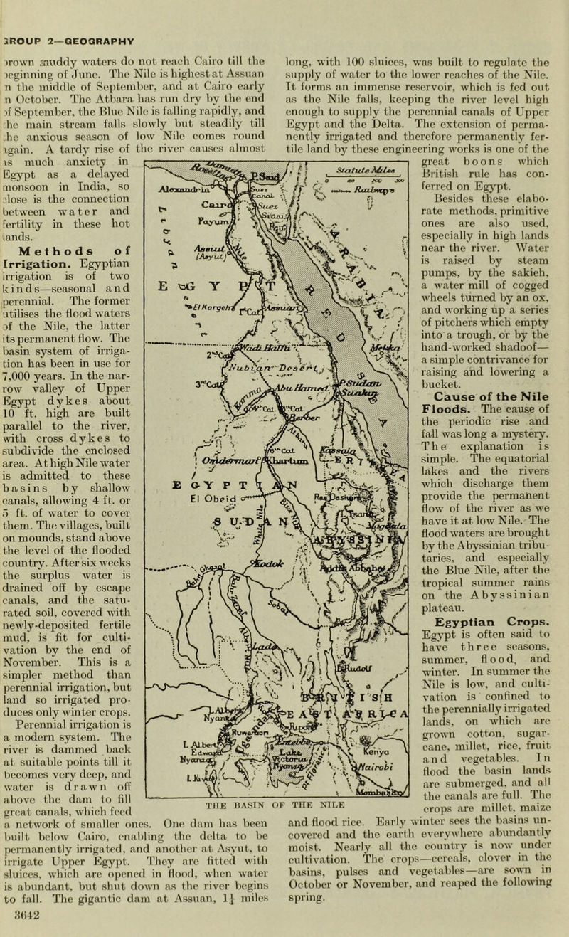 iro\vn jnviddy waters do not reach Cairo till the leginning of June. The Nile is highest at Assuan n the middle of September, and at Cairo early n October. The Atbara has run dry by the end if Sc])tember, the Blue Nile is falling rapidly, and he main stream falls slowly but steadily till .ho anxious season of low Nile comes round xgain. A tardy rise of the river causes almost \s much anxiety in Rgypt as a delayed monsoon in India, so ?lose is the connection between water and fertility in these hot lands. Methods of Irrigation. Egyptian iiTigation is of two kind s—seasonal and perennial. The former utilises the flood waters if the Nile, the latter its permanent flow. The basin system of irriga- tion has been in use for 7,000 years. In the nar- row valley of Upper Egypt dykes about 10 ft. high are built parallel to the river, with cross dykes to subdivide the enclosed area. At high Nile water is admitted to these basins by shallow canals, allowing 4 ft. or 5 ft. of water to cover them. The villages, built on mounds, stand above the level of the flooded country. After six weeks the surplus water is drained off by escape canals, and the satu- rated soil, covered with newly-deposited fertile mud, is fit for culti- vation by the end of November. This is a simpler method than perennial irrigation, but land so irrigated pro- duces only winter crops. Perennial irrigation is a modern system. The river is dammed back at suitable points till it becomes veiy deep, and water is drawn off above the dam to fill great canals, which feed a network of smaller ones. One dam has been built below Cairo, enabling tlie delta to be permanently irrigated, and another at Asyut. to irrigate Upper Egyjit. They .are fitted with sluices, which arc opened in flood, when water is abundant, but shut down as the river begins to fall. The gigantic dam at Assu.an, IJ miles .3()42 THE BASIN OF THE NILE long, with 100 sluices, was built to regulate the supply of water to the lower reaches of the Nile. It forms an immense reservoir, which is fed out as the Nile falls, keeping the river level high enough to supply the perennial canals of Upper Egypt and the Delta. The extension of perma- nently irrigated and therefore permanently fer- tile land by these engineering works is one of the great boons which British rule has con- ferred on Egypt. Besides these elabo- rate methods, primitive ones are also used, especially in high hands near the river. Water is raised by steam pumps, by the sakieh, a water mill of cogged wheels turned by an ox, and working up a series of pitchers which empty into a trough, or by the hand-worked shadoof— a simple contrivance for raising and lowering a bucket. Cause of the Nile Floods. The cau.se of the periodic rise and fall was long a mystery. The explanation i s simple. The equatorial lakes and the rivers which discharge them provide the permanent flow of the river as we have it at low Nile. The flood waters are brought by the Abyssinian tribu- taries, and especially the Blue Nile, after the tropical summer rains on the Abyssinian plateau. Egyptian Crops. Egypt is often said to have three se.asons. summer, flood, and winter. In summer the Nile is low, and culti- vation is confined to the perennially irrigated lands, on which are grown cotton, sugar- cane. millet, rice, fruit and vegetables. In flood the basin hands are submerged, and all the canals arc full. The crops are millet, maize and flood rice. Early winter sees the basins un- covered and the earth everywhere abundantly moist. Nearly all the coulitry is now under cultivation. The crops—ecreais. clover in the basins, pulses and vegetables—are sown in October or November, and reaped the following spring.