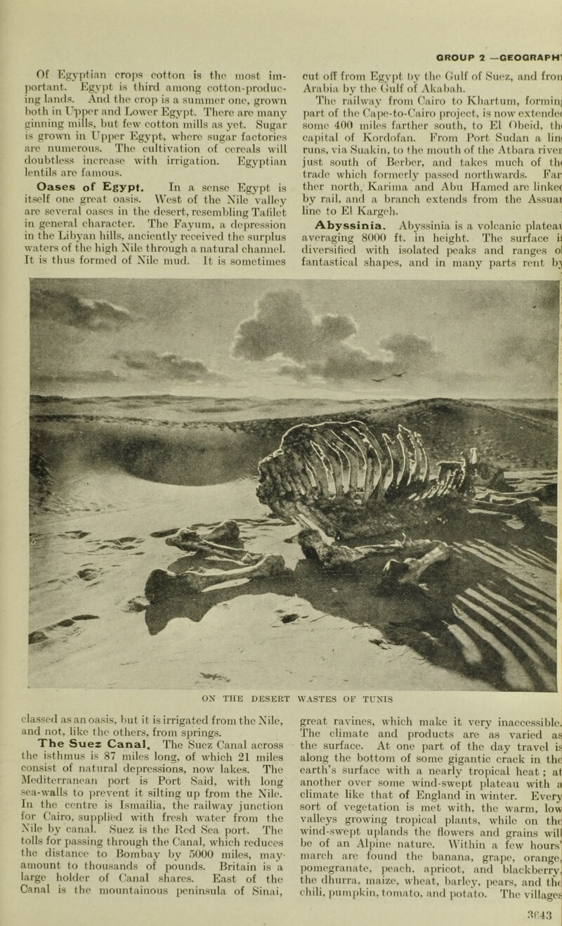 GROUP 2 —QEOQRAPH' Of Egyptian crops cotton is tlic most iin- j)ortant. Egypt is tliird among cotton-produc- ing lands. And tlu* croj) is a summt'r one, grown both in I'ppcr and Lower Egypt, d'licrc arc many ginning mills, hut few cotton mills as yet. Sugar is grown in Upper Egypt, where sugar factories are numerous. The cultivation of cereals will doubtless increa.se with irrigation. Egy|)tian lentils are famous. Oases of Egypt. In a sen,se Egypt is itself one great oasis. West of the A’ilc valley are several oases in the desert, resembling Tafilct in general eharaeter. The Fayum, a depression in the Libyan hills, anciently received the suri)lus waters of the high Nile through a natural channel. It is thus formed of Nile mud. It is sometimes cut off from Egypt Py the (lidf of Suez, and fron Arabia by the (!ulf of .\kabah. The railway from Cairo to Khartum, formini part of the C'ape-to-Cairo project, is now cxt<'nde( some 400 miles fai'ther sotdh, to El Obcid, tin ca|)ital of Kordofan. P’rom l*ort Sudan a lini runs, via Suakin, to the mouth of the .Atbara riven just south of Berber, and takes much of th< trade which formerly ])assed northwards. Far thcr north. Karima and Abu Hamcd arc linker by rail, and a In’anch e.vtcnds from the Assuai line to El Kargeh. Abyssinia. Abyssinia is a volcanic jilatcai averaging 8000 ft. in height. The surface it diversified with isolated peaks and ranges ol fantastical shapes, and in many parts retit bj ox THE DESERT WASTES OF TUNIS cla.ssed as an oasis, but it is irrigated from the Nile, and not, like the others, from springs. The Suez Canal, The Suez Ckanal across the isthmus is 87 miles long, of which 21 miles consist of natural depressions, now lakes. The ^Mediterranean port is Port Said, with long sea-walls to i)revent it silting up from the Nile. In the centre is Ismailia, the railway junction tor Cairo. sup|)lied with fresh water from the Nile by canal. Suez is the Red Sea fiort. The tolls for pa.ssing through the Canal, which reduces the distance to Bombay by irOOU miles, may- amount to thousamls of jiounds. Britain is a large holder of Canal shares. East of the Canal is the mountainous i)enin.sula of Sinai, great ravines, which make it very inaccessible. The climate and products arc as varied as the surface. At one jmrt of the day travel is along the bottom of some gigantic crack in the earth’s surface with a nearly tropical heat; at another over some wind-swejit plateau with a climate like that of England in winter. Every sort of vegetation is met with, the warm, low valleys growing tro|)ical plants, while on the wind-.swe])t ui)iands the flowers and grains will be of an Ali)ine nature. Within a few hours' march are found the banana, grape, orangeJ liomegranate. peach, apricot, and blackberry, the dhurra. maize, wheat, barley, pears, and tlu chili, pumpkin, tomato, and jtotato. The villagefj