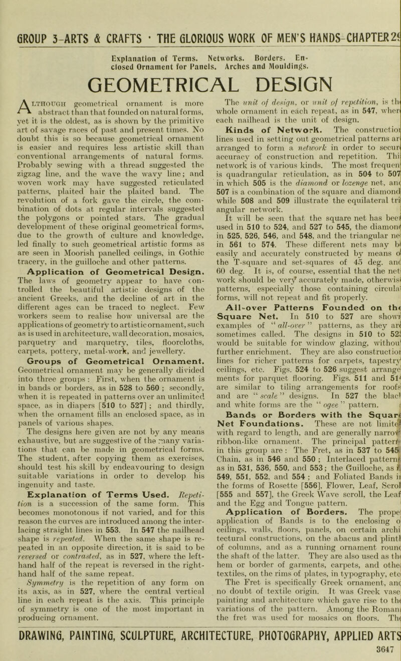 GROUP 3-ARTS & CRAFTS • THE filORIOUS WORK OF MEN’S HANDS-CHAPTER2< Explanation of Terms. Networks. Borders. En- closed Ornament for Panels. Arches and Moiildinj^s. GEOMETRICAL DESIGN ALTnouoH geometrical ornament is inoro abstract than that fovinded on natural forms, yet it is tlie oldest, as is shown by the primitive art of savage races of past and ])rescnt times. No doubt tins is so because geometrical ornament is easier and requires less ai'tistie skill than conventional arrangements of natural forms. Probably sewing witli a thread suggested the zigzag line, and the wave the wavy line; and woven work may have suggested reticulated patterns, plaited hair the plaited band. The revolution of a fork gave the circle, the com- bination of dots at regular intervals suggested the polygons or pointed stars. The gradual development of these original geometrical forms, due to the growth of culture and knowledge, led finally to such geometrical artistic forms as are seen in Moorish panelled ceilings, in Gothic tracery, in the guilloche and other patterns. Application of Geometrical Design. The laws of geometry appear to have con- trolled the beautiful artistic designs of the ancient Greeks, and the decline of art in the dififerent ages can be traced to neglect. Few workers .seem to realise how universal are the applications of geometry to artistic ornament, such as is used in architecture, wall decoration, mosaics, parquetry and marquetry, tiles, floorcloths, carpets, pottery, metal-work, and jewellery. Groups of Geometrical Ornament. Geometrical ornament may be generally divided into three groujjs ; First, when the ornament is in bands or borders, as in 528 to 560 ; secondly, when it is repeated in patterns over an unlimited space, as in diapers [510 to 527] ; and thirdly, when the ornament fills an enclosed space, as in panels of various shapes. The designs here given are not by any means exhaustive, but are suggestive of the many varia- tions that can be made in geometrical forms. The student, after copying them as exercises, should test his skill by endeavouring to design suitable variations in order to develop his ingenuity and taste. Explanation of Terms Used, Repeti- tion is a succession of the same form. This becomes monotonous if not varied, and for this reason the curves are introduced among the inter- lacing straight lines in 553. In 547 the nailhead shape is repealed. When the same shape is re- peated in an opposite direction, it is said to be reversed or contrasted, as in 527, where the left- hand half of the I’epeat is reversed in the right- hand half of the same repeat. Symmetrt) is the rejjetition of any form on its axis, as in 527, where the central vertical line in each repeat is the axis. This ])rinci])lc of symmetry is one of the most important in jjroducing ornament. The nnit of design, f)r unit of repetition, is fh' whole ornament in each rci)cat. as in 547, wher each nailhead is the unit of design. Kinds of Network. The constructioi lines used in setting out geometrical patterns ar arranged to form a network in order to secur accuracy of construction and repetition. Thi network is of various kinds. The most frequen is quadrangular reticulation, as in 504 to 507 in which 505 is the diamond or lozenge net, am 507 is a combination of the square and diamond while 508 and 509 illustrate the equilateral tri angular network. It will be seen that the square net has bed used in 510 to 524, and 527 to 545, the diamom' in 525, 526, 546, and 548, and the triangular ne in 561 to 574. These different nets may b( easily and accurately constructed bj' means d the T-square and set-squares of 45 deg. ane 60 deg. It is, of cour.se, essential that the ncti work should be very accurately made, otherwisi patterns, especially those containing circulal forms, will not repeat and fit properly. All-over Patterns Founded on tht Square Net. In 510 to 527 are showil examples of “ all-over ” patterns, as they ar^ sometimes called. The designs in 510 to 521 would be suitable for window glazing, withoiff further enrichment. They are also constructioi lines for richer patterns for carpets, tapestrV ceilings, etc. Figs. 524 to 526 sugge.st arrange ments for parquet flooring. Figs. 511 and 5G are similar to tiling arrangements for roofs' and are “ scale ” designs. In 527 the blac' and white forms are the “ ogee ” pattern. f Bands or Borders with the Square Net Foundations. These are not limitol with regard to length, and are generally narroit' ribbon-like ornament. The principal patteri'' in this group are : The Fret, as in 537 to 545 Chain, as in 546 and 550 ; Interlaced patternt as in 531, 536, 550. and 553; the Guilloche, as 4 549, 551, 552. and 554 ; and Foliated Bands ii the forms of Rosette [556], Flower, Leaf, Scrof [555 and 557], the Greek Wave scroll, the Leaf and the Egg and Tongue pattern. ' Application of Borders. The propel application of Bands is to the enclosing o: ceilings, walls, floors, panels, on certain archi tectural constructions, on the abacus and plintl of columns, and as a running ornament rounc the shaft of the latter. They are also used as the hem or border of garments, carpets, and othe( textiles, on the rims of ])lates, in tj’pography, etc The Fret is specifically Greek ornament, anc no doubt of textile origin. It was Greek vase painting and architecture which gave rise to tlu variations of the pattern. Among the Romam the fret was used for mosaics on floors. Tin DRAWING, PAINTING, SCULPTURE, ARCHITECTURE, PHOTOGRAPHY, APPLIED ARTS