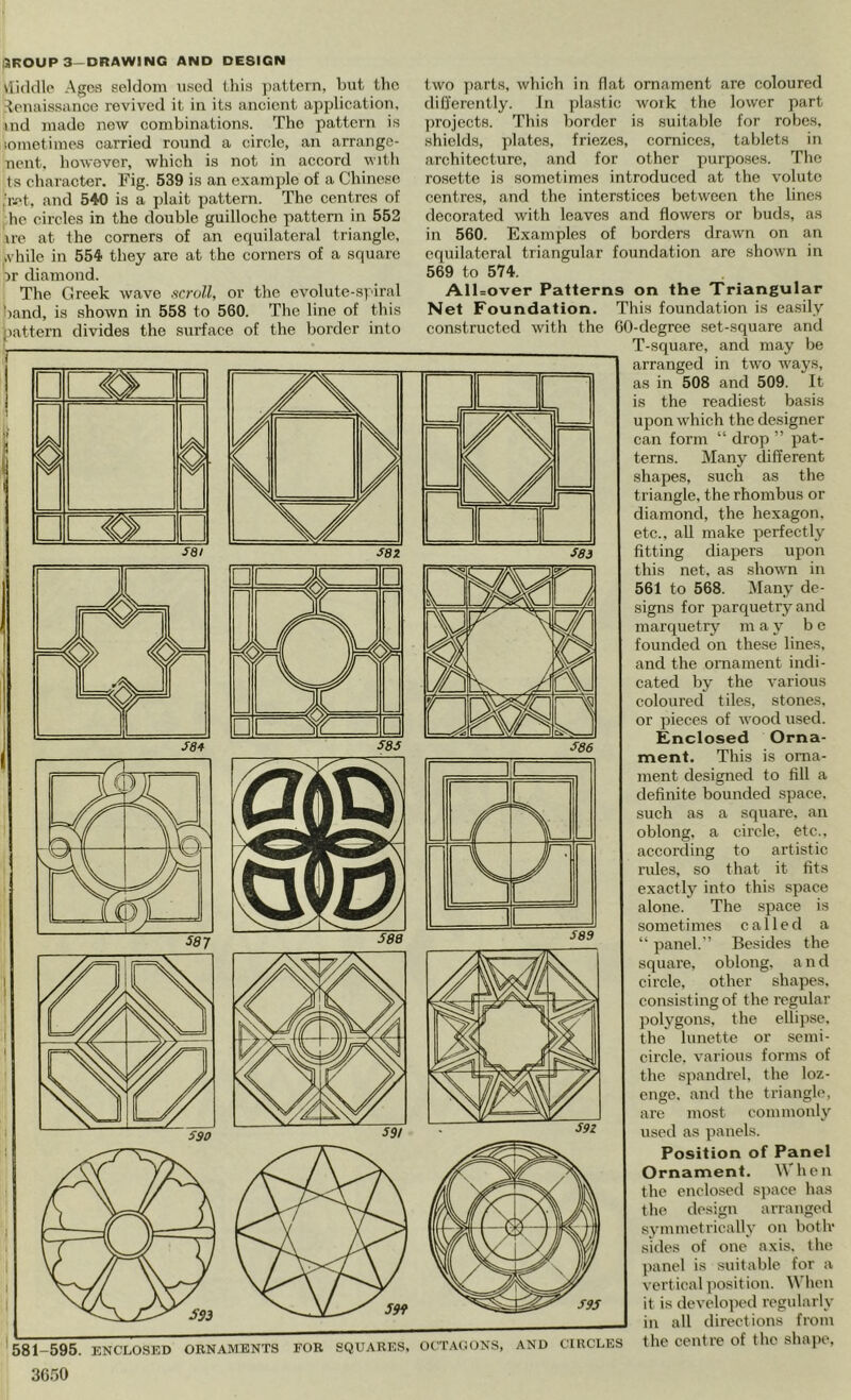 vliddlo Ages seldom used this jiattern, but the Renaissance revived it in its ancient application, »nd made new combinations. The pattern is iomotimes carried round a circle, an arrange- nent, however, which is not in accord with ts character. Fig. 539 is an example of a Chinese ;r-''t. and 540 is a plait ])attern. The centres of he circles in the double guilloche pattern in 552 ire at the corners of an equilateral triangle, ivhile in 554 they are at the corners of a square Dr diamond. The Greek wave scroll, or the cvolute-spiral band, is shown in 558 to 560. The line of this pattern divides the surface of the border into T~ 0 0 N -KN 4k A sai S8Z S83 '581-595. ENCLOSED ORNAMENTS FOR SQUARES, 3050 two parts, which in flat ornament are coloured differently. Jn plastic woik the lower part ])rojectfl. This border is suitable for robes, shields, plates, friezes, cornices, tablets in architecture, and for other purposes. The rosette is sometimes introduced at the volute centres, and the interstices between the lines decorated with leaves and flowers or buds, as in 560. Examples of borders drawn on an equilateral triangular foundation are shown in 569 to 574. AlUover Patterns on the Triangular Net Foundation. This foundation is easily constructed with the 60-degree set-square and T-square, and may be arranged in two ways, as in 508 and 509. It is the readiest basis upon which the designer can form “ drop ” pat- terns. jVIany different shapes, such as the triangle, the rhombus or diamond, the hexagon, etc., all make perfectly fitting diapers upon this net, as shown in 561 to 568. Many de- signs for parquetry and marquetry m ay be founded on these lines, and the ornament indi- cated by the various coloured tiles, stones, or pieces of wood used. Enclosed Orna- ment. This is orna- ment designed to fill a definite bounded space, such as a square, an oblong, a circle, etc., according to ai'tistic rifles, so that it fits exactly into this space alone. The space is sometimes called a “ panel. Besides the square, oblong, a n d circle, other shapes, consisting of the regular polygons, the ellipse, the lunette or semi- circle. various forms of the spandrel, the loz- enge. and the triangle, are most commonly used as panels. Position of Panel Ornament. When the enclosed s])ace has the design arranged .symmetrically on botlv sides of one axis, tlie panel is suitable for a vertical position. When it is developed regularly in all directions from the centre of the shai)e. n ^ K a U □ ^86 S9S OUTAdONS, AND CIRCLES