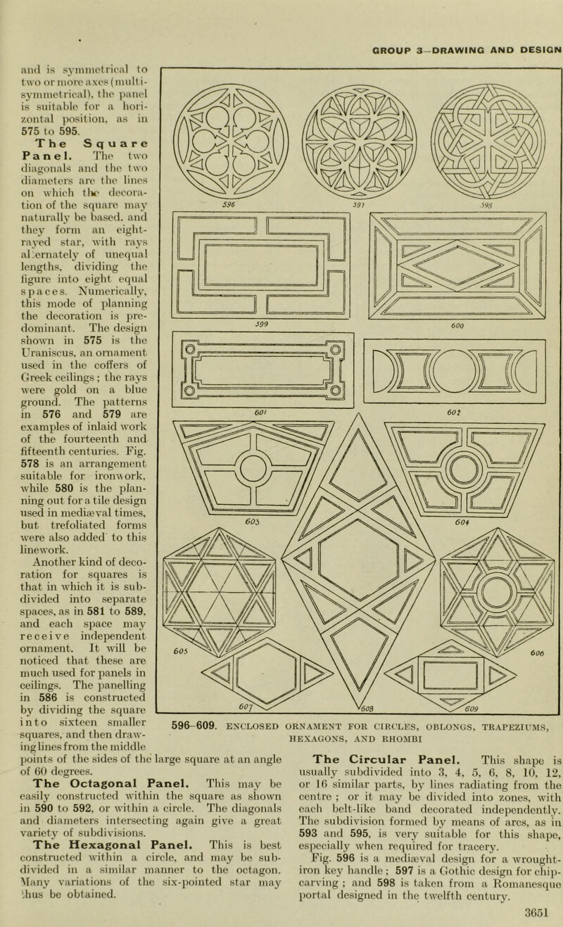 596-609. ENCLOSED ORNAMENT FOR CIRCLES, OBLONGS, TR.APEZH'MS, HEXAGONS, AND RHOMBI ami is sj-mmetrical lo two or more axes (imilt i- synimetrican. the ))aiiel is suitable for a liori- zontal posit ion. as in 575 to 595. The Square Panel. 'Die two iliagonals ami tlie two diameters are tlie lines on which tlu' decora- tion of the square may naturally be based, and they form an eight- raj-ed star, -with rays al.ernately of unequal lengths, dividing the tigure into eight equal spaces. Numerically, this mode of jdanning the decoration is pre- dominant. The design shown in 575 is the Uraniscus. an ornament used in the coffers of Greek ceilings; the rays were gold on a blue ground. The patterns in 576 and 579 are examples of inlaid work of the fourteenth and fifteenth centuries. Fig. 578 is an arrangement suitable for ironwork, while 580 is the plan- ning out for a tile design used in mediaival times, but trefoliated forms were also added to this linework. Another kind of deco- ration for squares is that in which it is sub- divided into separate spaces, as in 581 to 589. and each space may receive independent ornament. It wall be noticed that these are much used for panels in ceilings. The panelling in 586 is constructed by dividing the square into sixteen smaller squares, and then draw- ing lines from the middle points of the sides of the large square at an angle of 60 degrees. The Octagonal Panel. This may be easily constructed wathin the square as shown in 590 to 592, or within a circle. The diagonals and diameters intersecting again give a great variety of subdivisions. The Hexagonal Panel. This is best constructed within a circle, and may be sub- divided in a similar manner to the octagon. Many variations of the six-pointed star may bhus be obtained. The Circular Panel. This shape is n.sually subdivided into .3, 4, 5, 6, 8, 10, 12, or 16 similar parts, by lines radiating from the centre ; or it may be divided into zones, with each belt-like band decorated independently. The subdivision formed by means of arcs, as in 593 and 595, is very suftable for this shaj)e, especially when required for tracery. Fig. 596 is a medimval design for a wrought- iron key handle; 597 is a Gothic design for chij)- carving ; and 598 is taken from a Romanesque portal designed in the twelfth century.