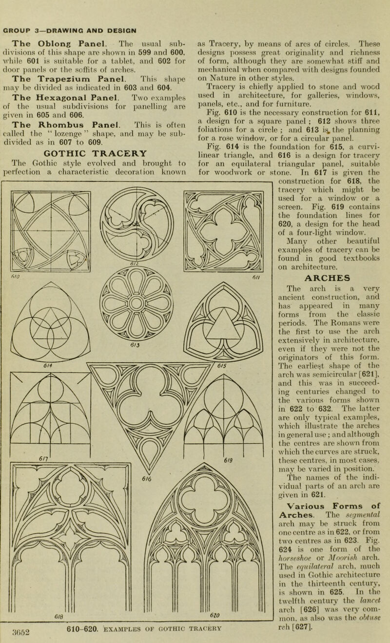 The Oblong Panel. 1’lio ii.snal .sub- divisions of this sha])c are sliovn in 599 and 600. v.'liile 601 is suitable for a tablet, and 602 for door panels or the soffits of arches. The Trapezium Panel. This shape may be divided as indicated in 603 and 604. The Hexagonal Panel. Two examines of the usual subdivisions for j)anelling are given in 605 and 606. The Rhombus Panel. This is often called the “ lozenge ” shape, and may be sub- divided as in 607 to 609. GOTHIC TRACERY The Gothic style evolved and brought to perfection a characteristic decoration known as Tracery, by means of arcs of circles. The.se designs ])ossess great originality and richness of form, although they are .somewhat stiff and mechanical when compared with designs founded on Nature in other styles. Tracery is chiefly ajiplied to stone and wood u.scd in architecture, for galleries, windows, jjanels, etc., and for furniture. Fig. 610 is the necessary construction for 611, a design for a square panel; 612 shows three foliations for a circle; and 613 i.'j.the planning for a rose window, or for a circular ])anel. Fig. 614 is the foundation for 615, a curvi- linear triangle, and 616 is a design for tracery for an equilateral tiiangular panel, suitable for woodwork or stone. In 617 is given the construction for 618. the tracery which might be used for a window or a .screen. Fig. 619 contains the foundation lines for 620, a design for the head of a four-light window. Many other beautiful examples of tracery can be found in good textbooks on architecture. ARCHES The arch is a very ancient construction, and has appeared in many forms from the cla.ssic periods. The Romans were the first to use the arch extensively in architecture, even if they were not the originators of this form. The earliest shape of the arch was semicircular [621], and this was in succeed- ing centiiries ehanged to the various forms shown in 622 to 632. The latter are only typical examples, which illustrate the arches in general use; and although the centres are shown from which the curves arc struck, these centres, in most cases, may be varied in jrosition. The names of the indi- vidual ]iarts of an arch are given in 621. Various Forms of Arches. The seginenlal arch may be struck from one centre as in 622. or from two centres as in 623. Fig. 624 is one form of tbe horseshoe or Moorish arch. The equilateral arch, much used in Gothic architecture in the thirteenth century, is shown in 625. In the twelfth century the laiicet arch [626] was very com- jiion. as also was the obtuse reh [627].