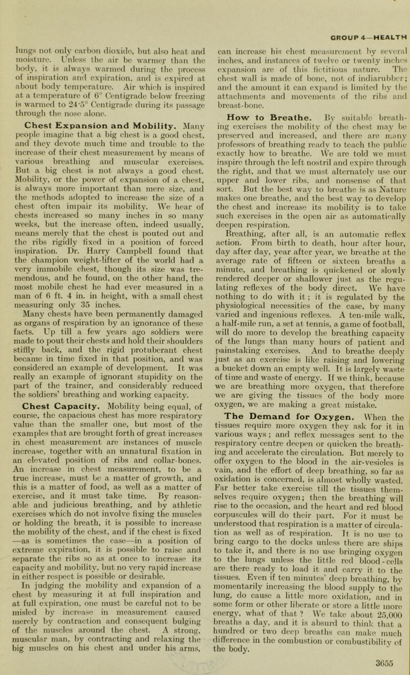 lungs not only oarl)on dioxide, hut also heat and moisture. I’ldess the air be warme*- than the body, it is ahvay.s warmeil during tlie proeess of inspiration and expiration, and is expired at about body temi)erature. Air whieh is inspired at a toinperatun' of (1° t'eutigrade below freezing is wanned to 24'r)° Centigrade during its passage through the nos(> alone. Chest Expansion and Mobility. Many people imagine that a big chest is a good chest, and they devote much time and trouble to the increase of their chest measurement hy means of various breathing and mu.scular exercises. But a big chest is not always a good chest. Mobility, or the power of expansion of a ehest, is always more im])ortant than mere size, and the methods adopted to increase the size of a chest often impair its mobility. We hear of chests increased .so many inches in so many weeks, but the increase often, indeed usually, means merely that the chest is pouted out and the ribs rigidly fixed in a position of forced inspiration. Dr. Harry Campbell found that the champion weight-lifter of the world had a very immobile chest, though its size was tre- mendous, and he found, on the other hand, the most mobile chest he had ever measured in a man of 6 ft. 4 in. in height, with a small chest measui’ing only .‘55 inches. Many ehests have been permanently damaged as organs of respiration by an ignorance of these facts. Up till a few years ago soldiers were made to pout their chests and hold their shoulders stiffly back, and the rigid protuberant chest became in time fixed in that position, and was considered an example of development. It was really an example of ignorant stupidity on the ])art of the trainer, and considerably reduced the soldiers’ breathing and working capacity. Chest Capacity. Mobility being equal, of course, the ca,pacious chest has more respiratory value than the smaller one, but most of the examples that are brought forth of great increases in chest measurement are instances of muscle increase, together vfith an unnatural fixation in an elevated position of ribs and collar-bones. An increase in chest mea.surcment. to be a true increase, must be a matter of growth, and this is a matter of food, as well as a matter of exercise, and it must take time. By reason- able and pidicious breathing, and by athletic exercises which do not involve fixing the muscles or holding the breath, it is possible to increa.se the mobility of the chest, and if the chest is fixed —as is sometimes the case—in a position of extreme expiration, it is po.ssible to raise and separate the ribs so as at once to increase its capacity and mobility, but no very rapid increase in cither res[)cct is possible or desirable. In judging the mobility and expansion of a chest by mea.suring it at full ins))iration and at full expiration, one must be careful not to be misled by incrca.se in measurement caused merely by contraction and consequent bulging of the mu.sclcs around the chest. A strong, muscular man, hy contracting and relaxing the big muscles on his chest and under his arms, can increa.se his chest measurmuent by several inches, and instances of twelve; or twenty inches expansion are of this fictitious nature. The chest wall is m.adc of bone, not of indiarubber; ami the amount it can expand is limited by the attachments and movements of the ribs ami breast-l)one. How to Breathe. By suitable breath- ing exercises the mobility of the chest may la; l)rcserved and increased, and there are juany ))rofes.sors of breathing ready to teach the })ublic exactly how to breathe. \Vc arc told we must inspire through the left nostril and expire through the right, and that we must alternately use our uj)per and lower ribs, and nonsense of that sort. But the best way to breathe is as Nature makes one breathe, aiul the best way to devcIo[) the chest and increase its mobility is to talce such exercises in the ojicn air as automatically deepen respiration. Breathing, after all, is an automatic reflex action. From birth to death, hour after hour, day after day, year after year, we breathe at the average rate of fifteen or sixteen breaths a minute, and breathing is quickened or slowly rendered deeper or shallower just as the regu- lating reflexes of the body direct. We have nothing to do with it; it is regulated by the physiological necessities of the case, by many varied and ingenious reflexes. A ten-mile walk, a half-mile run, a set at tennis, a game of football, wilt do more to develop the breathing capacity of the lungs than many hours of patient and painstaking exercises. And to breathe deeply just as an exercise is like raising and lowering a bucket down an empty well. It is largely waste of time and waste of energy. If we think, because we are breathing more oxygen, that therefore we are giving the tissues of the body more oxygen, we are making a great mistake. The Demand for Oxygen. When the tissues require more oxygen they ask for it in various ways; and reflex juessages sent to the respiratory centre dpe])en or quicken the breath- ing and accelerate the circulation. But merely to offer oxygen to the blood in the air-vesicles is vain, and the effort of deep breathing, so far as oxidation is concerned, is almost wholly wasted. Far better take exercise till the ti.ssues them- selves require oxygen; then the breathing'will rise to the occasion, and the heart and red blood eorpuscules will do their ))art. For it must be understood that respiration is a matter of circula- tion as well as of respiration. It is no use to bring cargo to the docks unle.ss there are ships to take it, and there is no u.se bringing oxygen to the lungs unless the little red blood-cells are there ready to load it and carry it to the tissues. Ev'en if ten minutes’ deej) breathing, by momentarily increasing the blood supply to the lung, do cause a little more oxidation, and in some form or other liberate or store a little more energy, what of that ? We take about 25,000 breaths a day, and it is absurd to think tliat a hundred or two dcaqi breaths can make much difference in the combustion or combustibilitv of the body.