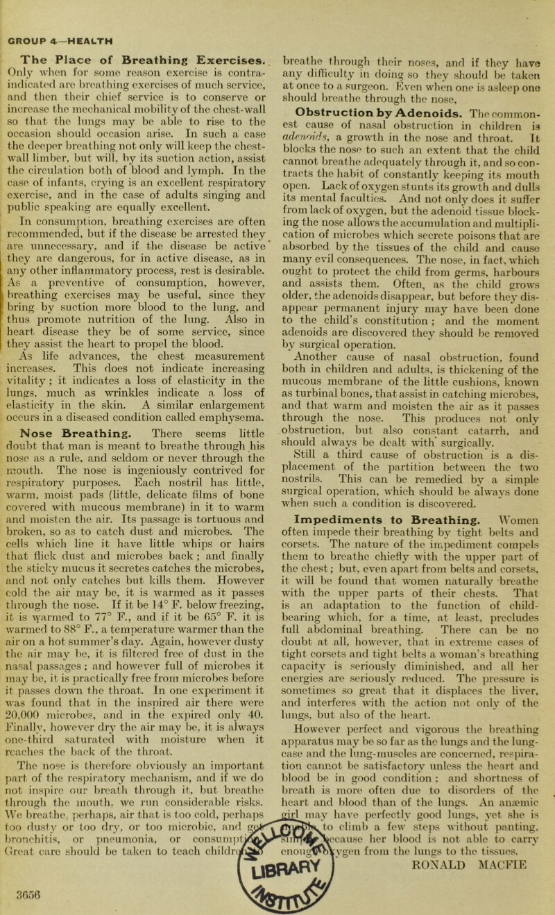 The Place of Breathing Exercises. Only wlion for soino reason exercise is contra- iiulicated are l)rea1liing exercises of much service, and (hen their chief service is to conserve or increase the nicclianical mobility of the chest-wall so that the lungs may be able to rise to the occasion should occasion arise. In such a ease the deei)er breathing not only will keep the chest- wall limber, but will, by its .suction action, assist the circulation both of blood and lymph. In the ease of infants, crying is an excellent respiratory excrci.se, and in the case of adults singing and ])ublic speaking arc equally excellent. In consumption, breathing exercises are often recommended, but if the disease be arrested they are unnecessary, and if the disease be active’ they arc dangerous, for in active disease, as in any other inflammatory i^roccss, rest is desirable. As a preventive of consumption, however, breathing exercises may be useful, since they bring by suction more blood to the lung, and thus promote nutrition of the lung. Also in heart disease they^ be of some service, since they a.ssist the heart to propel the blood. As life advances, the chest measurement increases. This does not indicate increasing vitality'; it indicates a loss of elasticity in the lungs, much as wrinkles indicate a. loss of elasticity in the skin. A similar enlargement occurs in a diseased condition called eniiDhysema. Nose Breathing, There seems little doubt that man is meant to breathe through his nose as a rule, and seldom or never through ithe mouth. The nose is ingeniously contrived for respiratory purpo.ses. Each nostril has little, warm, moist pads (little, delicate lilms of bone covered with mucous membrane) in it to warm and moisten the air. Its pa.ssage is tortuous and broken, so as to catch dust and microbes. The cells which line it have little whips or hairs that flick dust and microbes back ; and finally the sticky mucus it secretes catches the microbes, and not only catches but kills them. However cold the air may be, it is warmed as it passes through the nose. If it be 14° F. below freezing, it is \yarmed to 77° F., and if it be 05° F. it is warmed to 88° F.. a temperature warmer than the air on a hot summer’s day. Again, however dusty the air may be, it is filtered free of du.st in the nasal passages; and however full of microbes it may be, it is practically free from microbes before it pa.s.scs down the throat. In one experiment it was found that in the inspired air there were 20,000 microbes, and in the exjiii’cd only 40. k’inally, however dry the air may h(‘, it is always one-third saturated with moisture when it roaches the hack of the throat. The nose is therefore obviously an important ])art of the res|)iratory mechanism, and if we do not ins))ire our hreath through it, hut breathe through the moulh. we run considerable risks. We breatluv {lerhaps, air that is too cold, jierhajis too dusty or too dry, or too microbic, and gj; bronchitis, or pneumonia, or eousumpti (Jreat care should be taken to teach childn/ breathe through their noses, and if they have any difliculty' in doing so they should be taken at once to a surgi'on. Fven when one is asleep one should breathe through the nose. Obstruction by Adenoids. The common- est cause of nasal obstruction in children i.s adpjinidij, a growth in the nose and throat. It blocks the nose to such an extent that the child cannot breathe adequately through it, and .so con- tracts the habit of constantly keeping its mouth open. Lack of oxygen stunts its growth and dulls its mental faculties. And not only does it suffer from lack of oxygen, but the adenoid ti.ssue block- ing the nose allows the accumulation and multipli- cation of microbes which secrete poisons that are absorbed by the tis.sues of the child and cause many evil consequences. The nose, in fact, which ought to protect the child from germs, harbours and a.ssists them. Often, as the child grows older, the adenoids disappear, but before they dis- apjjear jiermanent injury may have been done to the child’s constitution ; and the moment adenoids are discovered they should be removed by surgical operation. Another cau.se of nasal obstruction, found both in children and adults, is thickening of the mucous membrane of the little cushions, known as tin’binal bones, that assist in catching microbes, and that w'arm and moisten the air as it pas.ses through the nose. This produces not only obstruction, but also constant catarrh, and should always be dealt with surgically. Still a third cause of obstruction is a dis- placement of the partition between the two nostrils. This can be remedied by a simple surgical operation, which should be always done when such a condition is discovered. Impediments to Breathing. Women often impede their breathing by tight belts and corsets. The nature of the impediment compels them to breathe chiefly with the upper part of the chest; but, even apart from belts and corsets, it will be found that women naturally breathe with the upper j^arts of their chests. That is an adaptation to the function of child- bearing which, for a time, at least, precludes full abdominal breathing. There can be no doubt at all, however, that in extreme cases of tight corsets and tight belts a woman's breathing capacity is seriousl}' diminished, and alt her energies are .seriously reduced. The ])ressure is sometimes so great that it di.splaces the liver, and interferes with the action not only of the lungs, but also of the heart. However perfect and vigorous the breathing ap])aratus may be so far as the lungs and the lung- case and the lung-mu.scles are eoncci’ned, respira- tion cannot he satisfactory unless the heai-t ami blood be in good condition ; and shortm'.ss of breath is more often due to disorders of the heart and blood than of the lungs. An anaunic irl^may have ])erfectly good lungs, yet .she is ^JIh^o climb a few steps without iianting. 'slinpiJfNieeause her hlood is not able to carry enou gtKVX ygt'ii from the lungs to the tissues. UBRABY %7T^ RONALD ]\IACKIE