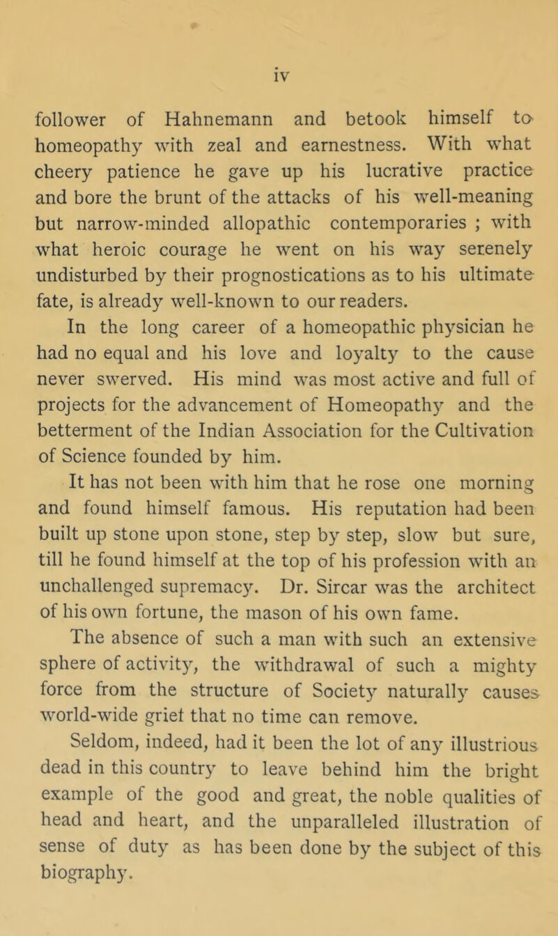 follower of Hahnemann and betook himself ta homeopathy with zeal and earnestness. With what cheery patience he gave up his lucrative practice and bore the brunt of the attacks of his well-meaning but narrow-minded allopathic contemporaries ; with what heroic courage he went on his way serenely undisturbed by their prognostications as to his ultimate fate, is already well-known to our readers. In the long career of a homeopathic physician he had no equal and his love and loyalty to the cause never swerved. His mind was most active and full of projects for the advancement of Homeopathy and the betterment of the Indian Association for the Cultivation of Science founded by him. It has not been with him that he rose one morning and found himself famous. His reputation had been built up stone upon stone, step by step, slow but sure, till he found himself at the top of his profession with an unchallenged supremacy. Dr. Sircar was the architect of his own fortune, the mason of his own fame. The absence of such a man with such an extensive sphere of activit)^ the withdrawal of such a mighty force from the structure of Society naturally causes world-wide griet that no time can remove. Seldom, indeed, had it been the lot of any illustrious dead in this country to leave behind him the bright example of the good and great, the noble qualities of head and heart, and the unparalleled illustration of sense of duty as has been done by the subject of this biography.