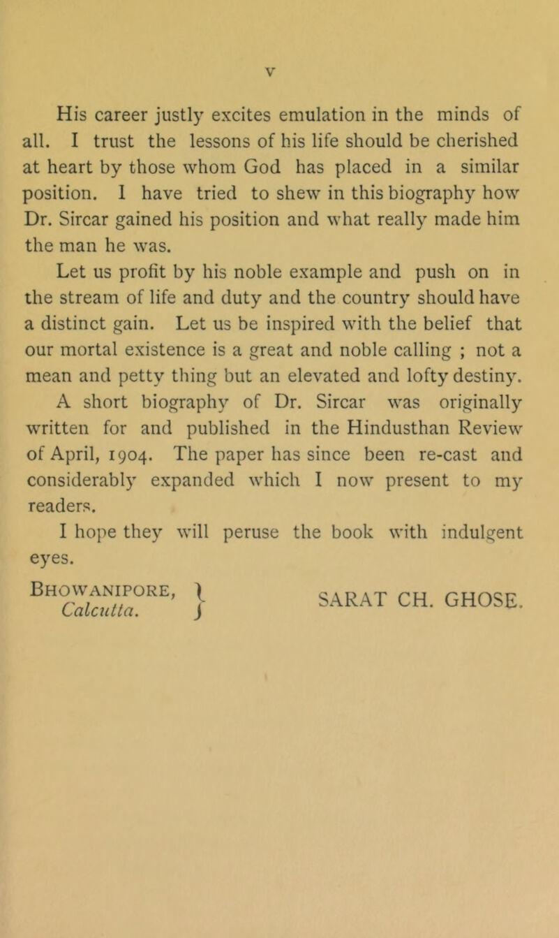 His career justly excites emulation in the minds of all. I trust the lessons of his life should be cherished at heart by those whom God has placed in a similar position. 1 have tried to shew in this biography how Dr. Sircar gained his position and what really made him the man he was. Let us profit by his noble example and push on in the stream of life and duty and the country should have a distinct gain. Let us be inspired with the belief that our mortal existence is a great and noble calling ; not a mean and petty thing but an elevated and lofty destiny. A short biography of Dr. Sircar was originally written for and published in the Hindusthan Review of April, 1904. The paper has since been re-cast and considerably expanded which I now present to my readers. I hope they will peruse the book with indulgent eyes. } SARAT CH. GHOSE.