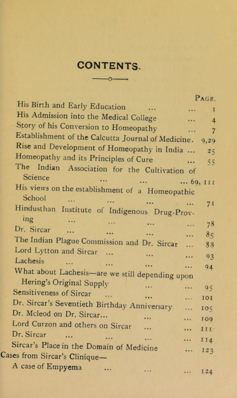 CONTENTS. o His Birth and Early Education His Admission into the Medical College Story of his Conversion to Homeopathy Establishment of the Calcutta Journal of Medicine. Rise and Development of Homeopathy in India ... Homeopathy and its Principles of Cure I he Indian Association for the Cultivation of Science , * * * • • • O Q I J I His views on the establishment of a Homeopathic School 4 7 q,29 2 5 • • • • • • , Hindusthan Institute of Indigenous Drug-Prov- •ng * * * • • • . . . Dr. Sircar • • • • • • The Indian Plague Commission and Dr, Sircar Lord Lytton and Sircar Lachesis What about Lachesis—are we still depending upon Hering's Original Supply Sensitiveness of Sircar *** ••• Dr. Sircar’s Seventieth Birthday Anniversary Dr. Mcleod on Dr, Sircar... ••• ••• Lord Curzon and others on Sircar • • • • • • Dr. Sircar Sircar’s Place in the Domain of Medicine Cases from Sircar’s Clinique— 71 78 85 38 93 Q4 95 lOI 105 too m 114 123 A case of Empyema 124