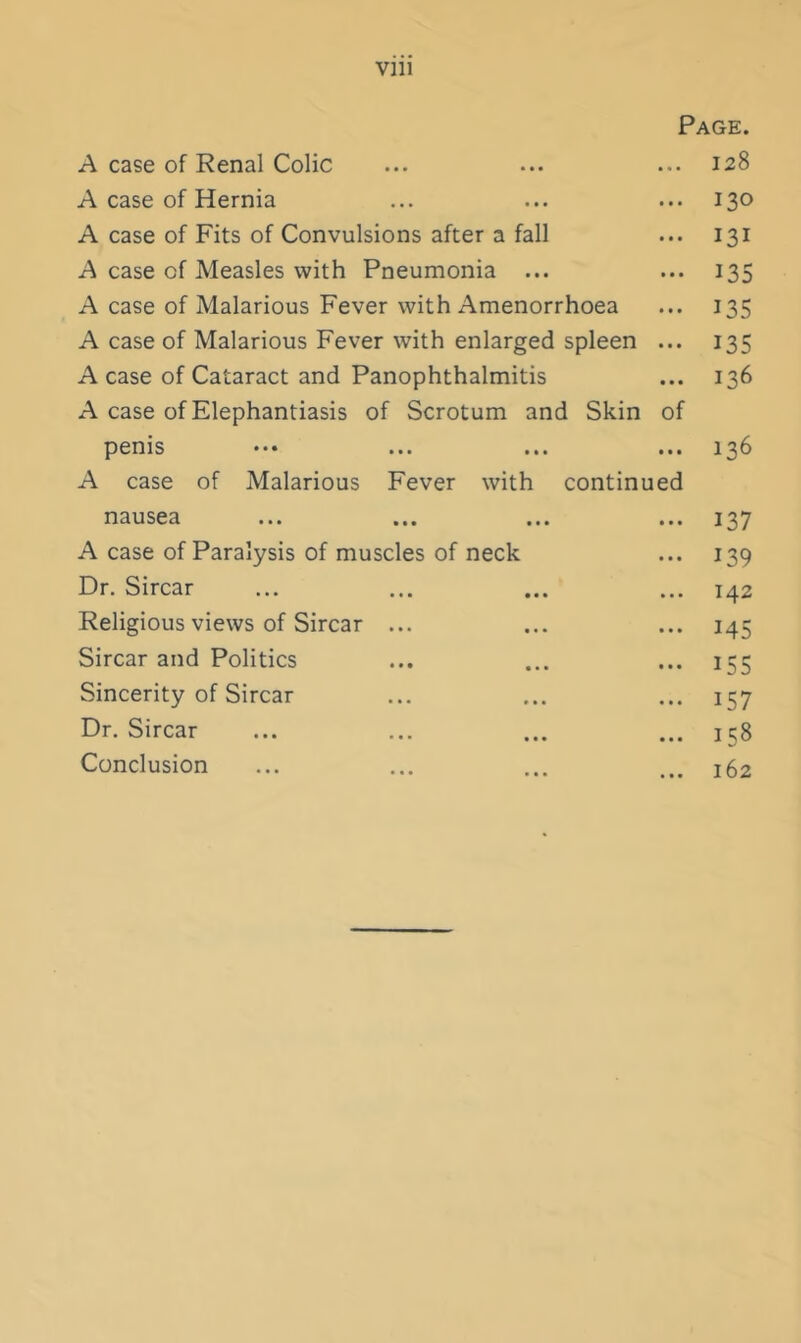 Vlll Page. A case of Renal Colic ... ... ... 128 A case of Hernia ... ... ... 130 A case of Fits of Convulsions after a fall ... 131 A case of Measles with Pneumonia ... ... 135 A case of Malarious Fever with Amenorrhoea ... 135 A case of Malarious Fever with enlarged spleen ... 135 A case of Cataract and Panophthalmitis ... 136 A case of Elephantiasis of Scrotum and Skin of penis ••• ... ... ... 136 A case of Malarious Fever with continued nausea ... ... ... ... 137 A case of Paralysis of muscles of neck ... 139 Dr. Sircar ... ... ... ... 142 Religious views of Sircar ... ... ... 145 Sircar and Politics ... ... ... 155 Sincerity of Sircar ... ... ... 157 Dr. Sircar ... ... ... ... 158 Conclusion ... ... ... ... 162