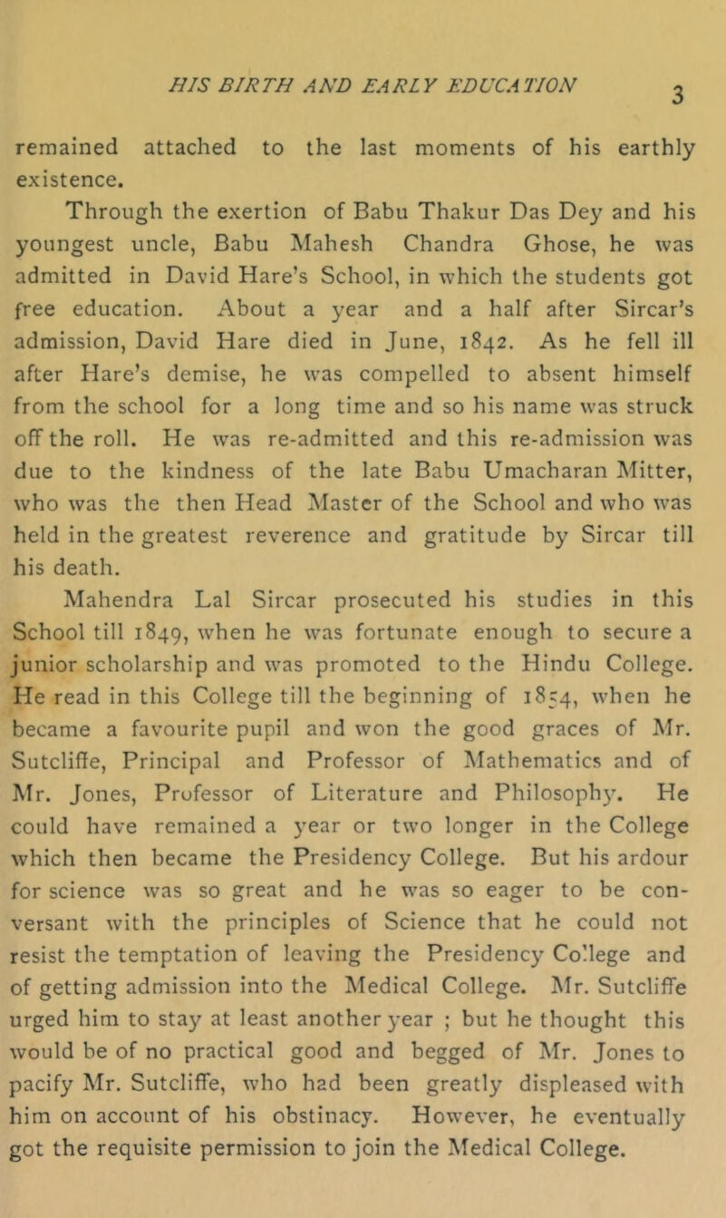 HIS BIRTH AND EARLY EDUCATION 3 remained attached to the last moments of his earthly existence. Through the exertion of Babu Thakur Das Dey and his youngest uncle, Babu Mahesh Chandra Ghose, he was admitted in David Hare’s School, in which the students got free education. About a year and a half after Sircar’s admission, David Hare died in June, 1842. As he fell ill after Hare’s demise, he was compelled to absent himself from the school for a long time and so his name was struck off the roll. He was re-admitted and this re-admission was due to the kindness of the late Babu Umacharan Mitter, who was the then Head Master of the School and who w’as held in the greatest reverence and gratitude by Sircar till his death. Mahendra Lai Sircar prosecuted his studies in this School till 1849, w'hen he was fortunate enough to secure a junior scholarship and was promoted to the Hindu College. He read in this College till the beginning of 1854, when he became a favourite pupil and won the good graces of Mr. Sutcliffe, Principal and Professor of Mathematics and of Mr. Jones, Professor of Literature and Philosophy. He could have remained a year or two longer in the College which then became the Presidency College. But his ardour for science was so great and he was so eager to be con- versant with the principles of Science that he could not resist the temptation of leaving the Presidency College and of getting admission into the Medical College. Mr. Sutcliffe urged him to stay at least another year ; but he thought this would be of no practical good and begged of Mr. Jones to pacify Mr. Sutcliffe, who had been greatly displeased with him on account of his obstinacy. However, he eventually got the requisite permission to join the Medical College.