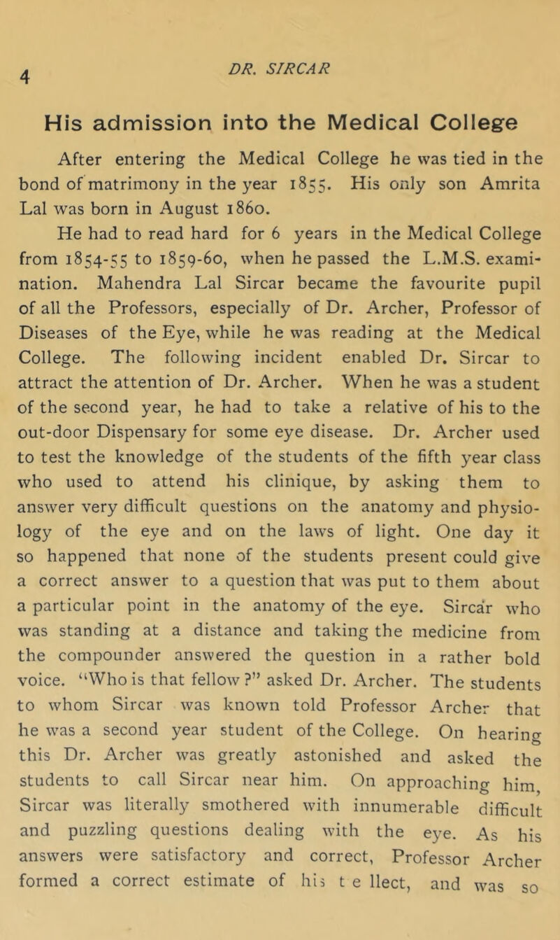 His admission into the Medical College After entering the Medical College he was tied in the bond of matrimony in the year 1855. His only son Amrita Lai was born in August i860. He had to read hard for 6 years in the Medical College from 1854-55 to 1859-60, when he passed the L.M.S. exami- nation. Mahendra Lai Sircar became the favourite pupil of all the Professors, especially of Dr. Archer, Professor of Diseases of the Eye, while he was reading at the Medical College. The following incident enabled Dr. Sircar to attract the attention of Dr. Archer. When he was a student of the second year, he had to take a relative of his to the out-door Dispensary for some eye disease. Dr. Archer used to test the knowledge of the students of the fifth year class who used to attend his clinique, by asking them to answer very difficult questions on the anatomy and physio- logy of the eye and on the laws of light. One day it so happened that none of the students present could give a correct answer to a question that was put to them about a particular point in the anatomy of the eye. Sircar who was standing at a distance and taking the medicine from the compounder answered the question in a rather bold voice. “Who is that fellow ?” asked Dr. Archer. The students to whom Sircar was known told Professor Archer that he was a second year student of the College. On hearing this Dr. Archer was greatly astonished and asked the students to call Sircar near him. On approaching him Sircar was literally smothered with innumerable difficult and puzzling questions dealing with the eye. As his answers were satisfactory and correct, Professor Archer formed a correct estimate of his t e llect, and was so