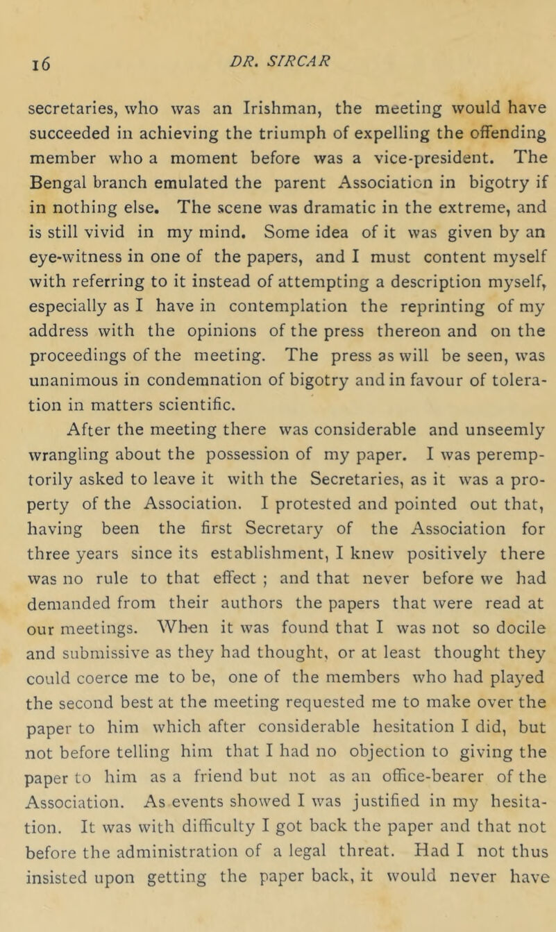 secretaries, who was an Irishman, the meeting would have succeeded in achieving the triumph of expelling the offending member who a moment before was a vice-president. The Bengal branch emulated the parent Association in bigotry if in nothing else. The scene was dramatic in the extreme, and is still vivid in my mind. Some idea of it was given by an eye-witness in one of the papers, and I must content myself with referring to it instead of attempting a description myself, especially as I have in contemplation the reprinting of my address with the opinions of the press thereon and on the proceedings of the meeting. The press as will be seen, was unanimous in condemnation of bigotry and in favour of tolera- tion in matters scientific. After the meeting there was considerable and unseemly wrangling about the possession of my paper. I was peremp- torily asked to leave it with the Secretaries, as it was a pro- perty of the Association. I protested and pointed out that, having been the first Secretary of the Association for three years since its establishment, I knew positively there was no rule to that effect ; and that never before we had demanded from their authors the papers that were read at our meetings. When it was found that I was not so docile and submissive as they had thought, or at least thought they could coerce me to be, one of the members who had played the second best at the meeting requested me to make over the paper to him which after considerable hesitation I did, but not before telling him that I had no objection to giving the paper to him as a friend but not as an office-bearer of the Association. As events showed I was justified in my hesita- tion. It was with difficulty I got back the paper and that not before the administration of a legal threat. Had I not thus insisted upon getting the paper back, it would never have