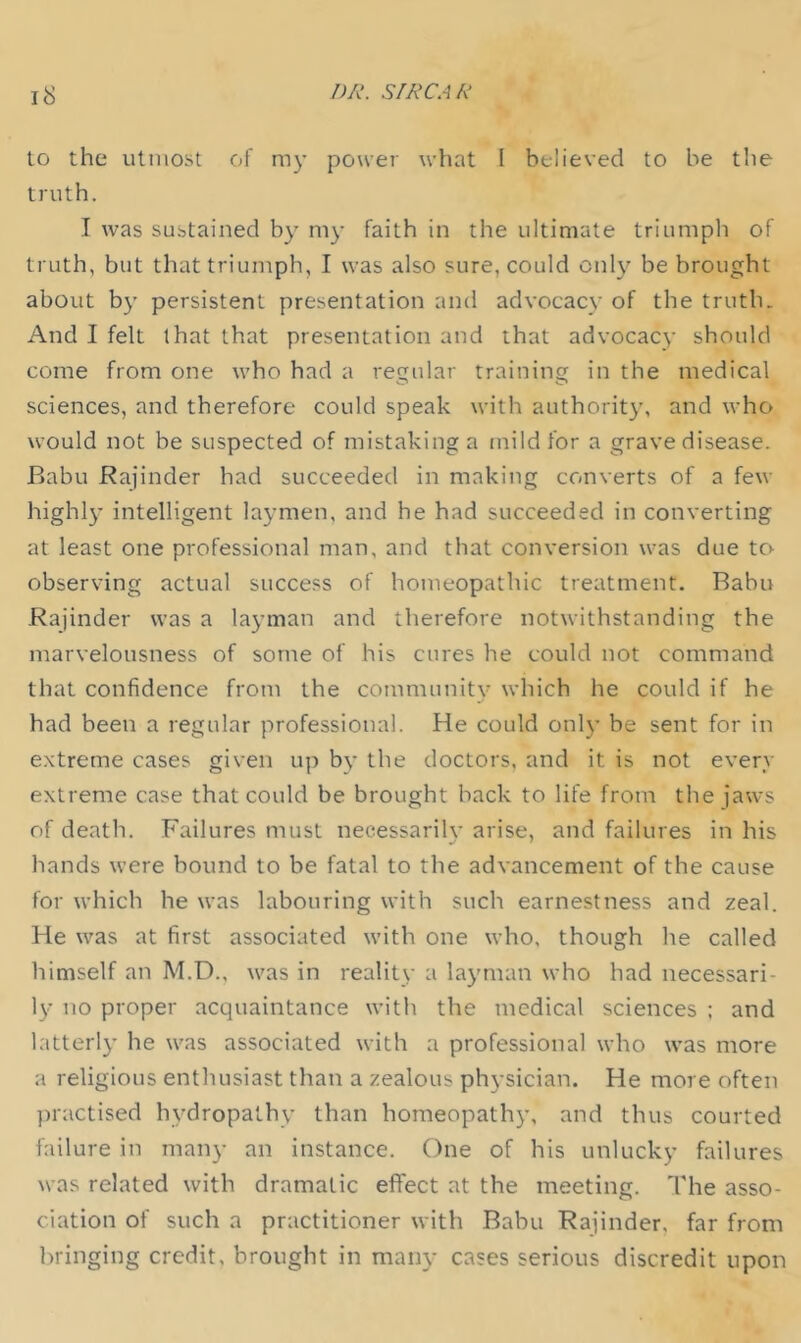 to the utmost of my power what I believed to be the truth. I was sustained b}' my faith in the ultimate triumph of truth, but that triumph, I was also sure, could only be brought about by persistent presentation and advocacy of the truth. And I felt that that presentation and that advocacy should come from one who had a regular training in the medical sciences, and therefore could speak with authority, and who would not be suspected of mistaking a mild for a grave disease. Babu Rajinder had succeeded in making converts of a few highly intelligent laymen, and he had succeeded in converting at least one professional man, and that conversion was due tcv observing actual success of homeopathic treatment. Rabu Rajinder was a layman and therefore notwithstanding the marvelousness of some of his cures he could not command that confidence from the community which he could if he had been a regular professional. He could only be sent for in extreme cases given up by the doctors, and it is not every extreme case that could be brought hack to life from the jaws of death. Failures must necessarily arise, and failures in his hands were bound to be fatal to the advancement of the cause for which he was labouring with such earnestness and zeal. He was at first associated with one who, though he called himself an M.D., was in reality a layman who had necessari- ly no proper acquaintance with the medical sciences : and bitterly he was associated with a professional who was more a religious enthusiast than a zealous physician. He more often ])ractised hydropathy than homeopathy, and thus courted failure in many an instance. One of his unlucky failures was related with dramatic eflfect at the meeting. The asso- ciation of such a practitioner with Babu Rajinder, far from bringing credit, brought in many cases serious discredit upon